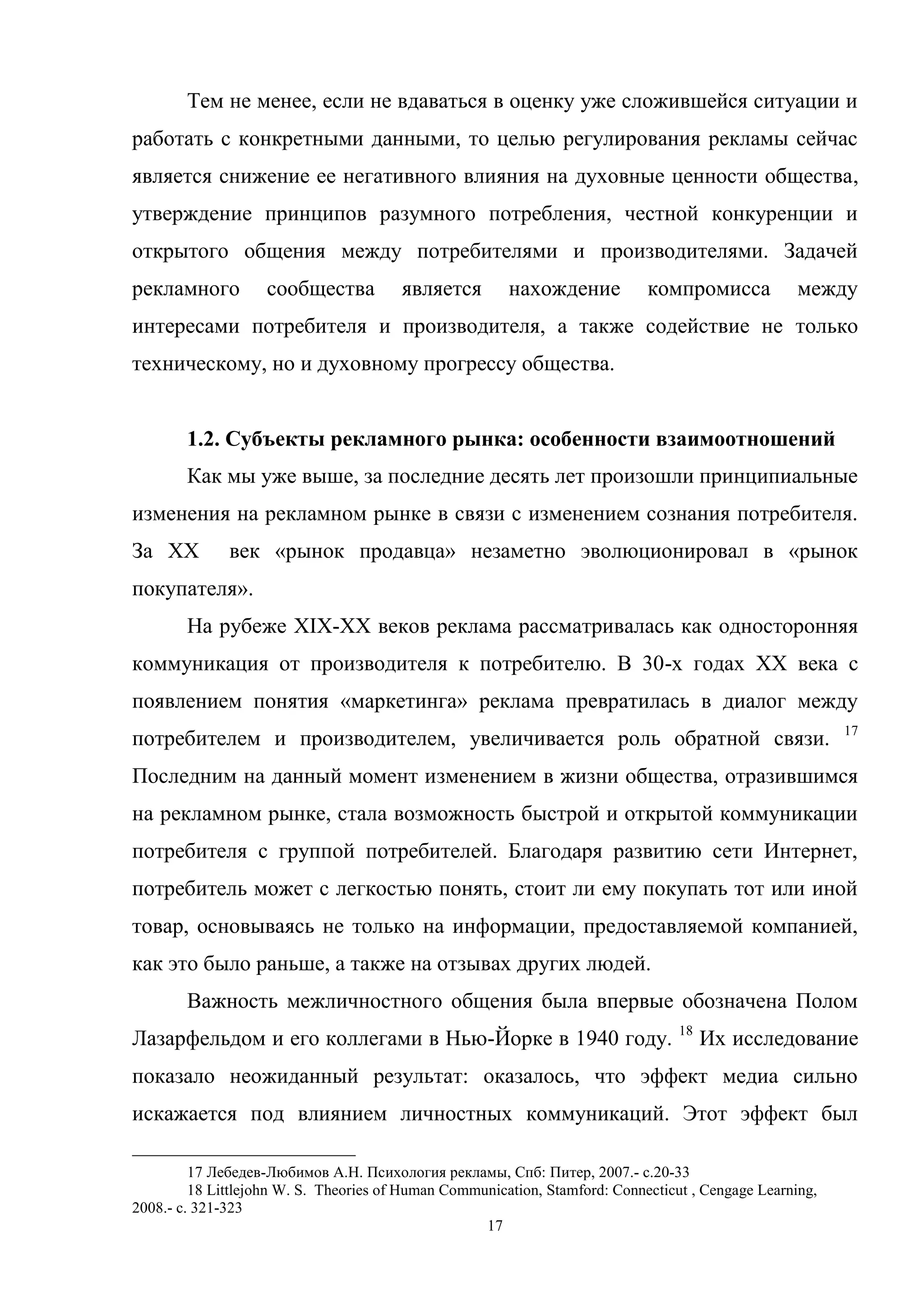 17
Тем не менее, если не вдаваться в оценку уже сложившейся ситуации и
работать с конкретными данными, то целью регулирования рекламы сейчас
является снижение ее негативного влияния на духовные ценности общества,
утверждение принципов разумного потребления, честной конкуренции и
открытого общения между потребителями и производителями. Задачей
рекламного сообщества является нахождение компромисса между
интересами потребителя и производителя, а также содействие не только
техническому, но и духовному прогрессу общества.
1.2. Субъекты рекламного рынка: особенности взаимоотношений
Как мы уже выше, за последние десять лет произошли принципиальные
изменения на рекламном рынке в связи с изменением сознания потребителя.
За XX век «рынок продавца» незаметно эволюционировал в «рынок
покупателя».
На рубеже XIX-XX веков реклама рассматривалась как односторонняя
коммуникация от производителя к потребителю. В 30-х годах XX века с
появлением понятия «маркетинга» реклама превратилась в диалог между
потребителем и производителем, увеличивается роль обратной связи. 17
Последним на данный момент изменением в жизни общества, отразившимся
на рекламном рынке, стала возможность быстрой и открытой коммуникации
потребителя с группой потребителей. Благодаря развитию сети Интернет,
потребитель может с легкостью понять, стоит ли ему покупать тот или иной
товар, основываясь не только на информации, предоставляемой компанией,
как это было раньше, а также на отзывах других людей.
Важность межличностного общения была впервые обозначена Полом
Лазарфельдом и его коллегами в Нью-Йорке в 1940 году. 18
Их исследование
показало неожиданный результат: оказалось, что эффект медиа сильно
искажается под влиянием личностных коммуникаций. Этот эффект был
17 Лебедев-Любимов А.Н. Психология рекламы, Спб: Питер, 2007.- с.20-33
18 Littlejohn W. S. Theories of Human Communication, Stamford: Connecticut , Cengage Learning,
2008.- с. 321-323
 