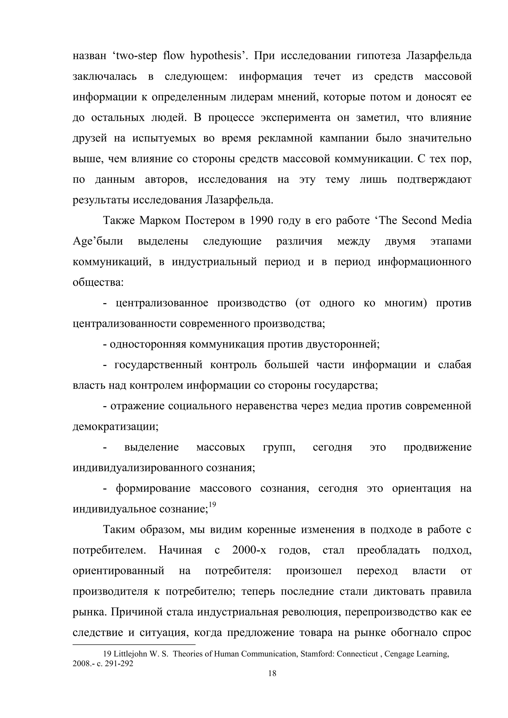18
назван ‗two-step flow hypothesis‘. При исследовании гипотеза Лазарфельда
заключалась в следующем: информация течет из средств массовой
информации к определенным лидерам мнений, которые потом и доносят ее
до остальных людей. В процессе эксперимента он заметил, что влияние
друзей на испытуемых во время рекламной кампании было значительно
выше, чем влияние со стороны средств массовой коммуникации. С тех пор,
по данным авторов, исследования на эту тему лишь подтверждают
результаты исследования Лазарфельда.
Также Марком Постером в 1990 году в его работе ‗The Second Media
Age‘были выделены следующие различия между двумя этапами
коммуникаций, в индустриальный период и в период информационного
общества:
- централизованное производство (от одного ко многим) против
централизованности современного производства;
- односторонняя коммуникация против двусторонней;
- государственный контроль большей части информации и слабая
власть над контролем информации со стороны государства;
- отражение социального неравенства через медиа против современной
демократизации;
- выделение массовых групп, сегодня это продвижение
индивидуализированного сознания;
- формирование массового сознания, сегодня это ориентация на
индивидуальное сознание;19
Таким образом, мы видим коренные изменения в подходе в работе с
потребителем. Начиная с 2000-х годов, стал преобладать подход,
ориентированный на потребителя: произошел переход власти от
производителя к потребителю; теперь последние стали диктовать правила
рынка. Причиной стала индустриальная революция, перепроизводство как ее
следствие и ситуация, когда предложение товара на рынке обогнало спрос
19 Littlejohn W. S. Theories of Human Communication, Stamford: Connecticut , Cengage Learning,
2008.- с. 291-292
 