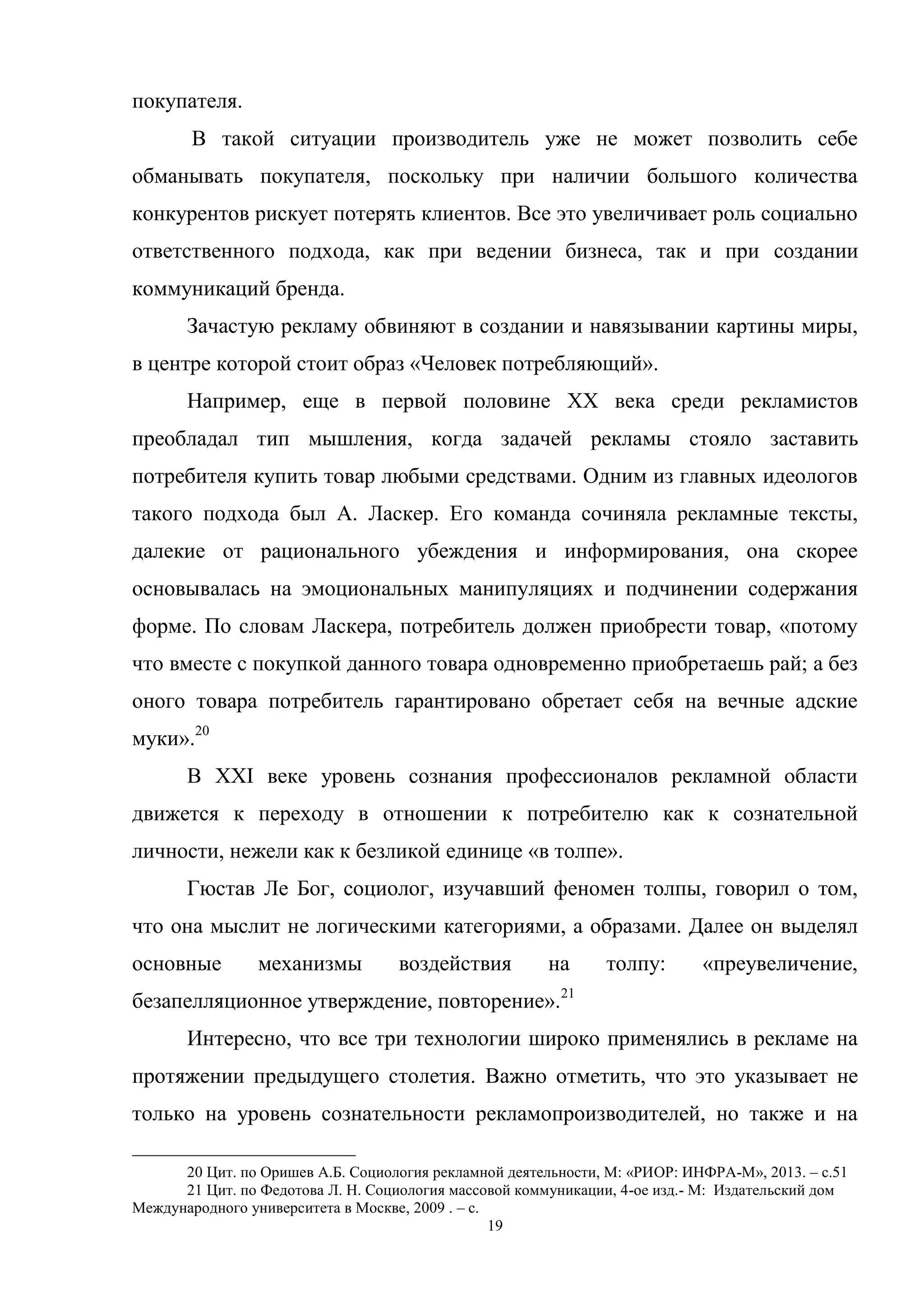 19
покупателя.
В такой ситуации производитель уже не может позволить себе
обманывать покупателя, поскольку при наличии большого количества
конкурентов рискует потерять клиентов. Все это увеличивает роль социально
ответственного подхода, как при ведении бизнеса, так и при создании
коммуникаций бренда.
Зачастую рекламу обвиняют в создании и навязывании картины миры,
в центре которой стоит образ «Человек потребляющий».
Например, еще в первой половине XX века среди рекламистов
преобладал тип мышления, когда задачей рекламы стояло заставить
потребителя купить товар любыми средствами. Одним из главных идеологов
такого подхода был А. Ласкер. Его команда сочиняла рекламные тексты,
далекие от рационального убеждения и информирования, она скорее
основывалась на эмоциональных манипуляциях и подчинении содержания
форме. По словам Ласкера, потребитель должен приобрести товар, «потому
что вместе с покупкой данного товара одновременно приобретаешь рай; а без
оного товара потребитель гарантировано обретает себя на вечные адские
муки».20
В XXI веке уровень сознания профессионалов рекламной области
движется к переходу в отношении к потребителю как к сознательной
личности, нежели как к безликой единице «в толпе».
Гюстав Ле Бог, социолог, изучавший феномен толпы, говорил о том,
что она мыслит не логическими категориями, а образами. Далее он выделял
основные механизмы воздействия на толпу: «преувеличение,
безапелляционное утверждение, повторение».21
Интересно, что все три технологии широко применялись в рекламе на
протяжении предыдущего столетия. Важно отметить, что это указывает не
только на уровень сознательности рекламопроизводителей, но также и на
20 Цит. по Оришев А.Б. Социология рекламной деятельности, М: «РИОР: ИНФРА-М», 2013. – с.51
21 Цит. по Федотова Л. Н. Социология массовой коммуникации, 4-ое изд.- М: Издательский дом
Международного университета в Москве, 2009 . – с.
 