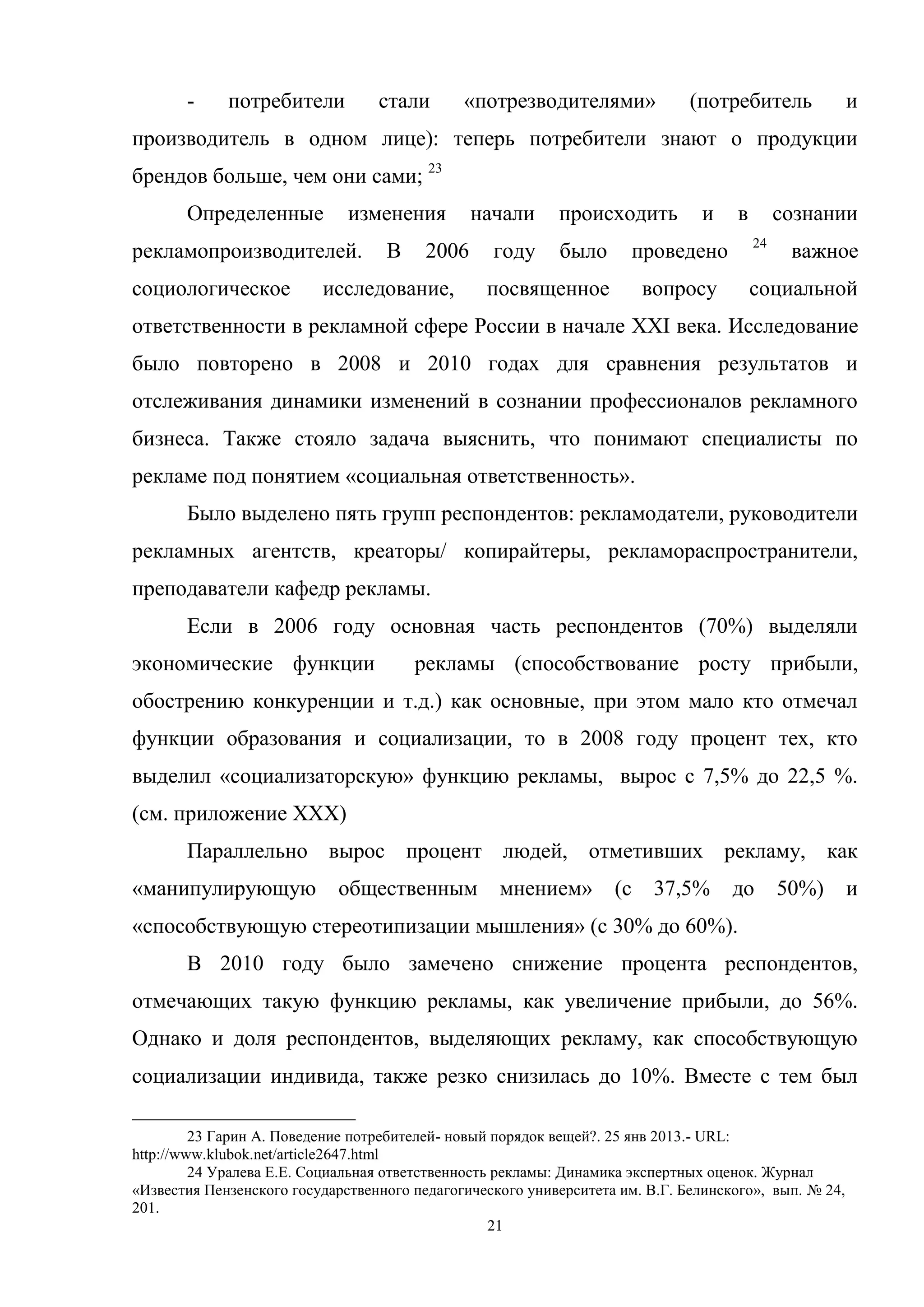 21
- потребители стали «потрезводителями» (потребитель и
производитель в одном лице): теперь потребители знают о продукции
брендов больше, чем они сами; 23
Определенные изменения начали происходить и в сознании
рекламопроизводителей. В 2006 году было проведено 24
важное
социологическое исследование, посвященное вопросу социальной
ответственности в рекламной сфере России в начале XXI века. Исследование
было повторено в 2008 и 2010 годах для сравнения результатов и
отслеживания динамики изменений в сознании профессионалов рекламного
бизнеса. Также стояло задача выяснить, что понимают специалисты по
рекламе под понятием «социальная ответственность».
Было выделено пять групп респондентов: рекламодатели, руководители
рекламных агентств, креаторы/ копирайтеры, рекламораспространители,
преподаватели кафедр рекламы.
Если в 2006 году основная часть респондентов (70%) выделяли
экономические функции рекламы (способствование росту прибыли,
обострению конкуренции и т.д.) как основные, при этом мало кто отмечал
функции образования и социализации, то в 2008 году процент тех, кто
выделил «социализаторскую» функцию рекламы, вырос с 7,5% до 22,5 %.
(см. приложение ХХХ)
Параллельно вырос процент людей, отметивших рекламу, как
«манипулирующую общественным мнением» (с 37,5% до 50%) и
«способствующую стереотипизации мышления» (с 30% до 60%).
В 2010 году было замечено снижение процента респондентов,
отмечающих такую функцию рекламы, как увеличение прибыли, до 56%.
Однако и доля респондентов, выделяющих рекламу, как способствующую
социализации индивида, также резко снизилась до 10%. Вместе с тем был
23 Гарин А. Поведение потребителей- новый порядок вещей?. 25 янв 2013.- URL:
http://www.klubok.net/article2647.html
24 Уралева Е.Е. Социальная ответственность рекламы: Динамика экспертных оценок. Журнал
«Известия Пензенского государственного педагогического университета им. В.Г. Белинского», вып. № 24,
201.
 