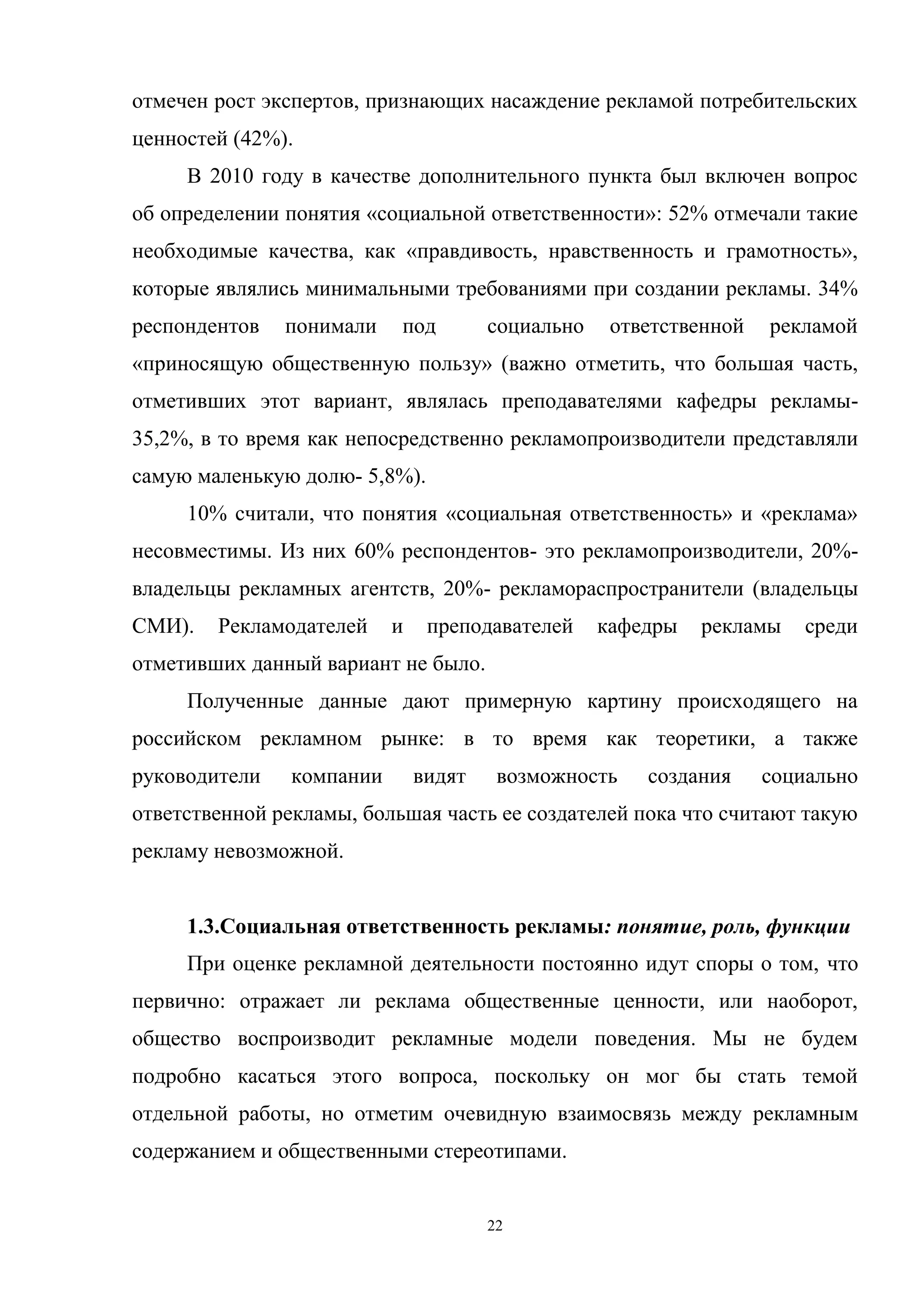 22
отмечен рост экспертов, признающих насаждение рекламой потребительских
ценностей (42%).
В 2010 году в качестве дополнительного пункта был включен вопрос
об определении понятия «социальной ответственности»: 52% отмечали такие
необходимые качества, как «правдивость, нравственность и грамотность»,
которые являлись минимальными требованиями при создании рекламы. 34%
респондентов понимали под социально ответственной рекламой
«приносящую общественную пользу» (важно отметить, что большая часть,
отметивших этот вариант, являлась преподавателями кафедры рекламы-
35,2%, в то время как непосредственно рекламопроизводители представляли
самую маленькую долю- 5,8%).
10% считали, что понятия «социальная ответственность» и «реклама»
несовместимы. Из них 60% респондентов- это рекламопроизводители, 20%-
владельцы рекламных агентств, 20%- рекламораспространители (владельцы
СМИ). Рекламодателей и преподавателей кафедры рекламы среди
отметивших данный вариант не было.
Полученные данные дают примерную картину происходящего на
российском рекламном рынке: в то время как теоретики, а также
руководители компании видят возможность создания социально
ответственной рекламы, большая часть ее создателей пока что считают такую
рекламу невозможной.
1.3.Социальная ответственность рекламы: понятие, роль, функции
При оценке рекламной деятельности постоянно идут споры о том, что
первично: отражает ли реклама общественные ценности, или наоборот,
общество воспроизводит рекламные модели поведения. Мы не будем
подробно касаться этого вопроса, поскольку он мог бы стать темой
отдельной работы, но отметим очевидную взаимосвязь между рекламным
содержанием и общественными стереотипами.
 