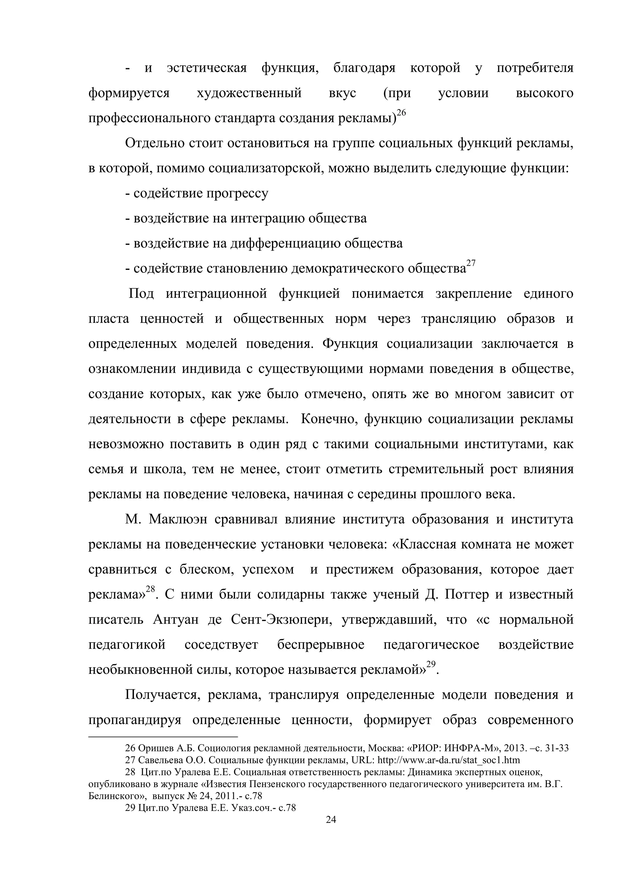 24
- и эстетическая функция, благодаря которой у потребителя
формируется художественный вкус (при условии высокого
профессионального стандарта создания рекламы)26
Отдельно стоит остановиться на группе социальных функций рекламы,
в которой, помимо социализаторской, можно выделить следующие функции:
- содействие прогрессу
- воздействие на интеграцию общества
- воздействие на дифференциацию общества
- содействие становлению демократического общества27
Под интеграционной функцией понимается закрепление единого
пласта ценностей и общественных норм через трансляцию образов и
определенных моделей поведения. Функция социализации заключается в
ознакомлении индивида с существующими нормами поведения в обществе,
создание которых, как уже было отмечено, опять же во многом зависит от
деятельности в сфере рекламы. Конечно, функцию социализации рекламы
невозможно поставить в один ряд с такими социальными институтами, как
семья и школа, тем не менее, стоит отметить стремительный рост влияния
рекламы на поведение человека, начиная с середины прошлого века.
М. Маклюэн сравнивал влияние института образования и института
рекламы на поведенческие установки человека: «Классная комната не может
сравниться с блеском, успехом и престижем образования, которое дает
реклама»28
. С ними были солидарны также ученый Д. Поттер и известный
писатель Антуан де Сент-Экзюпери, утверждавший, что «с нормальной
педагогикой соседствует беспрерывное педагогическое воздействие
необыкновенной силы, которое называется рекламой»29
.
Получается, реклама, транслируя определенные модели поведения и
пропагандируя определенные ценности, формирует образ современного
26 Оришев А.Б. Социология рекламной деятельности, Москва: «РИОР: ИНФРА-М», 2013. –c. 31-33
27 Савельева О.О. Социальные функции рекламы, URL: http://www.ar-da.ru/stat_soc1.htm
28 Цит.по Уралева Е.Е. Социальная ответственность рекламы: Динамика экспертных оценок,
опубликовано в журнале «Известия Пензенского государственного педагогического университета им. В.Г.
Белинского», выпуск № 24, 2011.- c.78
29 Цит.по Уралева Е.Е. Указ.соч.- с.78
 