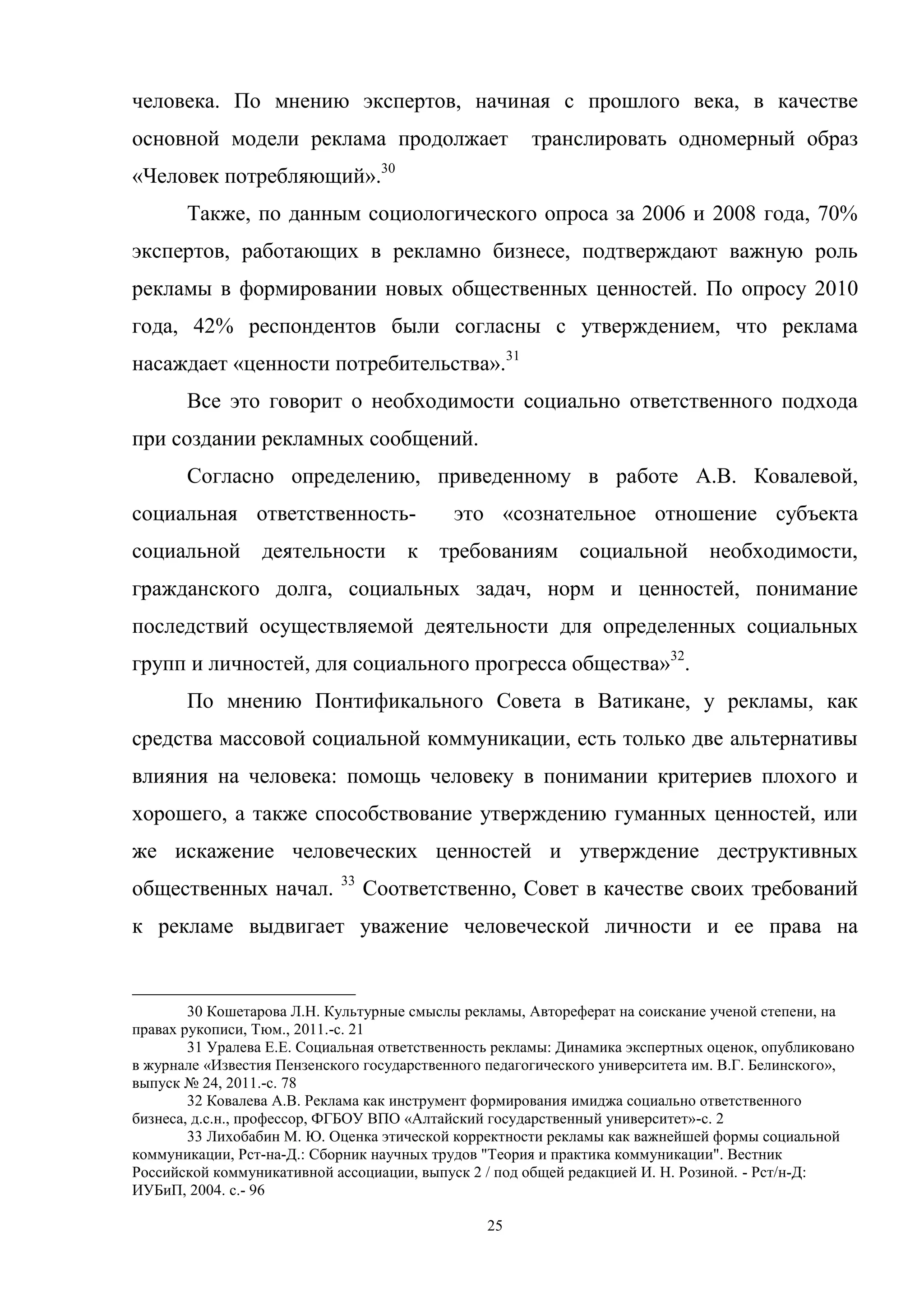 25
человека. По мнению экспертов, начиная с прошлого века, в качестве
основной модели реклама продолжает транслировать одномерный образ
«Человек потребляющий».30
Также, по данным социологического опроса за 2006 и 2008 года, 70%
экспертов, работающих в рекламно бизнесе, подтверждают важную роль
рекламы в формировании новых общественных ценностей. По опросу 2010
года, 42% респондентов были согласны с утверждением, что реклама
насаждает «ценности потребительства».31
Все это говорит о необходимости социально ответственного подхода
при создании рекламных сообщений.
Согласно определению, приведенному в работе А.В. Ковалевой,
социальная ответственность- это «сознательное отношение субъекта
социальной деятельности к требованиям социальной необходимости,
гражданского долга, социальных задач, норм и ценностей, понимание
последствий осуществляемой деятельности для определенных социальных
групп и личностей, для социального прогресса общества»32
.
По мнению Понтификального Совета в Ватикане, у рекламы, как
средства массовой социальной коммуникации, есть только две альтернативы
влияния на человека: помощь человеку в понимании критериев плохого и
хорошего, а также способствование утверждению гуманных ценностей, или
же искажение человеческих ценностей и утверждение деструктивных
общественных начал. 33
Соответственно, Совет в качестве своих требований
к рекламе выдвигает уважение человеческой личности и ее права на
30 Кошетарова Л.Н. Культурные смыслы рекламы, Автореферат на соискание ученой степени, на
правах рукописи, Тюм., 2011.-c. 21
31 Уралева Е.Е. Социальная ответственность рекламы: Динамика экспертных оценок, опубликовано
в журнале «Известия Пензенского государственного педагогического университета им. В.Г. Белинского»,
выпуск № 24, 2011.-c. 78
32 Ковалева А.В. Реклама как инструмент формирования имиджа социально ответственного
бизнеса, д.с.н., профессор, ФГБОУ ВПО «Алтайский государственный университет»-c. 2
33 Лихобабин М. Ю. Оценка этической корректности рекламы как важнейшей формы социальной
коммуникации, Рст-на-Д.: Сборник научных трудов "Теория и практика коммуникации". Вестник
Российской коммуникативной ассоциации, выпуск 2 / под общей редакцией И. Н. Розиной. - Рст/н-Д:
ИУБиП, 2004. c.- 96
 