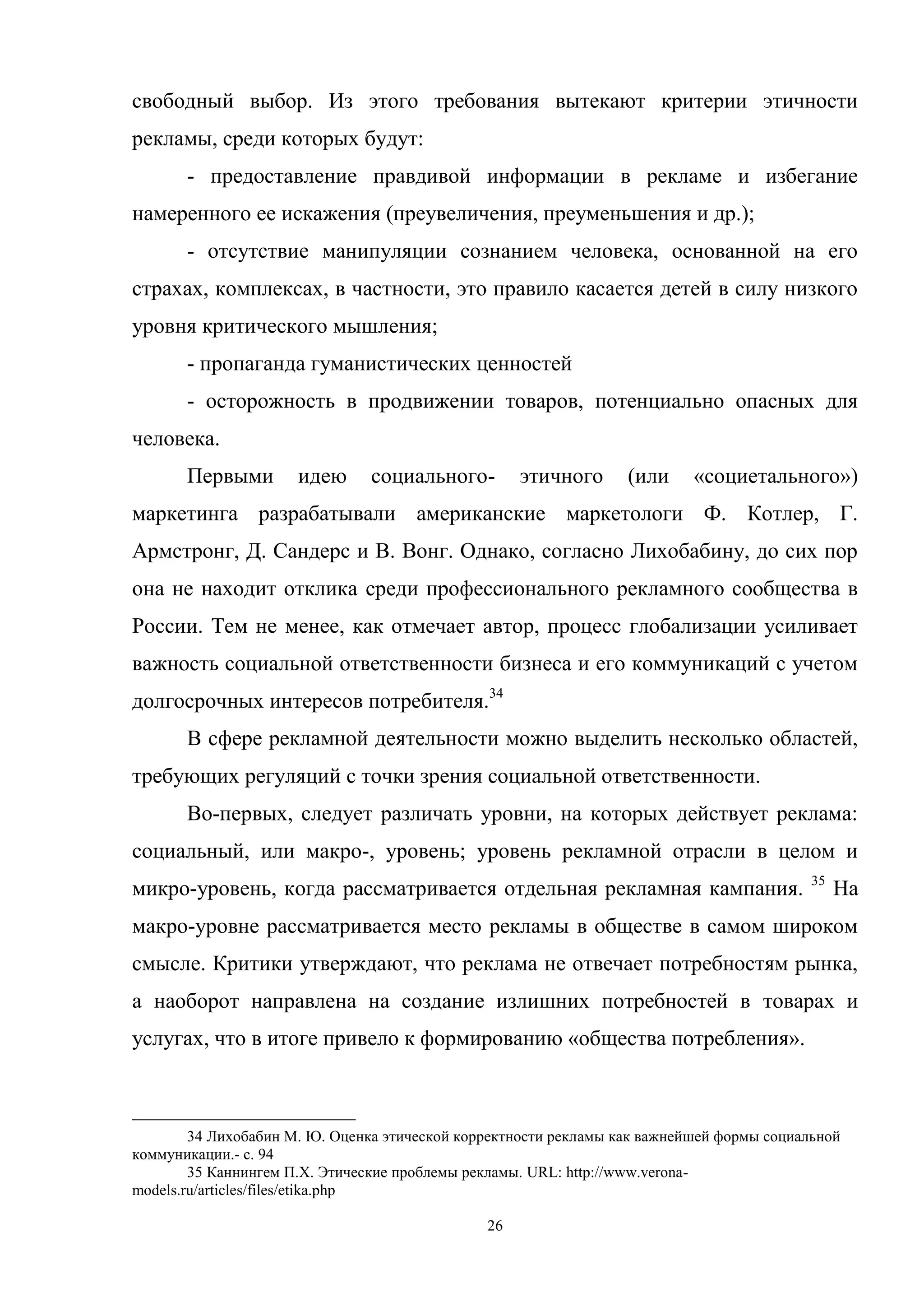 26
свободный выбор. Из этого требования вытекают критерии этичности
рекламы, среди которых будут:
- предоставление правдивой информации в рекламе и избегание
намеренного ее искажения (преувеличения, преуменьшения и др.);
- отсутствие манипуляции сознанием человека, основанной на его
страхах, комплексах, в частности, это правило касается детей в силу низкого
уровня критического мышления;
- пропаганда гуманистических ценностей
- осторожность в продвижении товаров, потенциально опасных для
человека.
Первыми идею социального- этичного (или «социетального»)
маркетинга разрабатывали американские маркетологи Ф. Котлер, Г.
Армстронг, Д. Сандерс и В. Вонг. Однако, согласно Лихобабину, до сих пор
она не находит отклика среди профессионального рекламного сообщества в
России. Тем не менее, как отмечает автор, процесс глобализации усиливает
важность социальной ответственности бизнеса и его коммуникаций с учетом
долгосрочных интересов потребителя.34
В сфере рекламной деятельности можно выделить несколько областей,
требующих регуляций с точки зрения социальной ответственности.
Во-первых, следует различать уровни, на которых действует реклама:
социальный, или макро-, уровень; уровень рекламной отрасли в целом и
микро-уровень, когда рассматривается отдельная рекламная кампания. 35
На
макро-уровне рассматривается место рекламы в обществе в самом широком
смысле. Критики утверждают, что реклама не отвечает потребностям рынка,
а наоборот направлена на создание излишних потребностей в товарах и
услугах, что в итоге привело к формированию «общества потребления».
34 Лихобабин М. Ю. Оценка этической корректности рекламы как важнейшей формы социальной
коммуникации.- с. 94
35 Каннингем П.Х. Этические проблемы рекламы. URL: http://www.verona-
models.ru/articles/files/etika.php
 