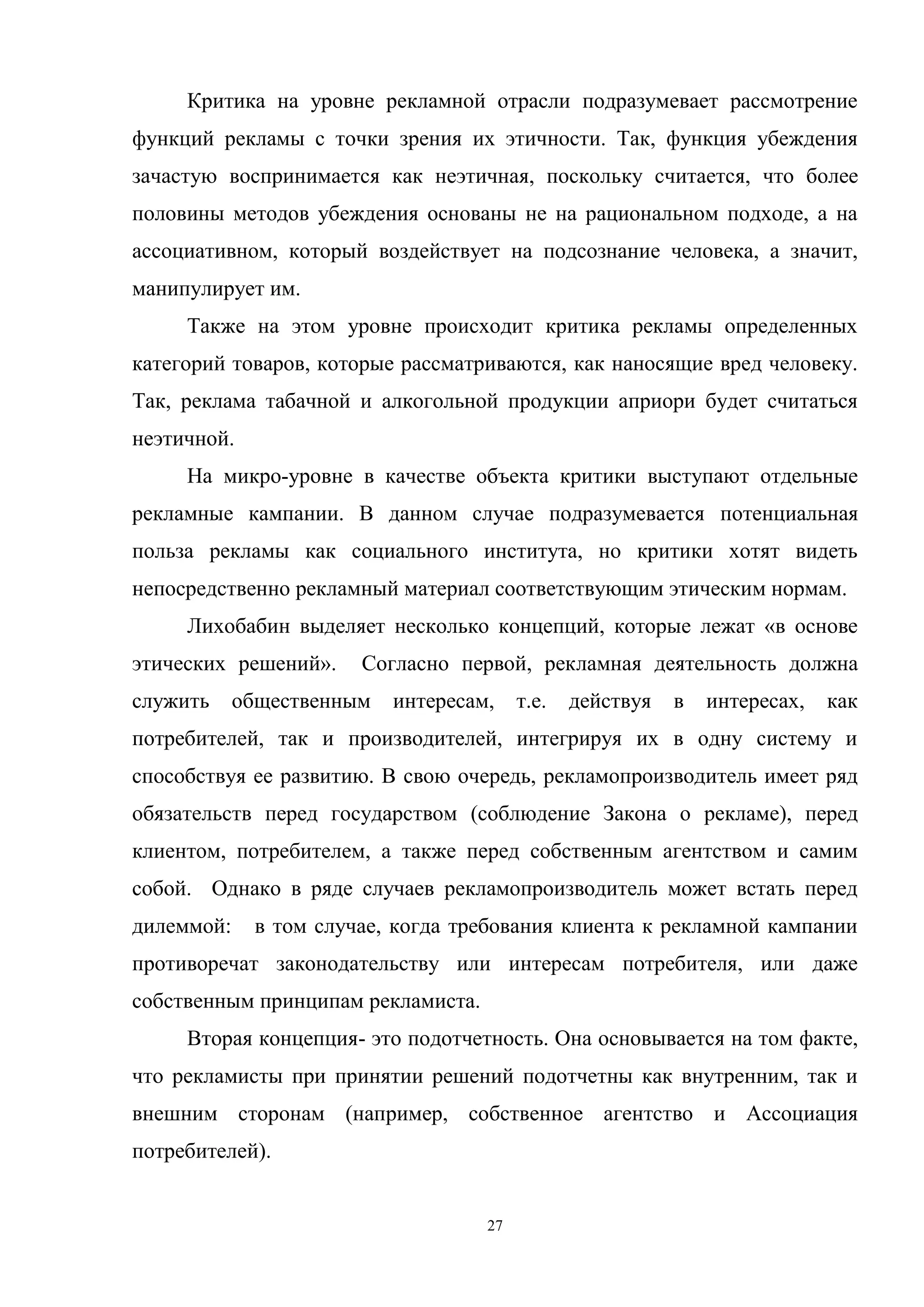 27
Критика на уровне рекламной отрасли подразумевает рассмотрение
функций рекламы с точки зрения их этичности. Так, функция убеждения
зачастую воспринимается как неэтичная, поскольку считается, что более
половины методов убеждения основаны не на рациональном подходе, а на
ассоциативном, который воздействует на подсознание человека, а значит,
манипулирует им.
Также на этом уровне происходит критика рекламы определенных
категорий товаров, которые рассматриваются, как наносящие вред человеку.
Так, реклама табачной и алкогольной продукции априори будет считаться
неэтичной.
На микро-уровне в качестве объекта критики выступают отдельные
рекламные кампании. В данном случае подразумевается потенциальная
польза рекламы как социального института, но критики хотят видеть
непосредственно рекламный материал соответствующим этическим нормам.
Лихобабин выделяет несколько концепций, которые лежат «в основе
этических решений». Согласно первой, рекламная деятельность должна
служить общественным интересам, т.е. действуя в интересах, как
потребителей, так и производителей, интегрируя их в одну систему и
способствуя ее развитию. В свою очередь, рекламопроизводитель имеет ряд
обязательств перед государством (соблюдение Закона о рекламе), перед
клиентом, потребителем, а также перед собственным агентством и самим
собой. Однако в ряде случаев рекламопроизводитель может встать перед
дилеммой: в том случае, когда требования клиента к рекламной кампании
противоречат законодательству или интересам потребителя, или даже
собственным принципам рекламиста.
Вторая концепция- это подотчетность. Она основывается на том факте,
что рекламисты при принятии решений подотчетны как внутренним, так и
внешним сторонам (например, собственное агентство и Ассоциация
потребителей).
 