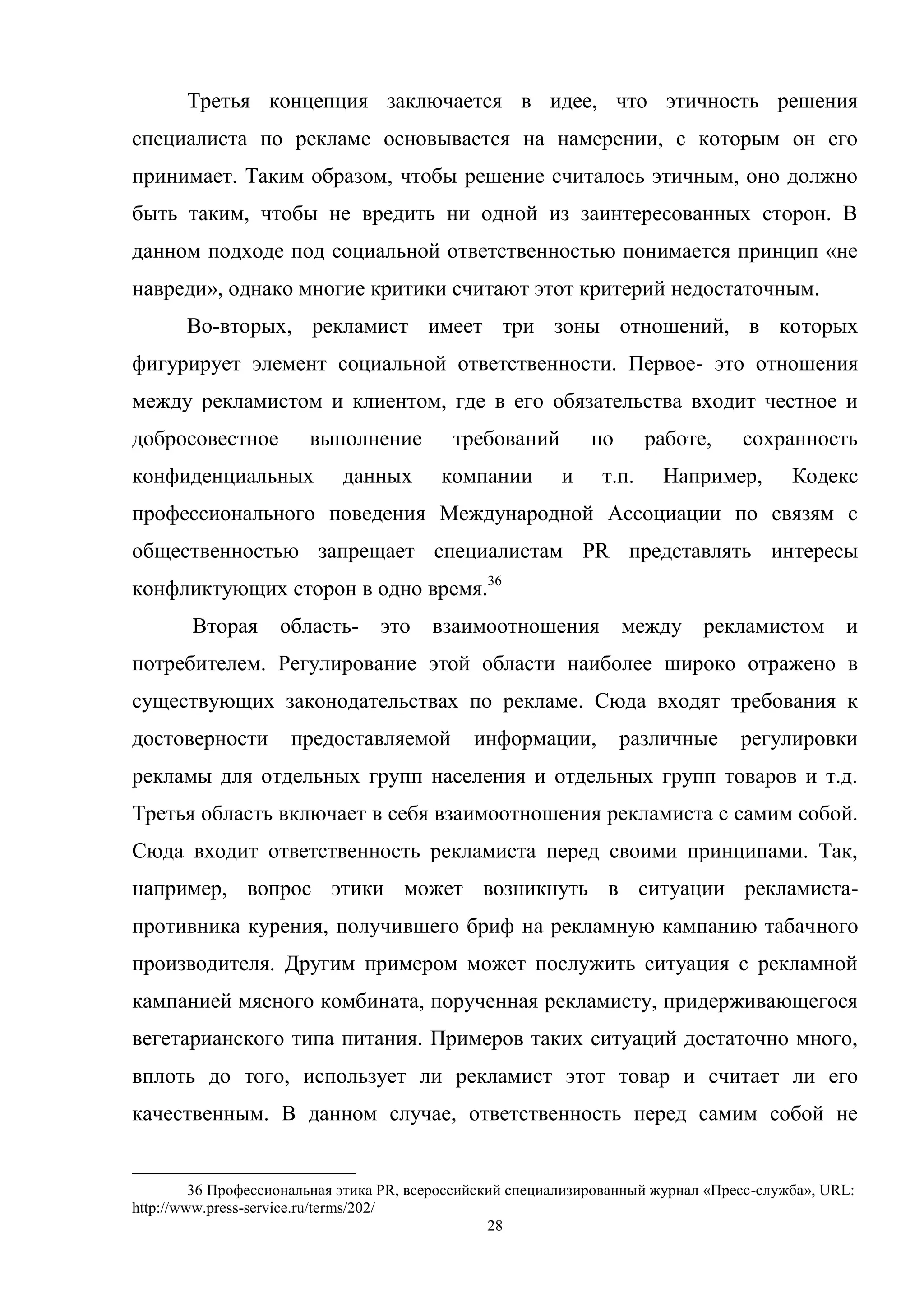 28
Третья концепция заключается в идее, что этичность решения
специалиста по рекламе основывается на намерении, с которым он его
принимает. Таким образом, чтобы решение считалось этичным, оно должно
быть таким, чтобы не вредить ни одной из заинтересованных сторон. В
данном подходе под социальной ответственностью понимается принцип «не
навреди», однако многие критики считают этот критерий недостаточным.
Во-вторых, рекламист имеет три зоны отношений, в которых
фигурирует элемент социальной ответственности. Первое- это отношения
между рекламистом и клиентом, где в его обязательства входит честное и
добросовестное выполнение требований по работе, сохранность
конфиденциальных данных компании и т.п. Например, Кодекс
профессионального поведения Международной Ассоциации по связям с
общественностью запрещает специалистам PR представлять интересы
конфликтующих сторон в одно время.36
Вторая область- это взаимоотношения между рекламистом и
потребителем. Регулирование этой области наиболее широко отражено в
существующих законодательствах по рекламе. Сюда входят требования к
достоверности предоставляемой информации, различные регулировки
рекламы для отдельных групп населения и отдельных групп товаров и т.д.
Третья область включает в себя взаимоотношения рекламиста с самим собой.
Сюда входит ответственность рекламиста перед своими принципами. Так,
например, вопрос этики может возникнуть в ситуации рекламиста-
противника курения, получившего бриф на рекламную кампанию табачного
производителя. Другим примером может послужить ситуация с рекламной
кампанией мясного комбината, порученная рекламисту, придерживающегося
вегетарианского типа питания. Примеров таких ситуаций достаточно много,
вплоть до того, использует ли рекламист этот товар и считает ли его
качественным. В данном случае, ответственность перед самим собой не
36 Профессиональная этика PR, всероссийский специализированный журнал «Пресс-служба», URL:
http://www.press-service.ru/terms/202/
 