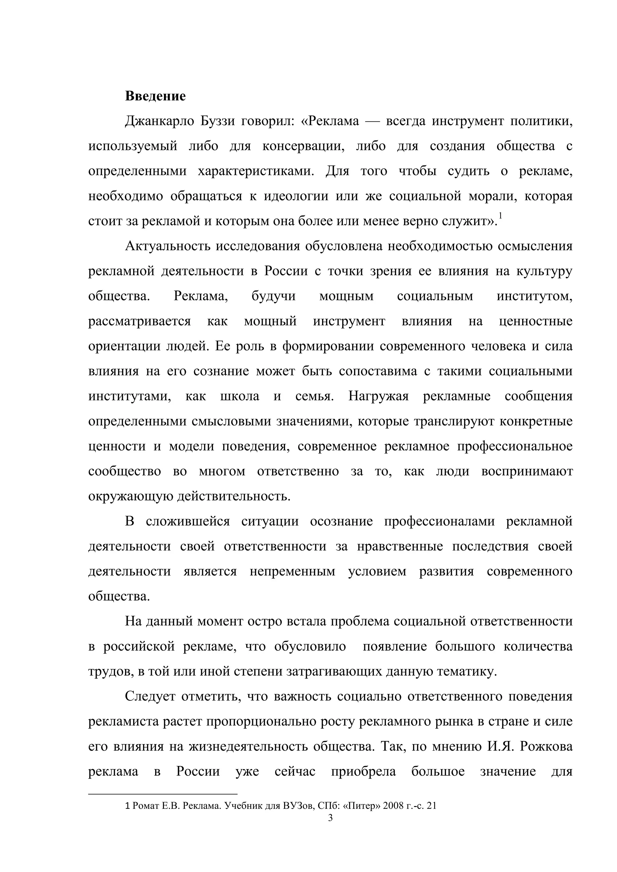 3
Введение
Джанкарло Буззи говорил: «Реклама — всегда инструмент политики,
используемый либо для консервации, либо для создания общества с
определенными характеристиками. Для того чтобы судить о рекламе,
необходимо обращаться к идеологии или же социальной морали, которая
стоит за рекламой и которым она более или менее верно служит».1
Актуальность исследования обусловлена необходимостью осмысления
рекламной деятельности в России с точки зрения ее влияния на культуру
общества. Реклама, будучи мощным социальным институтом,
рассматривается как мощный инструмент влияния на ценностные
ориентации людей. Ее роль в формировании современного человека и сила
влияния на его сознание может быть сопоставима с такими социальными
институтами, как школа и семья. Нагружая рекламные сообщения
определенными смысловыми значениями, которые транслируют конкретные
ценности и модели поведения, современное рекламное профессиональное
сообщество во многом ответственно за то, как люди воспринимают
окружающую действительность.
В сложившейся ситуации осознание профессионалами рекламной
деятельности своей ответственности за нравственные последствия своей
деятельности является непременным условием развития современного
общества.
На данный момент остро встала проблема социальной ответственности
в российской рекламе, что обусловило появление большого количества
трудов, в той или иной степени затрагивающих данную тематику.
Следует отметить, что важность социально ответственного поведения
рекламиста растет пропорционально росту рекламного рынка в стране и силе
его влияния на жизнедеятельность общества. Так, по мнению И.Я. Рожкова
реклама в России уже сейчас приобрела большое значение для
1 Ромат Е.В. Реклама. Учебник для ВУЗов, СПб: «Питер» 2008 г.-с. 21
 
