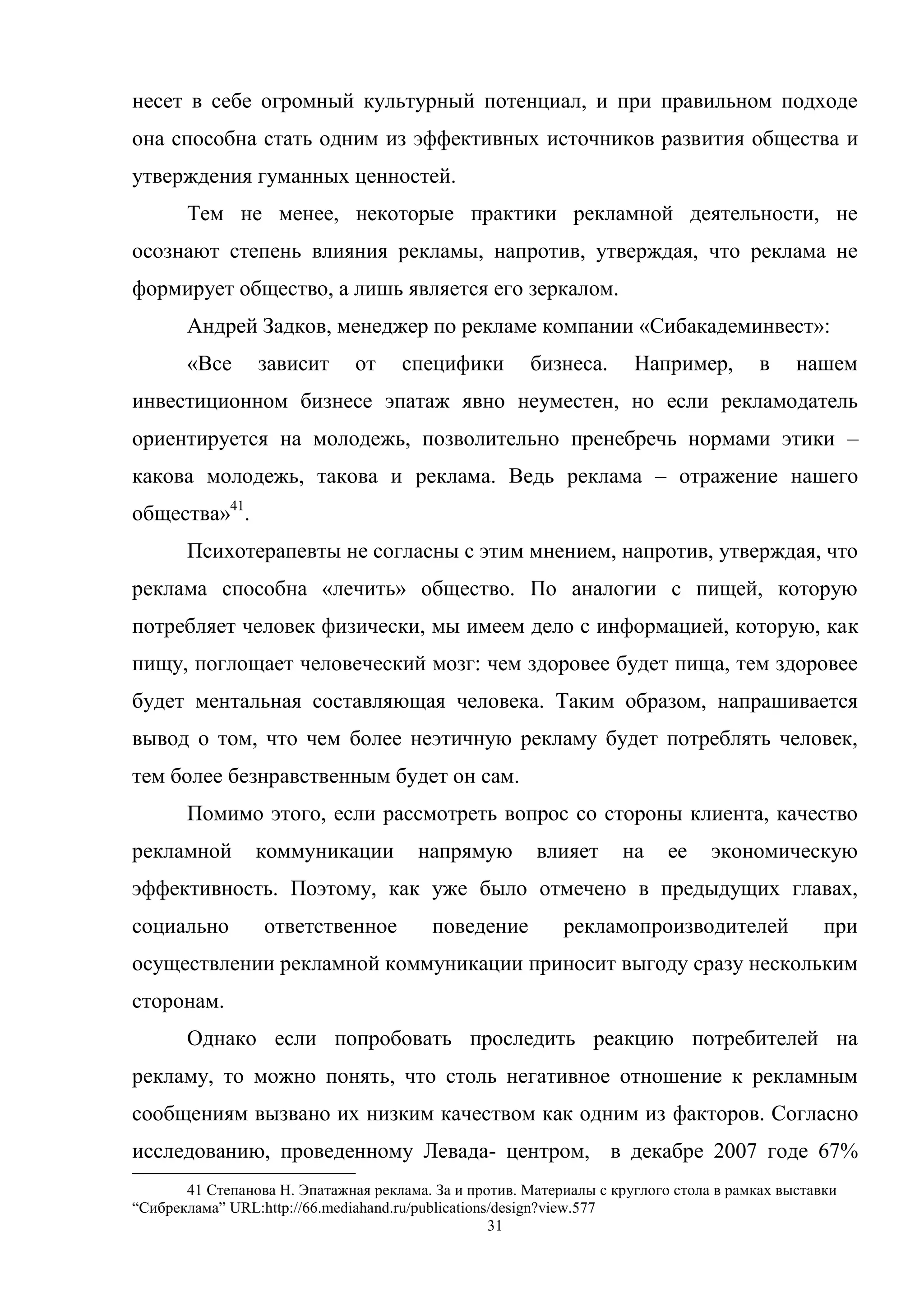 31
несет в себе огромный культурный потенциал, и при правильном подходе
она способна стать одним из эффективных источников развития общества и
утверждения гуманных ценностей.
Тем не менее, некоторые практики рекламной деятельности, не
осознают степень влияния рекламы, напротив, утверждая, что реклама не
формирует общество, а лишь является его зеркалом.
Андрей Задков, менеджер по рекламе компании «Сибакадеминвест»:
«Все зависит от специфики бизнеса. Например, в нашем
инвестиционном бизнесе эпатаж явно неуместен, но если рекламодатель
ориентируется на молодежь, позволительно пренебречь нормами этики –
какова молодежь, такова и реклама. Ведь реклама – отражение нашего
общества»41
.
Психотерапевты не согласны с этим мнением, напротив, утверждая, что
реклама способна «лечить» общество. По аналогии с пищей, которую
потребляет человек физически, мы имеем дело с информацией, которую, как
пищу, поглощает человеческий мозг: чем здоровее будет пища, тем здоровее
будет ментальная составляющая человека. Таким образом, напрашивается
вывод о том, что чем более неэтичную рекламу будет потреблять человек,
тем более безнравственным будет он сам.
Помимо этого, если рассмотреть вопрос со стороны клиента, качество
рекламной коммуникации напрямую влияет на ее экономическую
эффективность. Поэтому, как уже было отмечено в предыдущих главах,
социально ответственное поведение рекламопроизводителей при
осуществлении рекламной коммуникации приносит выгоду сразу нескольким
сторонам.
Однако если попробовать проследить реакцию потребителей на
рекламу, то можно понять, что столь негативное отношение к рекламным
сообщениям вызвано их низким качеством как одним из факторов. Согласно
исследованию, проведенному Левада- центром, в декабре 2007 годе 67%
41 Степанова Н. Эпатажная реклама. За и против. Материалы с круглого стола в рамках выставки
―Сибреклама‖ URL:http://66.mediahand.ru/publications/design?view.577
 