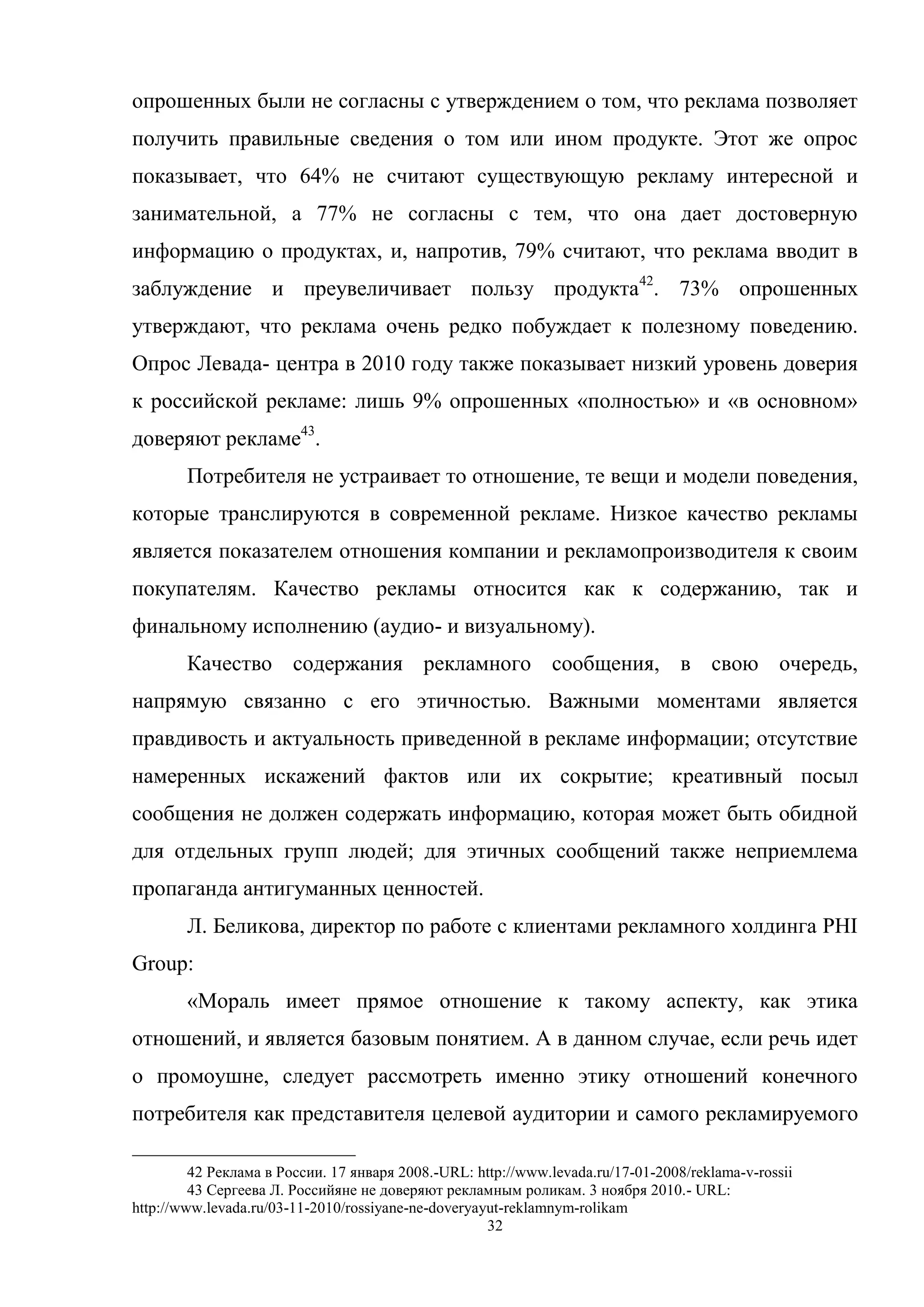 32
опрошенных были не согласны с утверждением о том, что реклама позволяет
получить правильные сведения о том или ином продукте. Этот же опрос
показывает, что 64% не считают существующую рекламу интересной и
занимательной, а 77% не согласны с тем, что она дает достоверную
информацию о продуктах, и, напротив, 79% считают, что реклама вводит в
заблуждение и преувеличивает пользу продукта42
. 73% опрошенных
утверждают, что реклама очень редко побуждает к полезному поведению.
Опрос Левада- центра в 2010 году также показывает низкий уровень доверия
к российской рекламе: лишь 9% опрошенных «полностью» и «в основном»
доверяют рекламе43
.
Потребителя не устраивает то отношение, те вещи и модели поведения,
которые транслируются в современной рекламе. Низкое качество рекламы
является показателем отношения компании и рекламопроизводителя к своим
покупателям. Качество рекламы относится как к содержанию, так и
финальному исполнению (аудио- и визуальному).
Качество содержания рекламного сообщения, в свою очередь,
напрямую связанно с его этичностью. Важными моментами является
правдивость и актуальность приведенной в рекламе информации; отсутствие
намеренных искажений фактов или их сокрытие; креативный посыл
сообщения не должен содержать информацию, которая может быть обидной
для отдельных групп людей; для этичных сообщений также неприемлема
пропаганда антигуманных ценностей.
Л. Беликова, директор по работе с клиентами рекламного холдинга PHI
Group:
«Мораль имеет прямое отношение к такому аспекту, как этика
отношений, и является базовым понятием. А в данном случае, если речь идет
о промоушне, следует рассмотреть именно этику отношений конечного
потребителя как представителя целевой аудитории и самого рекламируемого
42 Реклама в России. 17 января 2008.-URL: http://www.levada.ru/17-01-2008/reklama-v-rossii
43 Сергеева Л. Российяне не доверяют рекламным роликам. 3 ноября 2010.- URL:
http://www.levada.ru/03-11-2010/rossiyane-ne-doveryayut-reklamnym-rolikam
 