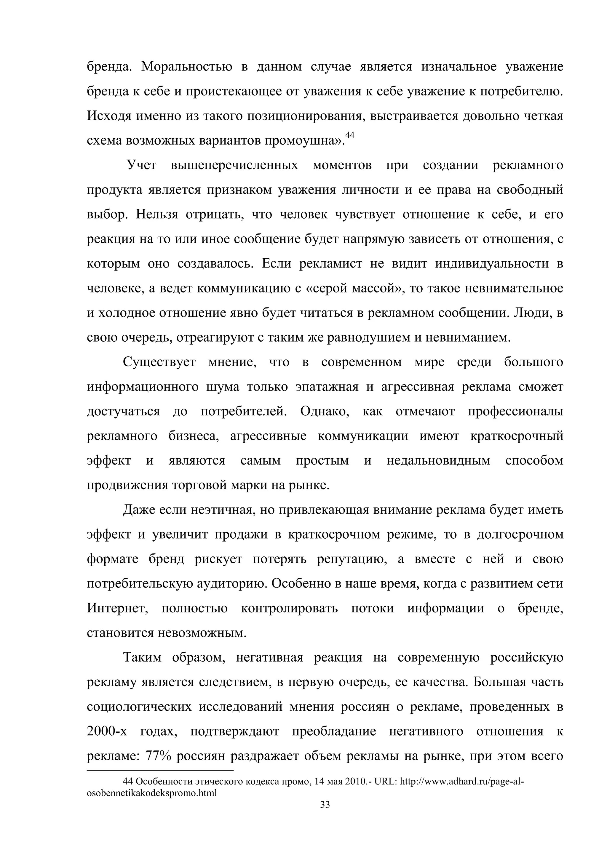 33
бренда. Моральностью в данном случае является изначальное уважение
бренда к себе и проистекающее от уважения к себе уважение к потребителю.
Исходя именно из такого позиционирования, выстраивается довольно четкая
схема возможных вариантов промоушна».44
Учет вышеперечисленных моментов при создании рекламного
продукта является признаком уважения личности и ее права на свободный
выбор. Нельзя отрицать, что человек чувствует отношение к себе, и его
реакция на то или иное сообщение будет напрямую зависеть от отношения, с
которым оно создавалось. Если рекламист не видит индивидуальности в
человеке, а ведет коммуникацию с «серой массой», то такое невнимательное
и холодное отношение явно будет читаться в рекламном сообщении. Люди, в
свою очередь, отреагируют с таким же равнодушием и невниманием.
Существует мнение, что в современном мире среди большого
информационного шума только эпатажная и агрессивная реклама сможет
достучаться до потребителей. Однако, как отмечают профессионалы
рекламного бизнеса, агрессивные коммуникации имеют краткосрочный
эффект и являются самым простым и недальновидным способом
продвижения торговой марки на рынке.
Даже если неэтичная, но привлекающая внимание реклама будет иметь
эффект и увеличит продажи в краткосрочном режиме, то в долгосрочном
формате бренд рискует потерять репутацию, а вместе с ней и свою
потребительскую аудиторию. Особенно в наше время, когда с развитием сети
Интернет, полностью контролировать потоки информации о бренде,
становится невозможным.
Таким образом, негативная реакция на современную российскую
рекламу является следствием, в первую очередь, ее качества. Большая часть
социологических исследований мнения россиян о рекламе, проведенных в
2000-х годах, подтверждают преобладание негативного отношения к
рекламе: 77% россиян раздражает объем рекламы на рынке, при этом всего
44 Особенности этического кодекса промо, 14 мая 2010.- URL: http://www.adhard.ru/page-al-
osobennetikakodekspromo.html
 