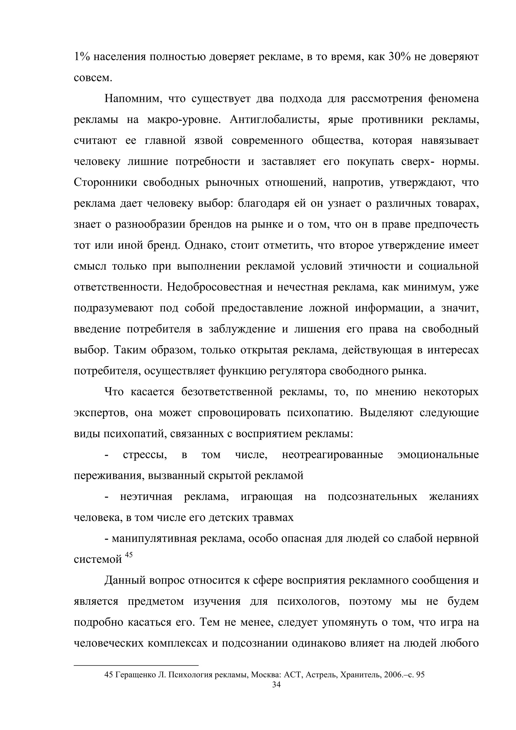 34
1% населения полностью доверяет рекламе, в то время, как 30% не доверяют
совсем.
Напомним, что существует два подхода для рассмотрения феномена
рекламы на макро-уровне. Антиглобалисты, ярые противники рекламы,
считают ее главной язвой современного общества, которая навязывает
человеку лишние потребности и заставляет его покупать сверх- нормы.
Сторонники свободных рыночных отношений, напротив, утверждают, что
реклама дает человеку выбор: благодаря ей он узнает о различных товарах,
знает о разнообразии брендов на рынке и о том, что он в праве предпочесть
тот или иной бренд. Однако, стоит отметить, что второе утверждение имеет
смысл только при выполнении рекламой условий этичности и социальной
ответственности. Недобросовестная и нечестная реклама, как минимум, уже
подразумевают под собой предоставление ложной информации, а значит,
введение потребителя в заблуждение и лишения его права на свободный
выбор. Таким образом, только открытая реклама, действующая в интересах
потребителя, осуществляет функцию регулятора свободного рынка.
Что касается безответственной рекламы, то, по мнению некоторых
экспертов, она может спровоцировать психопатию. Выделяют следующие
виды психопатий, связанных с восприятием рекламы:
- стрессы, в том числе, неотреагированные эмоциональные
переживания, вызванный скрытой рекламой
- неэтичная реклама, играющая на подсознательных желаниях
человека, в том числе его детских травмах
- манипулятивная реклама, особо опасная для людей со слабой нервной
системой 45
Данный вопрос относится к сфере восприятия рекламного сообщения и
является предметом изучения для психологов, поэтому мы не будем
подробно касаться его. Тем не менее, следует упомянуть о том, что игра на
человеческих комплексах и подсознании одинаково влияет на людей любого
45 Геращенко Л. Психология рекламы, Москва: АСТ, Астрель, Хранитель, 2006.–c. 95
 