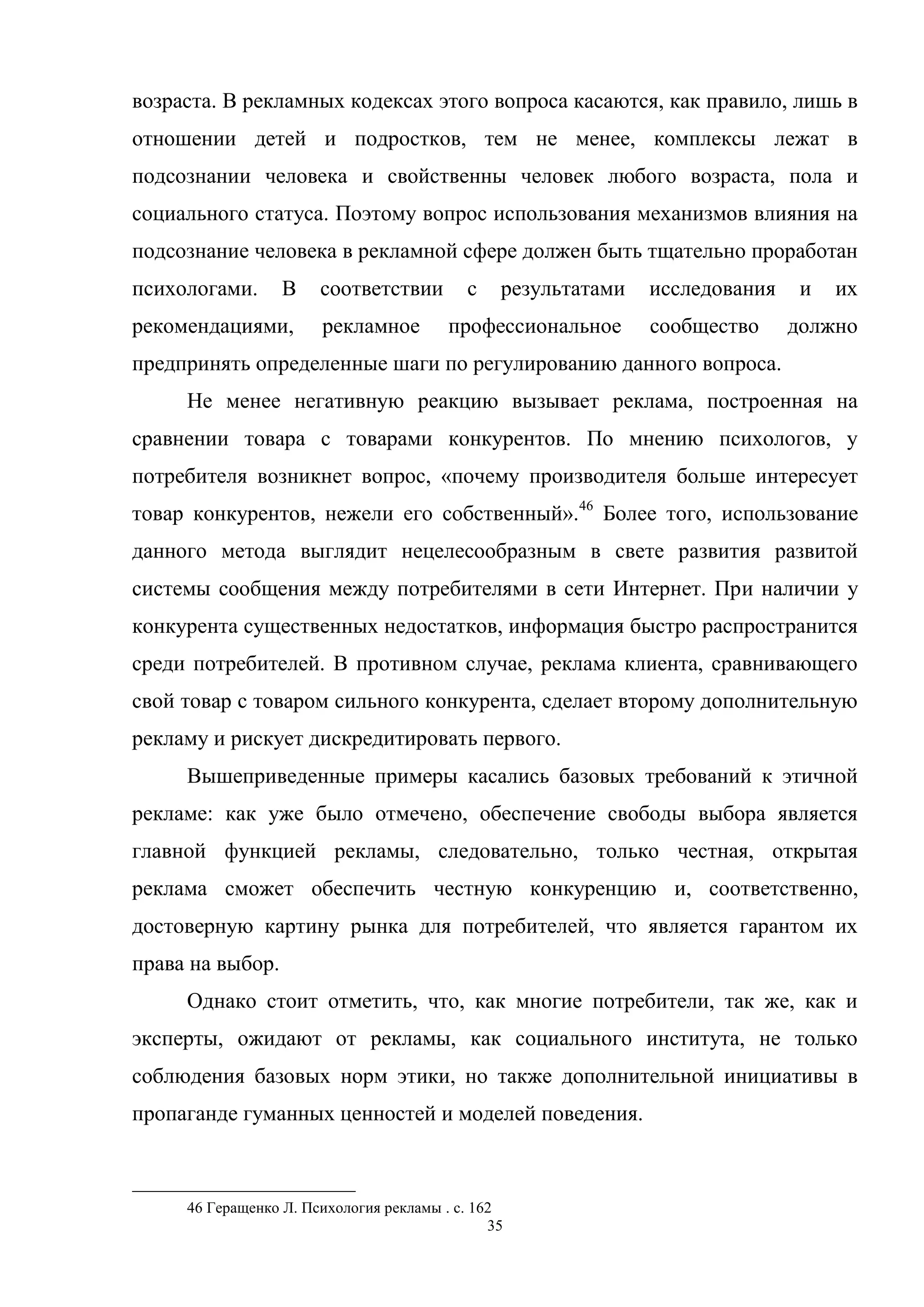 35
возраста. В рекламных кодексах этого вопроса касаются, как правило, лишь в
отношении детей и подростков, тем не менее, комплексы лежат в
подсознании человека и свойственны человек любого возраста, пола и
социального статуса. Поэтому вопрос использования механизмов влияния на
подсознание человека в рекламной сфере должен быть тщательно проработан
психологами. В соответствии с результатами исследования и их
рекомендациями, рекламное профессиональное сообщество должно
предпринять определенные шаги по регулированию данного вопроса.
Не менее негативную реакцию вызывает реклама, построенная на
сравнении товара с товарами конкурентов. По мнению психологов, у
потребителя возникнет вопрос, «почему производителя больше интересует
товар конкурентов, нежели его собственный».46
Более того, использование
данного метода выглядит нецелесообразным в свете развития развитой
системы сообщения между потребителями в сети Интернет. При наличии у
конкурента существенных недостатков, информация быстро распространится
среди потребителей. В противном случае, реклама клиента, сравнивающего
свой товар с товаром сильного конкурента, сделает второму дополнительную
рекламу и рискует дискредитировать первого.
Вышеприведенные примеры касались базовых требований к этичной
рекламе: как уже было отмечено, обеспечение свободы выбора является
главной функцией рекламы, следовательно, только честная, открытая
реклама сможет обеспечить честную конкуренцию и, соответственно,
достоверную картину рынка для потребителей, что является гарантом их
права на выбор.
Однако стоит отметить, что, как многие потребители, так же, как и
эксперты, ожидают от рекламы, как социального института, не только
соблюдения базовых норм этики, но также дополнительной инициативы в
пропаганде гуманных ценностей и моделей поведения.
46 Геращенко Л. Психология рекламы . c. 162
 