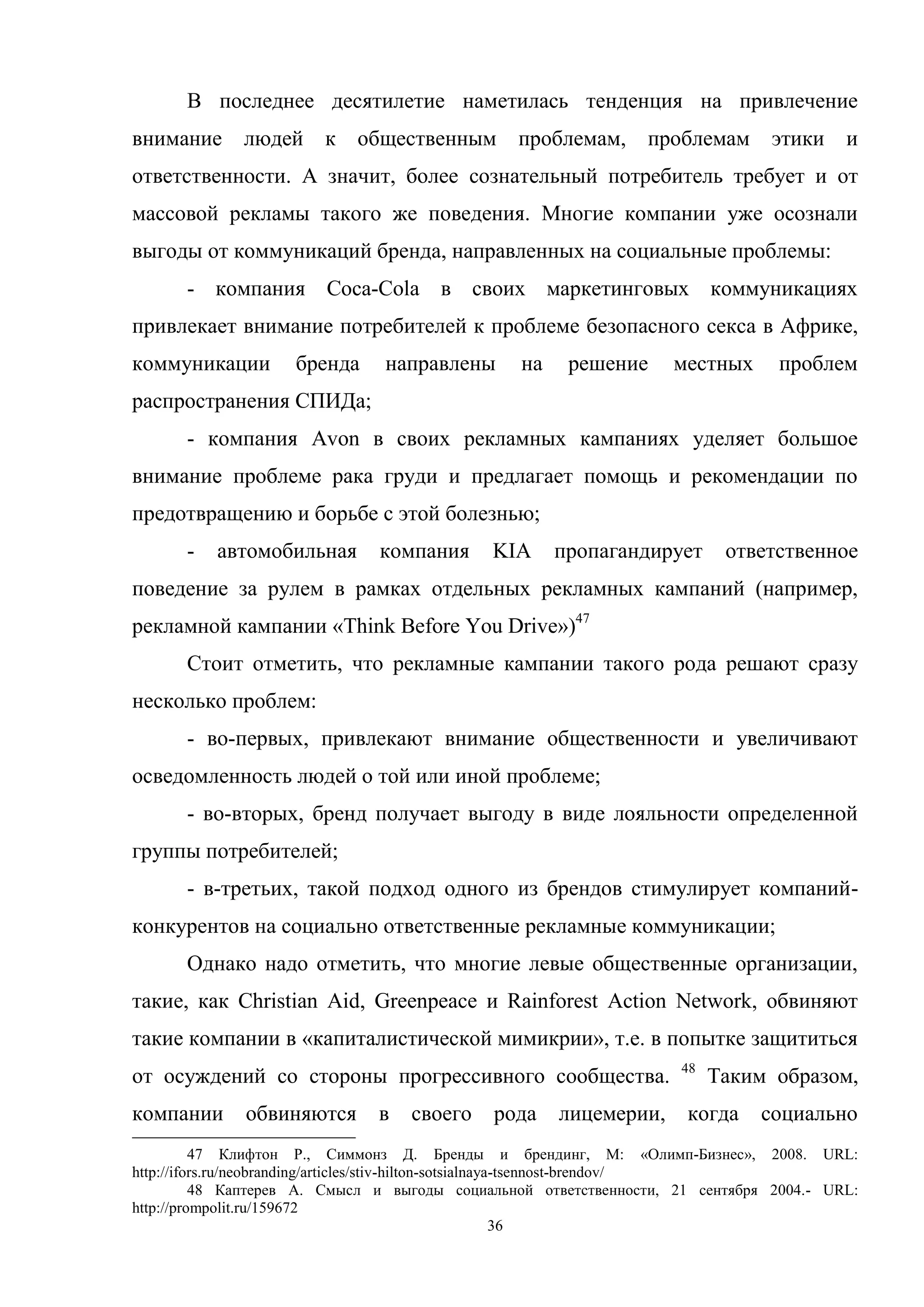 36
В последнее десятилетие наметилась тенденция на привлечение
внимание людей к общественным проблемам, проблемам этики и
ответственности. А значит, более сознательный потребитель требует и от
массовой рекламы такого же поведения. Многие компании уже осознали
выгоды от коммуникаций бренда, направленных на социальные проблемы:
- компания Coca-Cola в своих маркетинговых коммуникациях
привлекает внимание потребителей к проблеме безопасного секса в Африке,
коммуникации бренда направлены на решение местных проблем
распространения СПИДа;
- компания Avon в своих рекламных кампаниях уделяет большое
внимание проблеме рака груди и предлагает помощь и рекомендации по
предотвращению и борьбе с этой болезнью;
- автомобильная компания KIA пропагандирует ответственное
поведение за рулем в рамках отдельных рекламных кампаний (например,
рекламной кампании «Think Before You Drive»)47
Стоит отметить, что рекламные кампании такого рода решают сразу
несколько проблем:
- во-первых, привлекают внимание общественности и увеличивают
осведомленность людей о той или иной проблеме;
- во-вторых, бренд получает выгоду в виде лояльности определенной
группы потребителей;
- в-третьих, такой подход одного из брендов стимулирует компаний-
конкурентов на социально ответственные рекламные коммуникации;
Однако надо отметить, что многие левые общественные организации,
такие, как Christian Aid, Greenpeace и Rainforest Action Network, обвиняют
такие компании в «капиталистической мимикрии», т.е. в попытке защититься
от осуждений со стороны прогрессивного сообщества. 48
Таким образом,
компании обвиняются в своего рода лицемерии, когда социально
47 Клифтон Р., Симмонз Д. Бренды и брендинг, М: «Олимп-Бизнес», 2008. URL:
http://ifors.ru/neobranding/articles/stiv-hilton-sotsialnaya-tsennost-brendov/
48 Каптерев А. Смысл и выгоды социальной ответственности, 21 сентября 2004.- URL:
http://prompolit.ru/159672
 