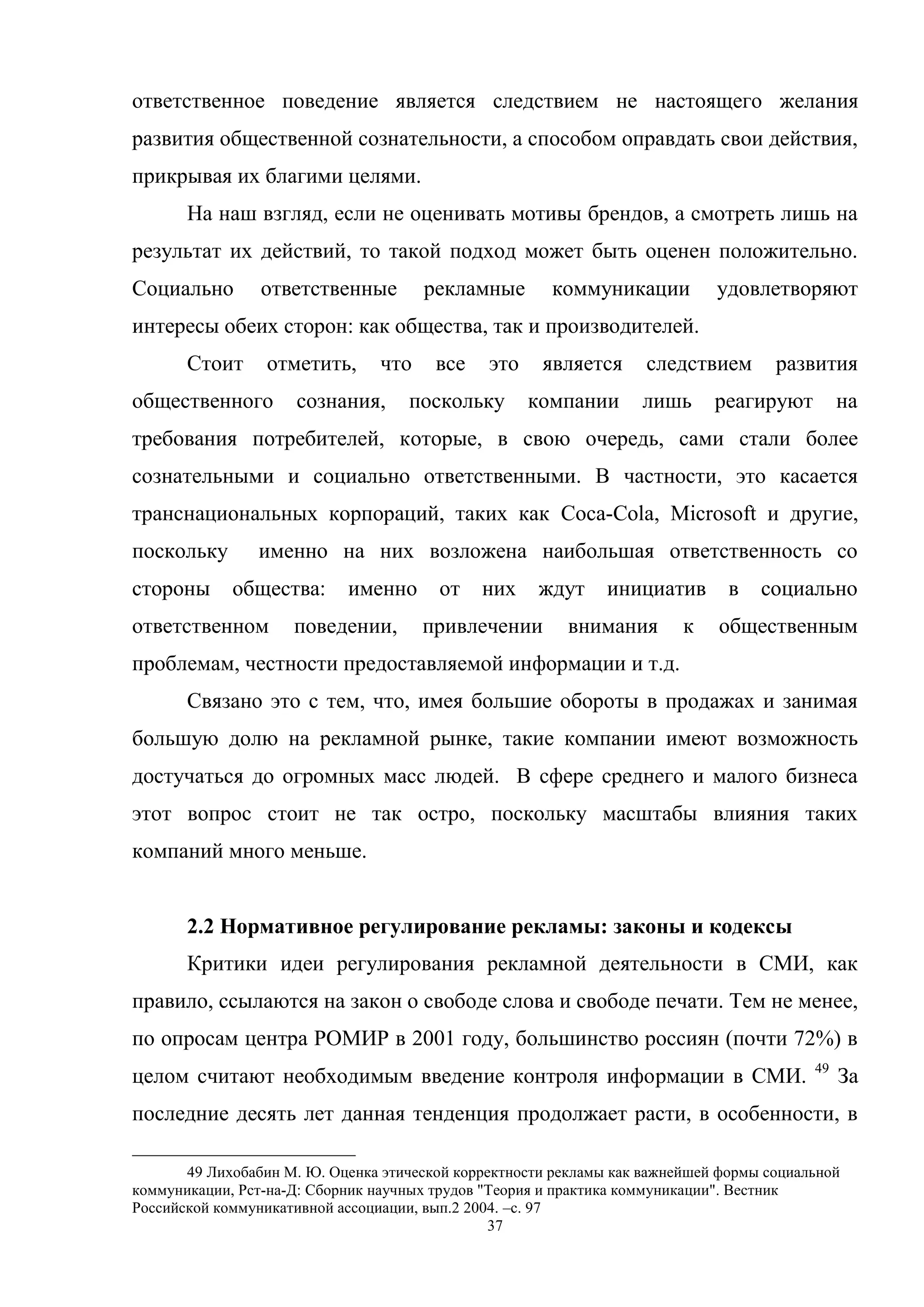 37
ответственное поведение является следствием не настоящего желания
развития общественной сознательности, а способом оправдать свои действия,
прикрывая их благими целями.
На наш взгляд, если не оценивать мотивы брендов, а смотреть лишь на
результат их действий, то такой подход может быть оценен положительно.
Социально ответственные рекламные коммуникации удовлетворяют
интересы обеих сторон: как общества, так и производителей.
Стоит отметить, что все это является следствием развития
общественного сознания, поскольку компании лишь реагируют на
требования потребителей, которые, в свою очередь, сами стали более
сознательными и социально ответственными. В частности, это касается
транснациональных корпораций, таких как Coca-Cola, Microsoft и другие,
поскольку именно на них возложена наибольшая ответственность со
стороны общества: именно от них ждут инициатив в социально
ответственном поведении, привлечении внимания к общественным
проблемам, честности предоставляемой информации и т.д.
Связано это с тем, что, имея большие обороты в продажах и занимая
большую долю на рекламной рынке, такие компании имеют возможность
достучаться до огромных масс людей. В сфере среднего и малого бизнеса
этот вопрос стоит не так остро, поскольку масштабы влияния таких
компаний много меньше.
2.2 Нормативное регулирование рекламы: законы и кодексы
Критики идеи регулирования рекламной деятельности в СМИ, как
правило, ссылаются на закон о свободе слова и свободе печати. Тем не менее,
по опросам центра РОМИР в 2001 году, большинство россиян (почти 72%) в
целом считают необходимым введение контроля информации в СМИ. 49
За
последние десять лет данная тенденция продолжает расти, в особенности, в
49 Лихобабин М. Ю. Оценка этической корректности рекламы как важнейшей формы социальной
коммуникации, Рст-на-Д: Сборник научных трудов "Теория и практика коммуникации". Вестник
Российской коммуникативной ассоциации, вып.2 2004. –c. 97
 