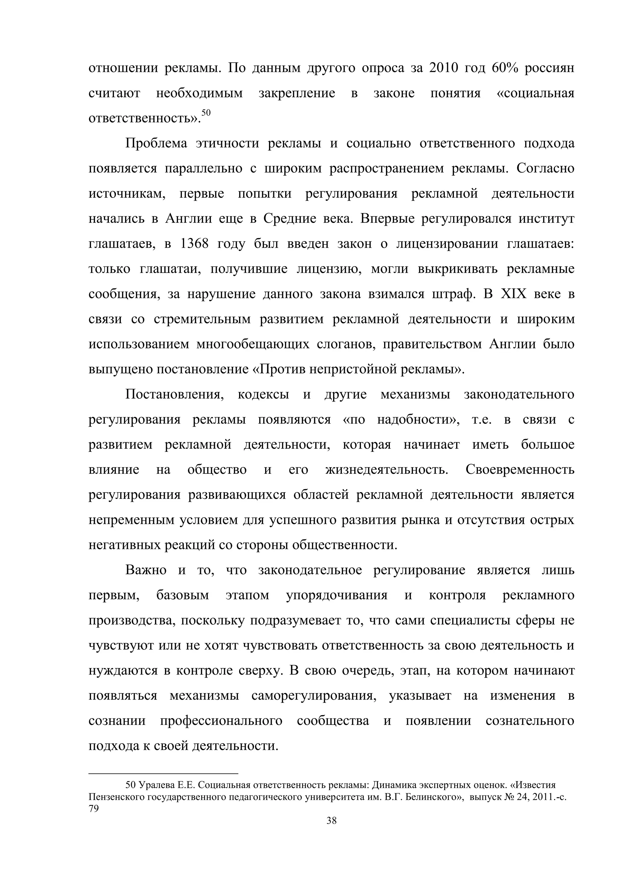 38
отношении рекламы. По данным другого опроса за 2010 год 60% россиян
считают необходимым закрепление в законе понятия «социальная
ответственность».50
Проблема этичности рекламы и социально ответственного подхода
появляется параллельно с широким распространением рекламы. Согласно
источникам, первые попытки регулирования рекламной деятельности
начались в Англии еще в Средние века. Впервые регулировался институт
глашатаев, в 1368 году был введен закон о лицензировании глашатаев:
только глашатаи, получившие лицензию, могли выкрикивать рекламные
сообщения, за нарушение данного закона взимался штраф. В XIX веке в
связи со стремительным развитием рекламной деятельности и широким
использованием многообещающих слоганов, правительством Англии было
выпущено постановление «Против непристойной рекламы».
Постановления, кодексы и другие механизмы законодательного
регулирования рекламы появляются «по надобности», т.е. в связи с
развитием рекламной деятельности, которая начинает иметь большое
влияние на общество и его жизнедеятельность. Своевременность
регулирования развивающихся областей рекламной деятельности является
непременным условием для успешного развития рынка и отсутствия острых
негативных реакций со стороны общественности.
Важно и то, что законодательное регулирование является лишь
первым, базовым этапом упорядочивания и контроля рекламного
производства, поскольку подразумевает то, что сами специалисты сферы не
чувствуют или не хотят чувствовать ответственность за свою деятельность и
нуждаются в контроле сверху. В свою очередь, этап, на котором начинают
появляться механизмы саморегулирования, указывает на изменения в
сознании профессионального сообщества и появлении сознательного
подхода к своей деятельности.
50 Уралева Е.Е. Социальная ответственность рекламы: Динамика экспертных оценок. «Известия
Пензенского государственного педагогического университета им. В.Г. Белинского», выпуск № 24, 2011.-c.
79
 