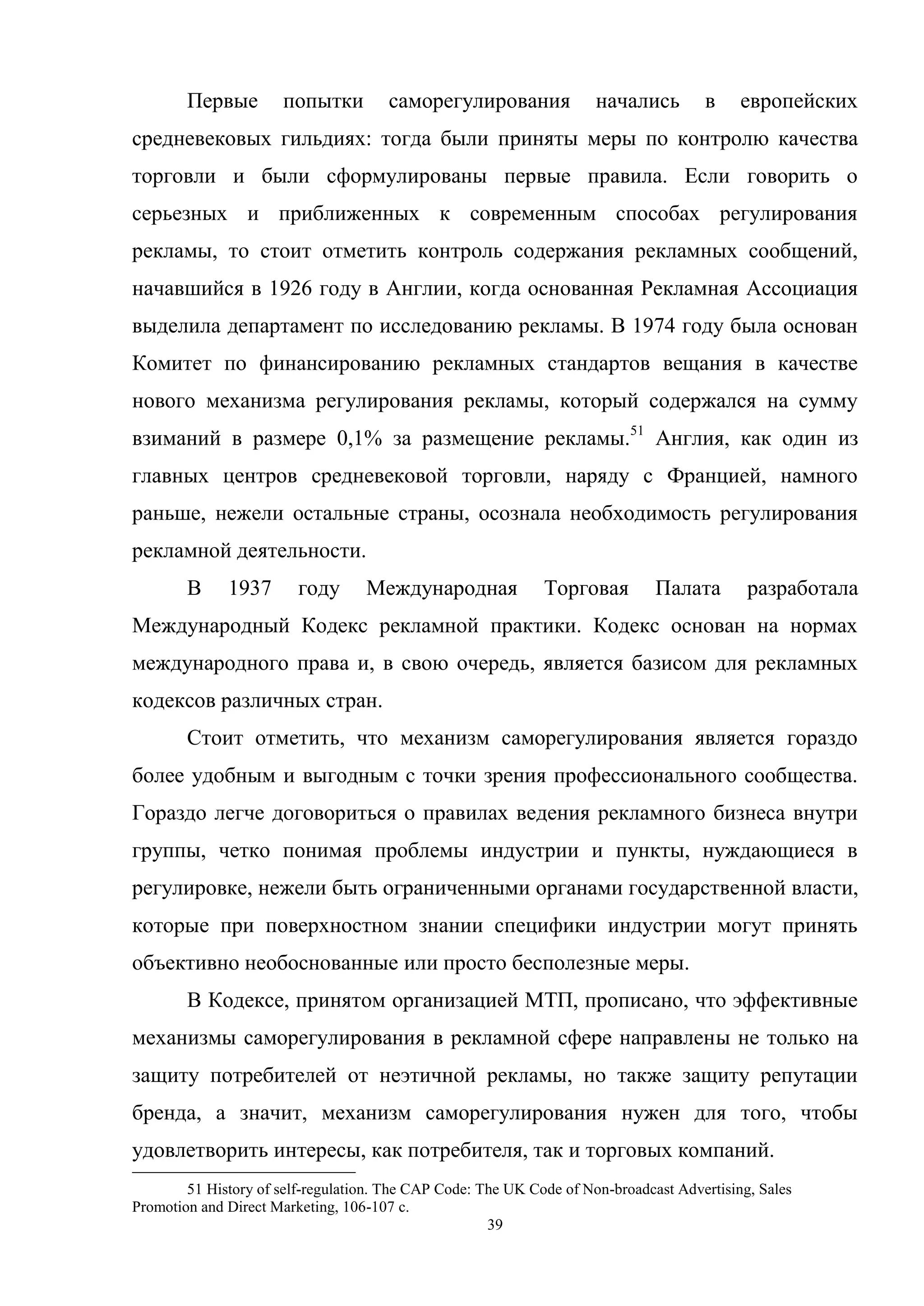 39
Первые попытки саморегулирования начались в европейских
средневековых гильдиях: тогда были приняты меры по контролю качества
торговли и были сформулированы первые правила. Если говорить о
серьезных и приближенных к современным способах регулирования
рекламы, то стоит отметить контроль содержания рекламных сообщений,
начавшийся в 1926 году в Англии, когда основанная Рекламная Ассоциация
выделила департамент по исследованию рекламы. В 1974 году была основан
Комитет по финансированию рекламных стандартов вещания в качестве
нового механизма регулирования рекламы, который содержался на сумму
взиманий в размере 0,1% за размещение рекламы.51
Англия, как один из
главных центров средневековой торговли, наряду с Францией, намного
раньше, нежели остальные страны, осознала необходимость регулирования
рекламной деятельности.
В 1937 году Международная Торговая Палата разработала
Международный Кодекс рекламной практики. Кодекс основан на нормах
международного права и, в свою очередь, является базисом для рекламных
кодексов различных стран.
Стоит отметить, что механизм саморегулирования является гораздо
более удобным и выгодным с точки зрения профессионального сообщества.
Гораздо легче договориться о правилах ведения рекламного бизнеса внутри
группы, четко понимая проблемы индустрии и пункты, нуждающиеся в
регулировке, нежели быть ограниченными органами государственной власти,
которые при поверхностном знании специфики индустрии могут принять
объективно необоснованные или просто бесполезные меры.
В Кодексе, принятом организацией МТП, прописано, что эффективные
механизмы саморегулирования в рекламной сфере направлены не только на
защиту потребителей от неэтичной рекламы, но также защиту репутации
бренда, а значит, механизм саморегулирования нужен для того, чтобы
удовлетворить интересы, как потребителя, так и торговых компаний.
51 History of self-regulation. The CAP Code: The UK Code of Non-broadcast Advertising, Sales
Promotion and Direct Marketing, 106-107 с.
 
