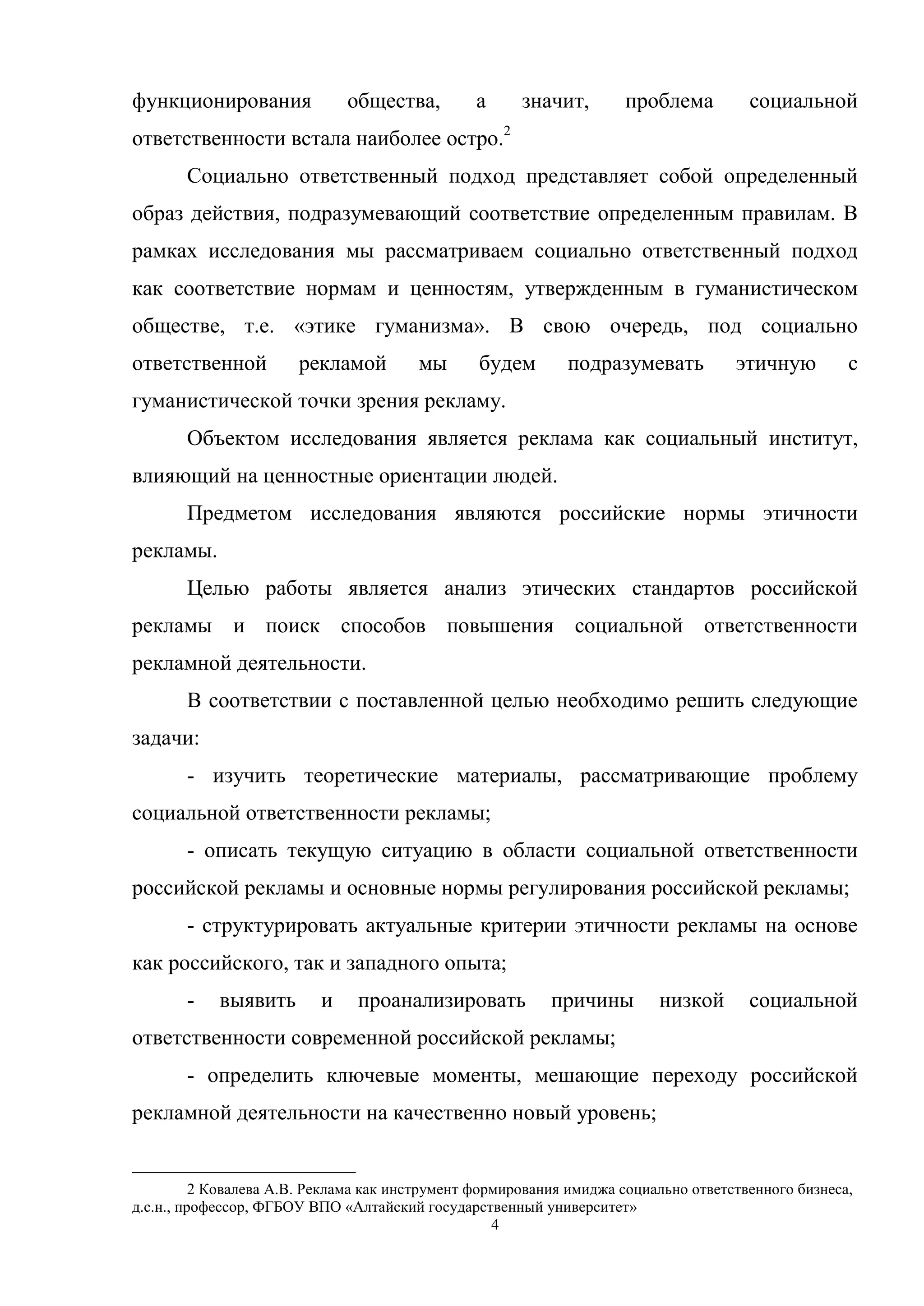 4
функционирования общества, а значит, проблема социальной
ответственности встала наиболее остро.2
Социально ответственный подход представляет собой определенный
образ действия, подразумевающий соответствие определенным правилам. В
рамках исследования мы рассматриваем социально ответственный подход
как соответствие нормам и ценностям, утвержденным в гуманистическом
обществе, т.е. «этике гуманизма». В свою очередь, под социально
ответственной рекламой мы будем подразумевать этичную с
гуманистической точки зрения рекламу.
Объектом исследования является реклама как социальный институт,
влияющий на ценностные ориентации людей.
Предметом исследования являются российские нормы этичности
рекламы.
Целью работы является анализ этических стандартов российской
рекламы и поиск способов повышения социальной ответственности
рекламной деятельности.
В соответствии с поставленной целью необходимо решить следующие
задачи:
- изучить теоретические материалы, рассматривающие проблему
социальной ответственности рекламы;
- описать текущую ситуацию в области социальной ответственности
российской рекламы и основные нормы регулирования российской рекламы;
- структурировать актуальные критерии этичности рекламы на основе
как российского, так и западного опыта;
- выявить и проанализировать причины низкой социальной
ответственности современной российской рекламы;
- определить ключевые моменты, мешающие переходу российской
рекламной деятельности на качественно новый уровень;
2 Ковалева А.В. Реклама как инструмент формирования имиджа социально ответственного бизнеса,
д.с.н., профессор, ФГБОУ ВПО «Алтайский государственный университет»
 