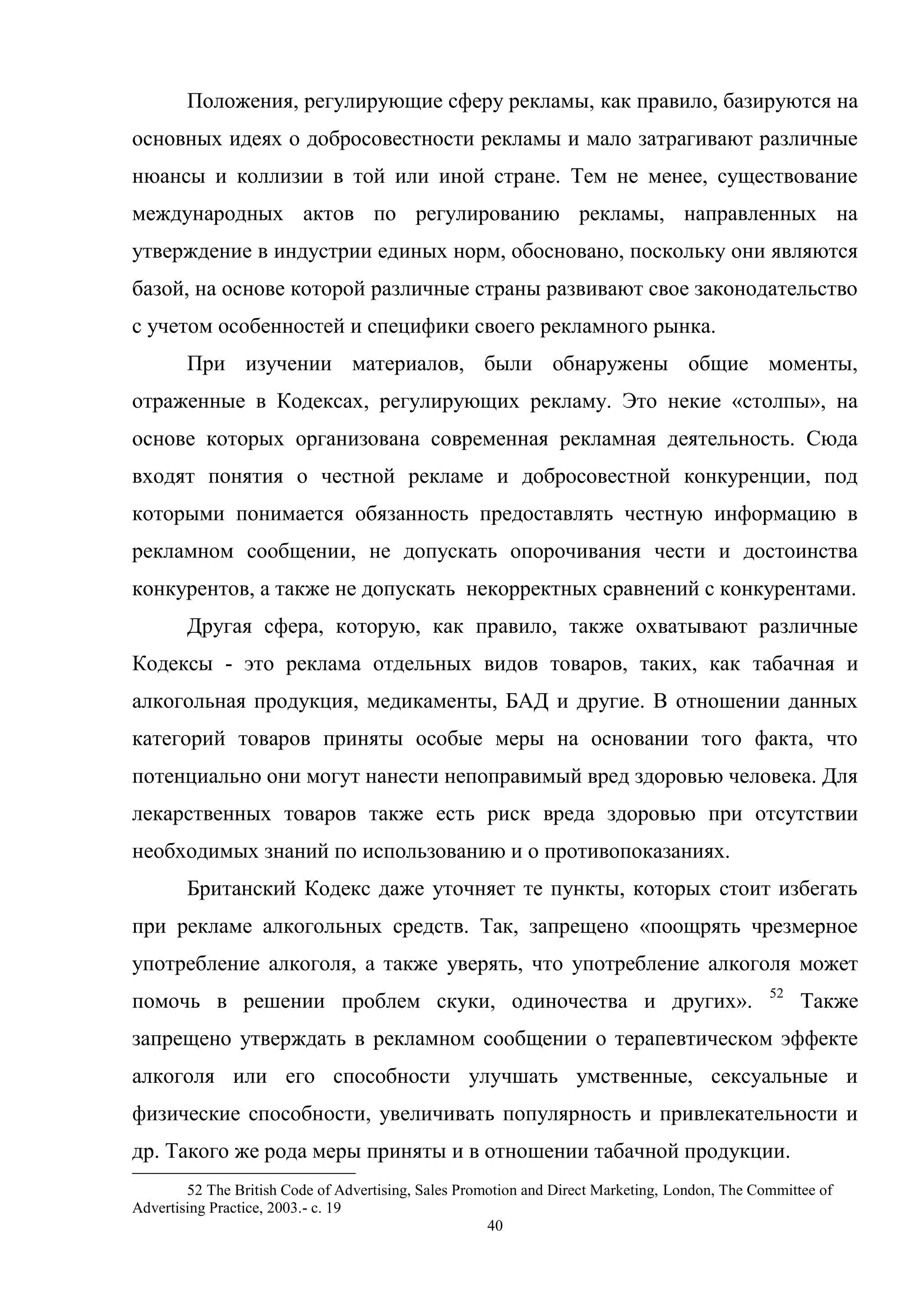 40
Положения, регулирующие сферу рекламы, как правило, базируются на
основных идеях о добросовестности рекламы и мало затрагивают различные
нюансы и коллизии в той или иной стране. Тем не менее, существование
международных актов по регулированию рекламы, направленных на
утверждение в индустрии единых норм, обосновано, поскольку они являются
базой, на основе которой различные страны развивают свое законодательство
с учетом особенностей и специфики своего рекламного рынка.
При изучении материалов, были обнаружены общие моменты,
отраженные в Кодексах, регулирующих рекламу. Это некие «столпы», на
основе которых организована современная рекламная деятельность. Сюда
входят понятия о честной рекламе и добросовестной конкуренции, под
которыми понимается обязанность предоставлять честную информацию в
рекламном сообщении, не допускать опорочивания чести и достоинства
конкурентов, а также не допускать некорректных сравнений с конкурентами.
Другая сфера, которую, как правило, также охватывают различные
Кодексы - это реклама отдельных видов товаров, таких, как табачная и
алкогольная продукция, медикаменты, БАД и другие. В отношении данных
категорий товаров приняты особые меры на основании того факта, что
потенциально они могут нанести непоправимый вред здоровью человека. Для
лекарственных товаров также есть риск вреда здоровью при отсутствии
необходимых знаний по использованию и о противопоказаниях.
Британский Кодекс даже уточняет те пункты, которых стоит избегать
при рекламе алкогольных средств. Так, запрещено «поощрять чрезмерное
употребление алкоголя, а также уверять, что употребление алкоголя может
помочь в решении проблем скуки, одиночества и других». 52
Также
запрещено утверждать в рекламном сообщении о терапевтическом эффекте
алкоголя или его способности улучшать умственные, сексуальные и
физические способности, увеличивать популярность и привлекательности и
др. Такого же рода меры приняты и в отношении табачной продукции.
52 The British Code of Advertising, Sales Promotion and Direct Marketing, London, The Committee of
Advertising Practice, 2003.- с. 19
 