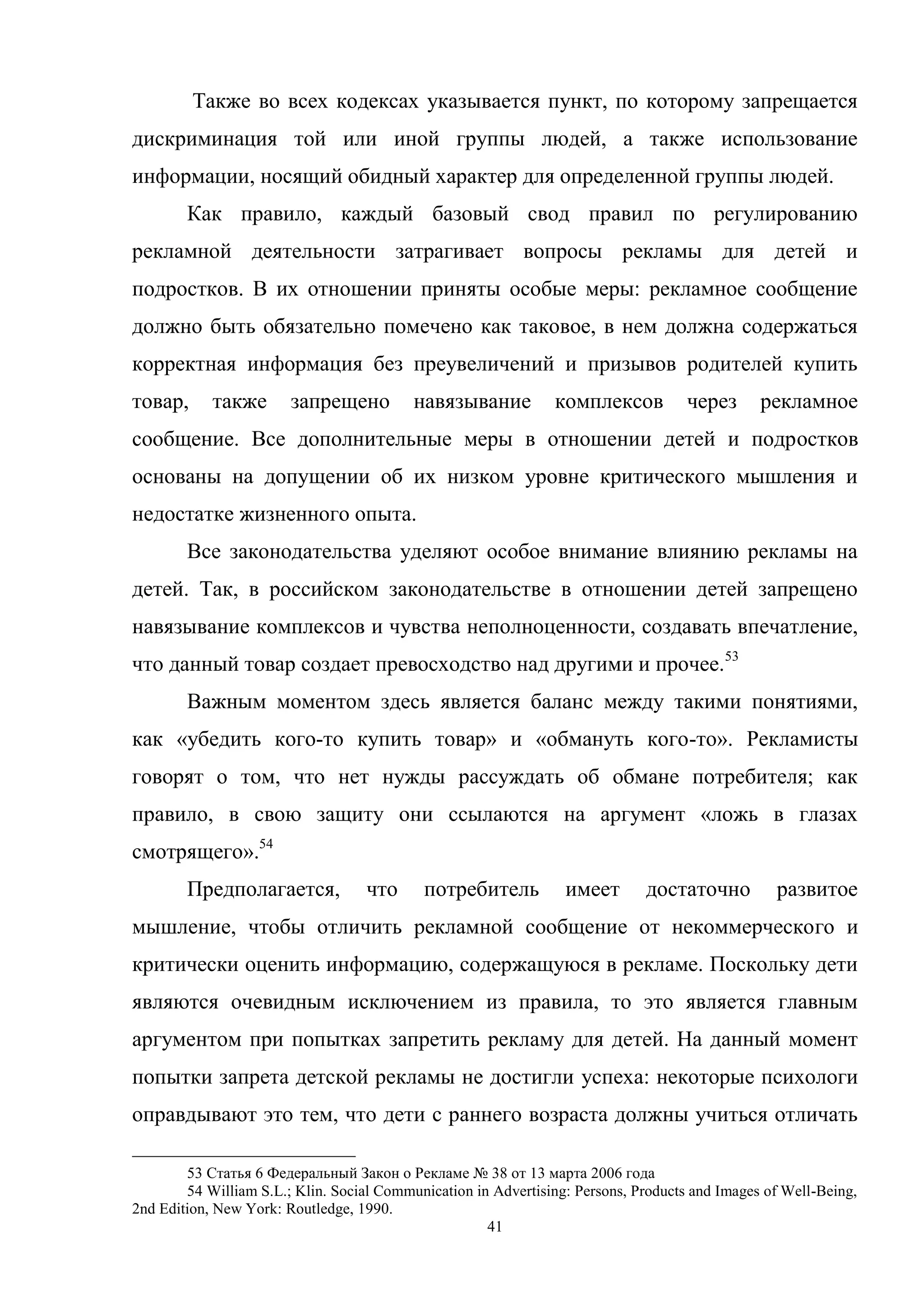 41
Также во всех кодексах указывается пункт, по которому запрещается
дискриминация той или иной группы людей, а также использование
информации, носящий обидный характер для определенной группы людей.
Как правило, каждый базовый свод правил по регулированию
рекламной деятельности затрагивает вопросы рекламы для детей и
подростков. В их отношении приняты особые меры: рекламное сообщение
должно быть обязательно помечено как таковое, в нем должна содержаться
корректная информация без преувеличений и призывов родителей купить
товар, также запрещено навязывание комплексов через рекламное
сообщение. Все дополнительные меры в отношении детей и подростков
основаны на допущении об их низком уровне критического мышления и
недостатке жизненного опыта.
Все законодательства уделяют особое внимание влиянию рекламы на
детей. Так, в российском законодательстве в отношении детей запрещено
навязывание комплексов и чувства неполноценности, создавать впечатление,
что данный товар создает превосходство над другими и прочее.53
Важным моментом здесь является баланс между такими понятиями,
как «убедить кого-то купить товар» и «обмануть кого-то». Рекламисты
говорят о том, что нет нужды рассуждать об обмане потребителя; как
правило, в свою защиту они ссылаются на аргумент «ложь в глазах
смотрящего».54
Предполагается, что потребитель имеет достаточно развитое
мышление, чтобы отличить рекламной сообщение от некоммерческого и
критически оценить информацию, содержащуюся в рекламе. Поскольку дети
являются очевидным исключением из правила, то это является главным
аргументом при попытках запретить рекламу для детей. На данный момент
попытки запрета детской рекламы не достигли успеха: некоторые психологи
оправдывают это тем, что дети с раннего возраста должны учиться отличать
53 Статья 6 Федеральный Закон о Рекламе № 38 от 13 марта 2006 года
54 William S.L.; Klin. Social Communication in Advertising: Persons, Products and Images of Well-Being,
2nd Edition, New York: Routledge, 1990.
 
