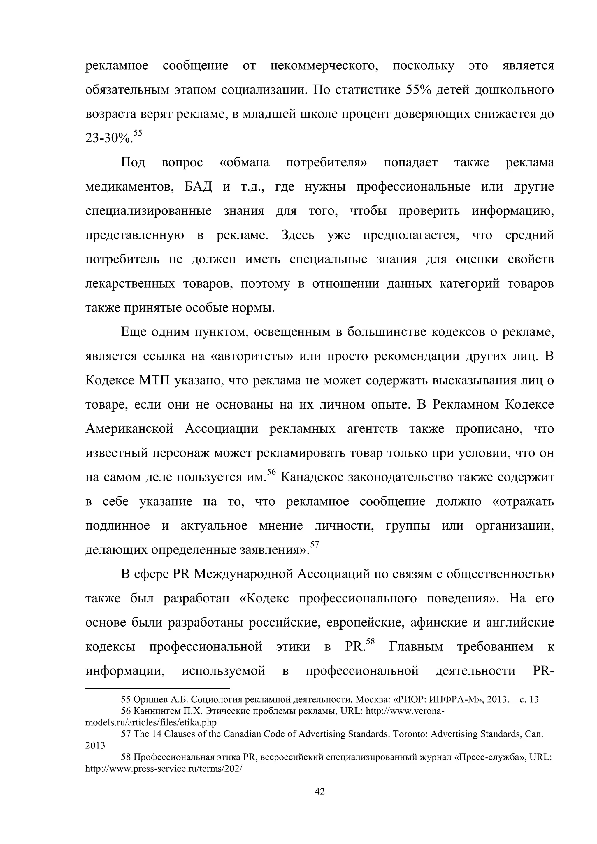 42
рекламное сообщение от некоммерческого, поскольку это является
обязательным этапом социализации. По статистике 55% детей дошкольного
возраста верят рекламе, в младшей школе процент доверяющих снижается до
23-30%.55
Под вопрос «обмана потребителя» попадает также реклама
медикаментов, БАД и т.д., где нужны профессиональные или другие
специализированные знания для того, чтобы проверить информацию,
представленную в рекламе. Здесь уже предполагается, что средний
потребитель не должен иметь специальные знания для оценки свойств
лекарственных товаров, поэтому в отношении данных категорий товаров
также принятые особые нормы.
Еще одним пунктом, освещенным в большинстве кодексов о рекламе,
является ссылка на «авторитеты» или просто рекомендации других лиц. В
Кодексе МТП указано, что реклама не может содержать высказывания лиц о
товаре, если они не основаны на их личном опыте. В Рекламном Кодексе
Американской Ассоциации рекламных агентств также прописано, что
известный персонаж может рекламировать товар только при условии, что он
на самом деле пользуется им.56
Канадское законодательство также содержит
в себе указание на то, что рекламное сообщение должно «отражать
подлинное и актуальное мнение личности, группы или организации,
делающих определенные заявления».57
В сфере PR Международной Ассоциаций по связям с общественностью
также был разработан «Кодекс профессионального поведения». На его
основе были разработаны российские, европейские, афинские и английские
кодексы профессиональной этики в PR.58
Главным требованием к
информации, используемой в профессиональной деятельности PR-
55 Оришев А.Б. Социология рекламной деятельности, Москва: «РИОР: ИНФРА-М», 2013. – с. 13
56 Каннингем П.Х. Этические проблемы рекламы, URL: http://www.verona-
models.ru/articles/files/etika.php
57 The 14 Clauses of the Canadian Code of Advertising Standards. Toronto: Advertising Standards, Can.
2013
58 Профессиональная этика PR, всероссийский специализированный журнал «Пресс-служба», URL:
http://www.press-service.ru/terms/202/
 