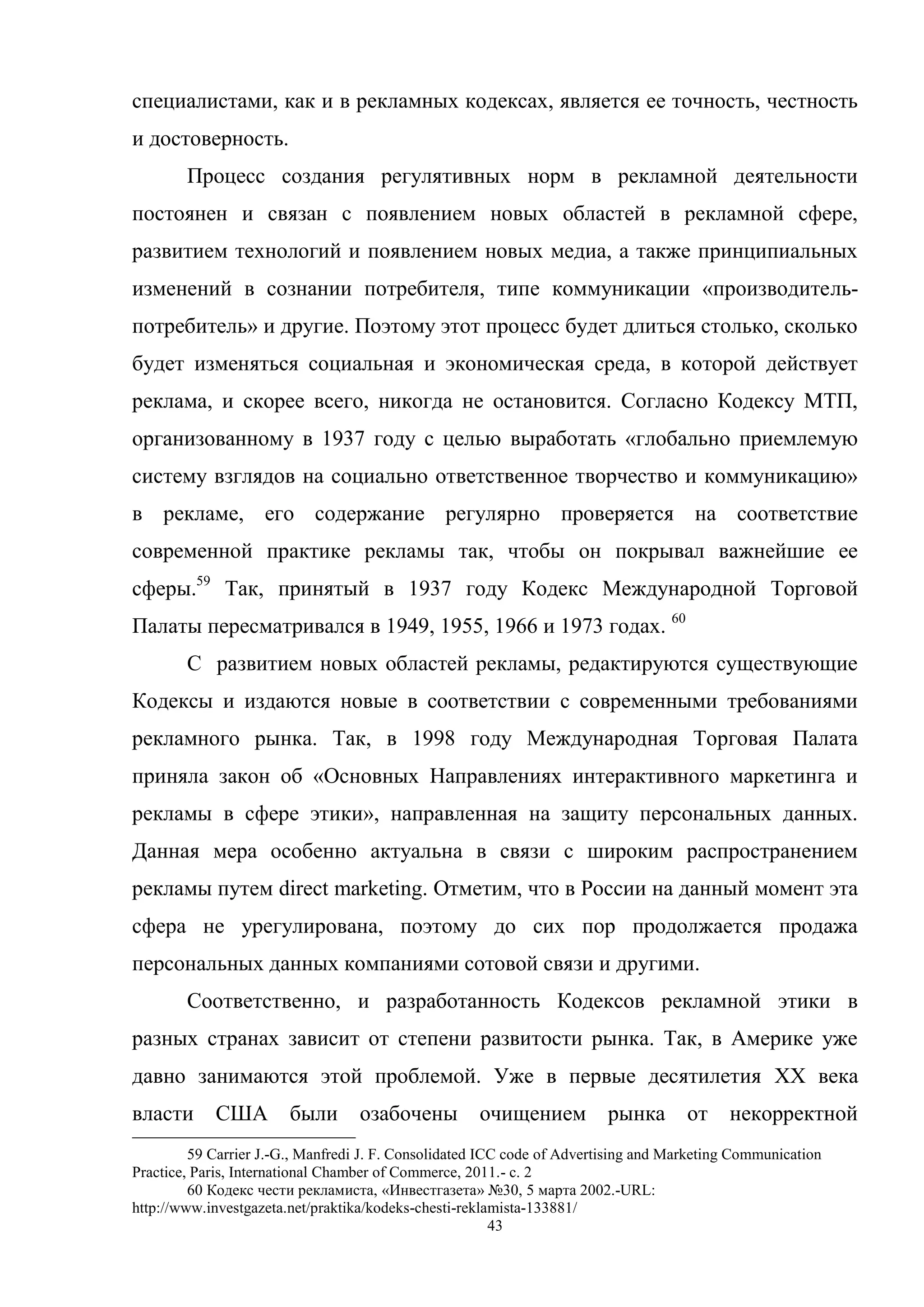 43
специалистами, как и в рекламных кодексах, является ее точность, честность
и достоверность.
Процесс создания регулятивных норм в рекламной деятельности
постоянен и связан с появлением новых областей в рекламной сфере,
развитием технологий и появлением новых медиа, а также принципиальных
изменений в сознании потребителя, типе коммуникации «производитель-
потребитель» и другие. Поэтому этот процесс будет длиться столько, сколько
будет изменяться социальная и экономическая среда, в которой действует
реклама, и скорее всего, никогда не остановится. Согласно Кодексу МТП,
организованному в 1937 году с целью выработать «глобально приемлемую
систему взглядов на социально ответственное творчество и коммуникацию»
в рекламе, его содержание регулярно проверяется на соответствие
современной практике рекламы так, чтобы он покрывал важнейшие ее
сферы.59
Так, принятый в 1937 году Кодекс Международной Торговой
Палаты пересматривался в 1949, 1955, 1966 и 1973 годах. 60
С развитием новых областей рекламы, редактируются существующие
Кодексы и издаются новые в соответствии с современными требованиями
рекламного рынка. Так, в 1998 году Международная Торговая Палата
приняла закон об «Основных Направлениях интерактивного маркетинга и
рекламы в сфере этики», направленная на защиту персональных данных.
Данная мера особенно актуальна в связи с широким распространением
рекламы путем direct marketing. Отметим, что в России на данный момент эта
сфера не урегулирована, поэтому до сих пор продолжается продажа
персональных данных компаниями сотовой связи и другими.
Соответственно, и разработанность Кодексов рекламной этики в
разных странах зависит от степени развитости рынка. Так, в Америке уже
давно занимаются этой проблемой. Уже в первые десятилетия XX века
власти США были озабочены очищением рынка от некорректной
59 Carrier J.-G., Manfredi J. F. Consolidated ICC code of Advertising and Marketing Communication
Practice, Paris, International Chamber of Commerce, 2011.- с. 2
60 Кодекс чести рекламиста, «Инвестгазета» №30, 5 марта 2002.-URL:
http://www.investgazeta.net/praktika/kodeks-chesti-reklamista-133881/
 