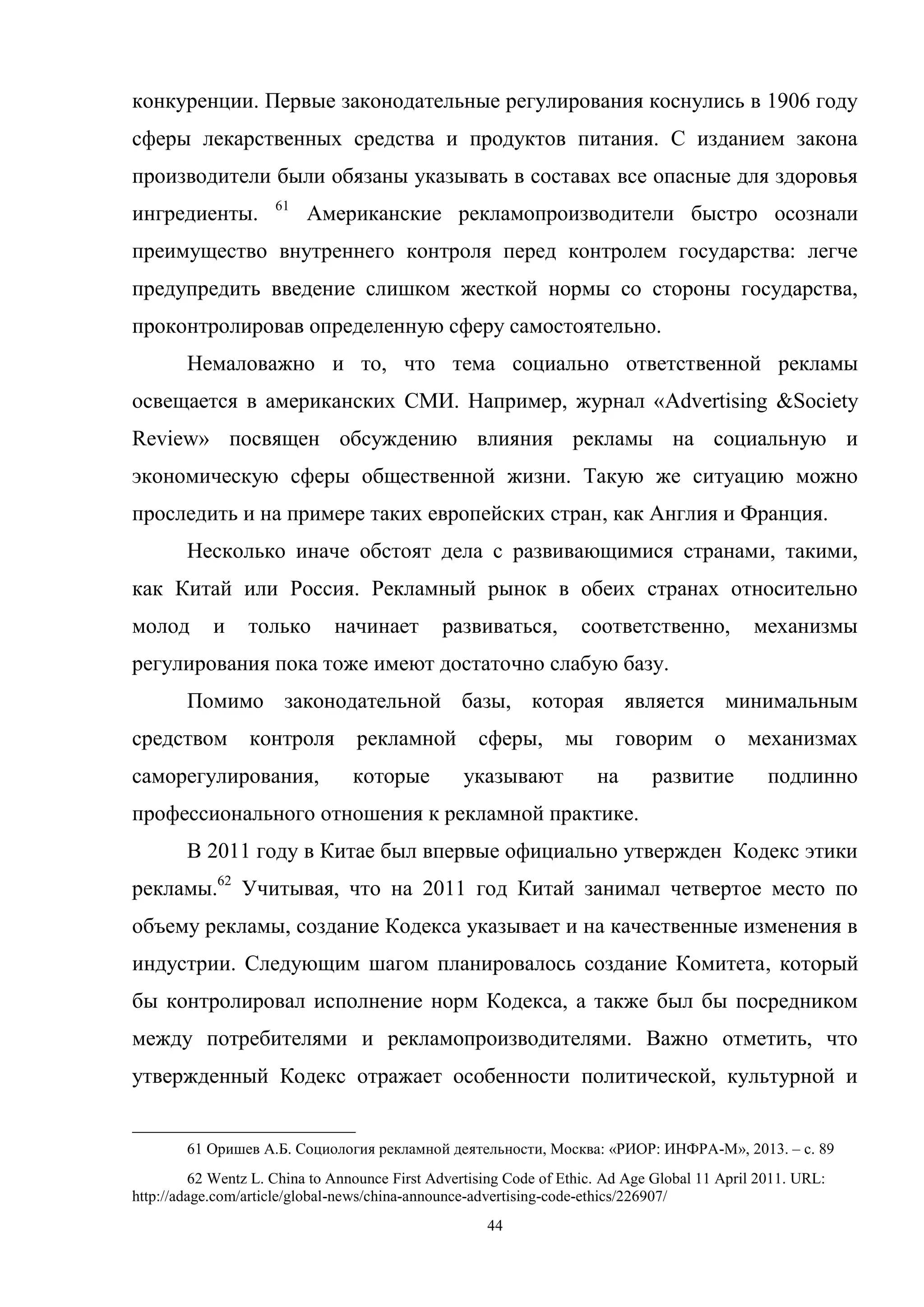 44
конкуренции. Первые законодательные регулирования коснулись в 1906 году
сферы лекарственных средства и продуктов питания. С изданием закона
производители были обязаны указывать в составах все опасные для здоровья
ингредиенты. 61
Американские рекламопроизводители быстро осознали
преимущество внутреннего контроля перед контролем государства: легче
предупредить введение слишком жесткой нормы со стороны государства,
проконтролировав определенную сферу самостоятельно.
Немаловажно и то, что тема социально ответственной рекламы
освещается в американских СМИ. Например, журнал «Advertising &Society
Review» посвящен обсуждению влияния рекламы на социальную и
экономическую сферы общественной жизни. Такую же ситуацию можно
проследить и на примере таких европейских стран, как Англия и Франция.
Несколько иначе обстоят дела с развивающимися странами, такими,
как Китай или Россия. Рекламный рынок в обеих странах относительно
молод и только начинает развиваться, соответственно, механизмы
регулирования пока тоже имеют достаточно слабую базу.
Помимо законодательной базы, которая является минимальным
средством контроля рекламной сферы, мы говорим о механизмах
саморегулирования, которые указывают на развитие подлинно
профессионального отношения к рекламной практике.
В 2011 году в Китае был впервые официально утвержден Кодекс этики
рекламы.62
Учитывая, что на 2011 год Китай занимал четвертое место по
объему рекламы, создание Кодекса указывает и на качественные изменения в
индустрии. Следующим шагом планировалось создание Комитета, который
бы контролировал исполнение норм Кодекса, а также был бы посредником
между потребителями и рекламопроизводителями. Важно отметить, что
утвержденный Кодекс отражает особенности политической, культурной и
61 Оришев А.Б. Социология рекламной деятельности, Москва: «РИОР: ИНФРА-М», 2013. – c. 89
62 Wentz L. China to Announce First Advertising Code of Ethic. Ad Age Global 11 April 2011. URL:
http://adage.com/article/global-news/china-announce-advertising-code-ethics/226907/
 