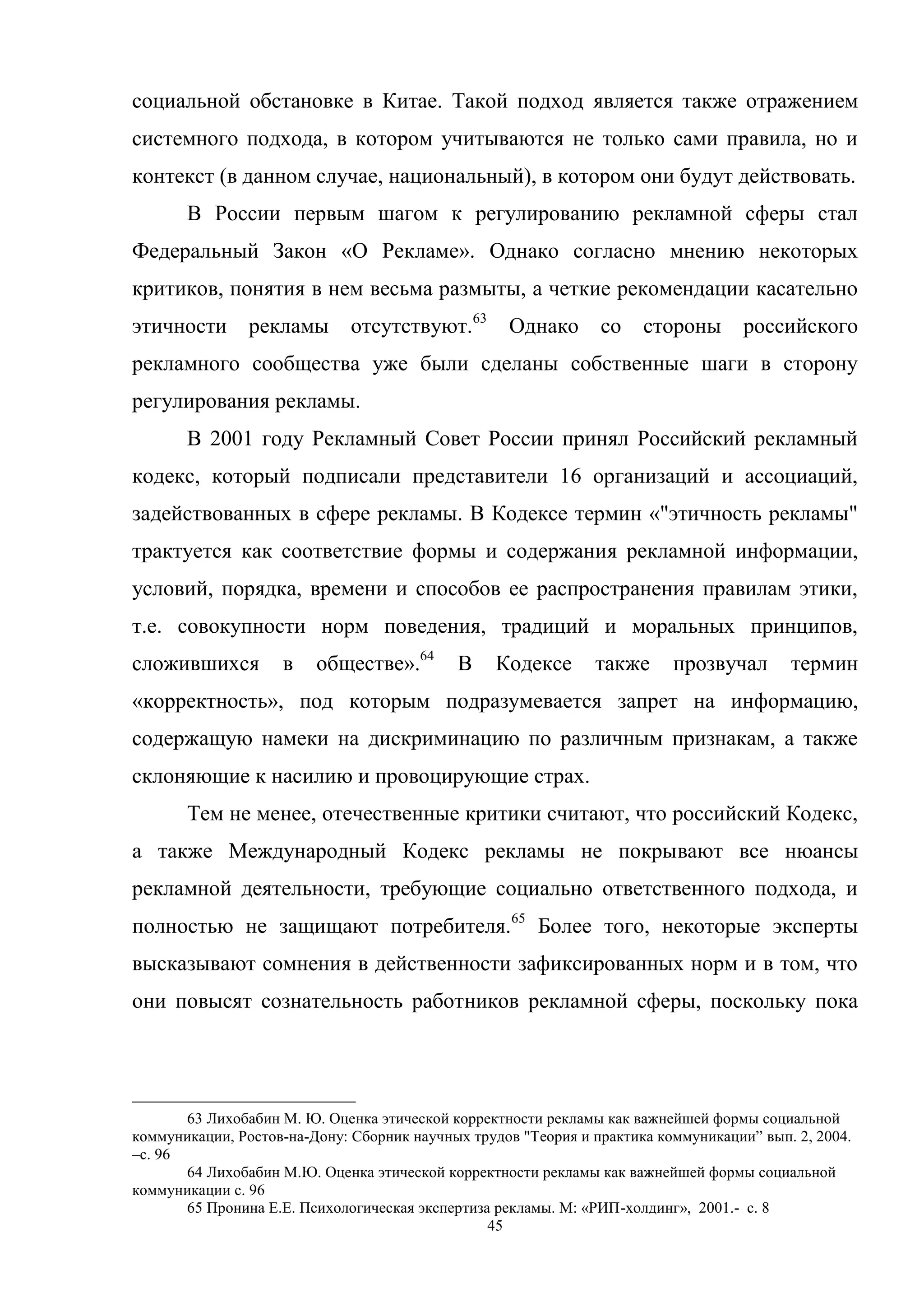 45
социальной обстановке в Китае. Такой подход является также отражением
системного подхода, в котором учитываются не только сами правила, но и
контекст (в данном случае, национальный), в котором они будут действовать.
В России первым шагом к регулированию рекламной сферы стал
Федеральный Закон «О Рекламе». Однако согласно мнению некоторых
критиков, понятия в нем весьма размыты, а четкие рекомендации касательно
этичности рекламы отсутствуют.63
Однако со стороны российского
рекламного сообщества уже были сделаны собственные шаги в сторону
регулирования рекламы.
В 2001 году Рекламный Совет России принял Российский рекламный
кодекс, который подписали представители 16 организаций и ассоциаций,
задействованных в сфере рекламы. В Кодексе термин «"этичность рекламы"
трактуется как соответствие формы и содержания рекламной информации,
условий, порядка, времени и способов ее распространения правилам этики,
т.е. совокупности норм поведения, традиций и моральных принципов,
сложившихся в обществе».64
В Кодексе также прозвучал термин
«корректность», под которым подразумевается запрет на информацию,
содержащую намеки на дискриминацию по различным признакам, а также
склоняющие к насилию и провоцирующие страх.
Тем не менее, отечественные критики считают, что российский Кодекс,
а также Международный Кодекс рекламы не покрывают все нюансы
рекламной деятельности, требующие социально ответственного подхода, и
полностью не защищают потребителя.65
Более того, некоторые эксперты
высказывают сомнения в действенности зафиксированных норм и в том, что
они повысят сознательность работников рекламной сферы, поскольку пока
63 Лихобабин М. Ю. Оценка этической корректности рекламы как важнейшей формы социальной
коммуникации, Ростов-на-Дону: Сборник научных трудов "Теория и практика коммуникации‖ вып. 2, 2004.
–c. 96
64 Лихобабин М.Ю. Оценка этической корректности рекламы как важнейшей формы социальной
коммуникации c. 96
65 Пронина Е.Е. Психологическая экспертиза рекламы. М: «РИП-холдинг», 2001.- c. 8
 