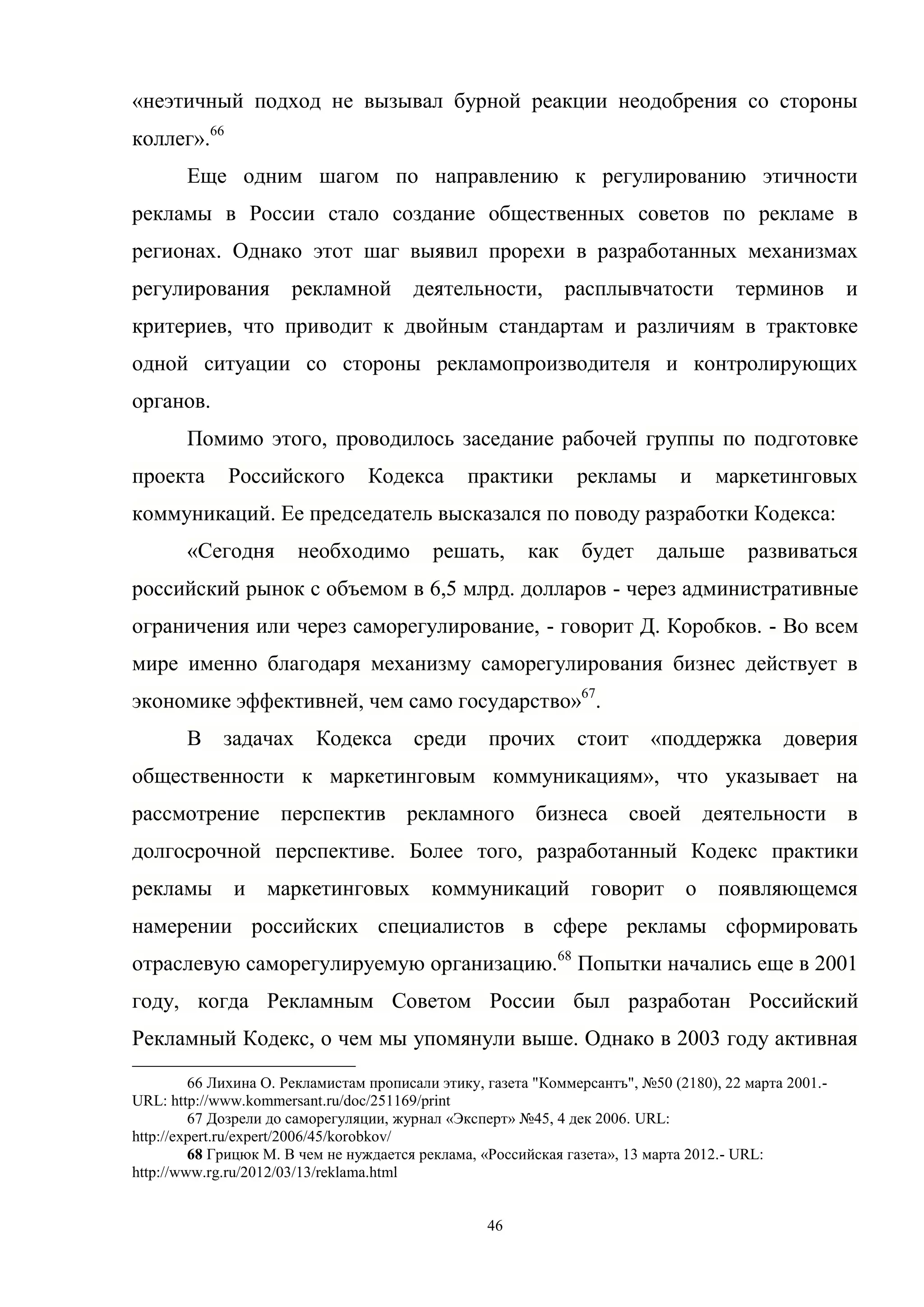 46
«неэтичный подход не вызывал бурной реакции неодобрения со стороны
коллег».66
Еще одним шагом по направлению к регулированию этичности
рекламы в России стало создание общественных советов по рекламе в
регионах. Однако этот шаг выявил прорехи в разработанных механизмах
регулирования рекламной деятельности, расплывчатости терминов и
критериев, что приводит к двойным стандартам и различиям в трактовке
одной ситуации со стороны рекламопроизводителя и контролирующих
органов.
Помимо этого, проводилось заседание рабочей группы по подготовке
проекта Российского Кодекса практики рекламы и маркетинговых
коммуникаций. Ее председатель высказался по поводу разработки Кодекса:
«Сегодня необходимо решать, как будет дальше развиваться
российский рынок с объемом в 6,5 млрд. долларов - через административные
ограничения или через саморегулирование, - говорит Д. Коробков. - Во всем
мире именно благодаря механизму саморегулирования бизнес действует в
экономике эффективней, чем само государство»67
.
В задачах Кодекса среди прочих стоит «поддержка доверия
общественности к маркетинговым коммуникациям», что указывает на
рассмотрение перспектив рекламного бизнеса своей деятельности в
долгосрочной перспективе. Более того, разработанный Кодекс практики
рекламы и маркетинговых коммуникаций говорит о появляющемся
намерении российских специалистов в сфере рекламы сформировать
отраслевую саморегулируемую организацию.68
Попытки начались еще в 2001
году, когда Рекламным Советом России был разработан Российский
Рекламный Кодекс, о чем мы упомянули выше. Однако в 2003 году активная
66 Лихина О. Рекламистам прописали этику, газета "Коммерсантъ", №50 (2180), 22 марта 2001.-
URL: http://www.kommersant.ru/doc/251169/print
67 Дозрели до саморегуляции, журнал «Эксперт» №45, 4 дек 2006. URL:
http://expert.ru/expert/2006/45/korobkov/
68 Грицюк М. В чем не нуждается реклама, «Российская газета», 13 марта 2012.- URL:
http://www.rg.ru/2012/03/13/reklama.html
 