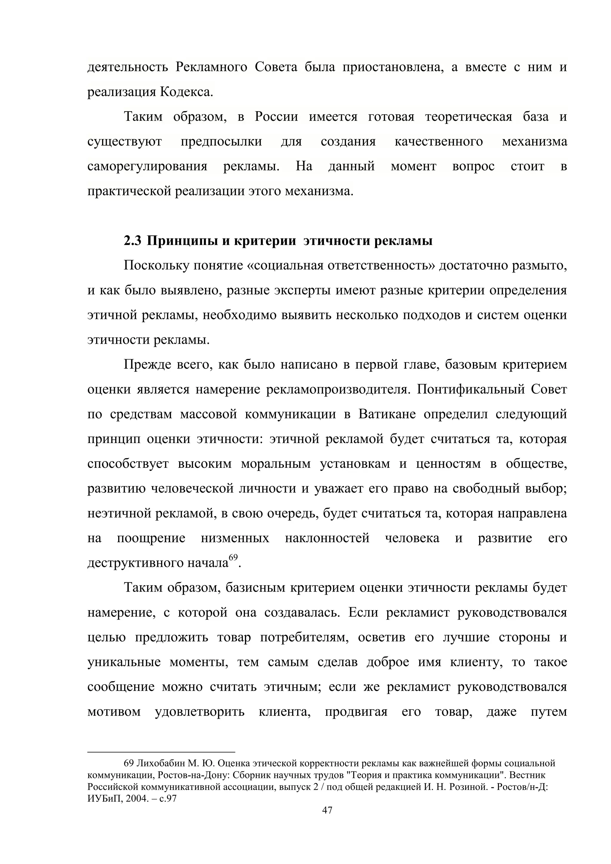 47
деятельность Рекламного Совета была приостановлена, а вместе с ним и
реализация Кодекса.
Таким образом, в России имеется готовая теоретическая база и
существуют предпосылки для создания качественного механизма
саморегулирования рекламы. На данный момент вопрос стоит в
практической реализации этого механизма.
2.3 Принципы и критерии этичности рекламы
Поскольку понятие «социальная ответственность» достаточно размыто,
и как было выявлено, разные эксперты имеют разные критерии определения
этичной рекламы, необходимо выявить несколько подходов и систем оценки
этичности рекламы.
Прежде всего, как было написано в первой главе, базовым критерием
оценки является намерение рекламопроизводителя. Понтификальный Совет
по средствам массовой коммуникации в Ватикане определил следующий
принцип оценки этичности: этичной рекламой будет считаться та, которая
способствует высоким моральным установкам и ценностям в обществе,
развитию человеческой личности и уважает его право на свободный выбор;
неэтичной рекламой, в свою очередь, будет считаться та, которая направлена
на поощрение низменных наклонностей человека и развитие его
деструктивного начала69
.
Таким образом, базисным критерием оценки этичности рекламы будет
намерение, с которой она создавалась. Если рекламист руководствовался
целью предложить товар потребителям, осветив его лучшие стороны и
уникальные моменты, тем самым сделав доброе имя клиенту, то такое
сообщение можно считать этичным; если же рекламист руководствовался
мотивом удовлетворить клиента, продвигая его товар, даже путем
69 Лихобабин М. Ю. Оценка этической корректности рекламы как важнейшей формы социальной
коммуникации, Ростов-на-Дону: Сборник научных трудов "Теория и практика коммуникации". Вестник
Российской коммуникативной ассоциации, выпуск 2 / под общей редакцией И. Н. Розиной. - Ростов/н-Д:
ИУБиП, 2004. – с.97
 