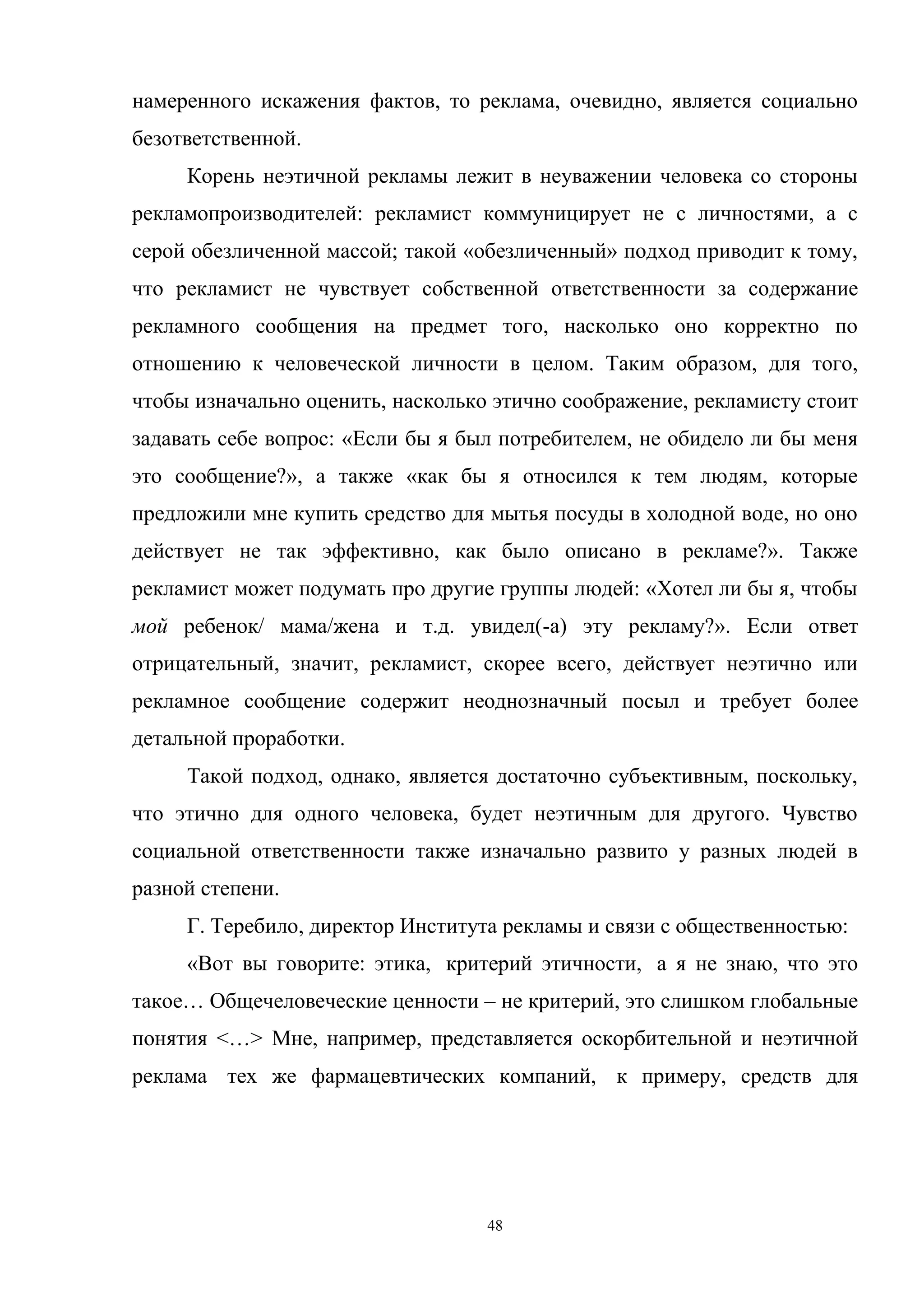48
намеренного искажения фактов, то реклама, очевидно, является социально
безответственной.
Корень неэтичной рекламы лежит в неуважении человека со стороны
рекламопроизводителей: рекламист коммуницирует не с личностями, а с
серой обезличенной массой; такой «обезличенный» подход приводит к тому,
что рекламист не чувствует собственной ответственности за содержание
рекламного сообщения на предмет того, насколько оно корректно по
отношению к человеческой личности в целом. Таким образом, для того,
чтобы изначально оценить, насколько этично соображение, рекламисту стоит
задавать себе вопрос: «Если бы я был потребителем, не обидело ли бы меня
это сообщение?», а также «как бы я относился к тем людям, которые
предложили мне купить средство для мытья посуды в холодной воде, но оно
действует не так эффективно, как было описано в рекламе?». Также
рекламист может подумать про другие группы людей: «Хотел ли бы я, чтобы
мой ребенок/ мама/жена и т.д. увидел(-а) эту рекламу?». Если ответ
отрицательный, значит, рекламист, скорее всего, действует неэтично или
рекламное сообщение содержит неоднозначный посыл и требует более
детальной проработки.
Такой подход, однако, является достаточно субъективным, поскольку,
что этично для одного человека, будет неэтичным для другого. Чувство
социальной ответственности также изначально развито у разных людей в
разной степени.
Г. Теребило, директор Института рекламы и связи с общественностью:
«Вот вы говорите: этика, критерий этичности, а я не знаю, что это
такое… Общечеловеческие ценности – не критерий, это слишком глобальные
понятия <…> Мне, например, представляется оскорбительной и неэтичной
реклама тех же фармацевтических компаний, к примеру, средств для
 
