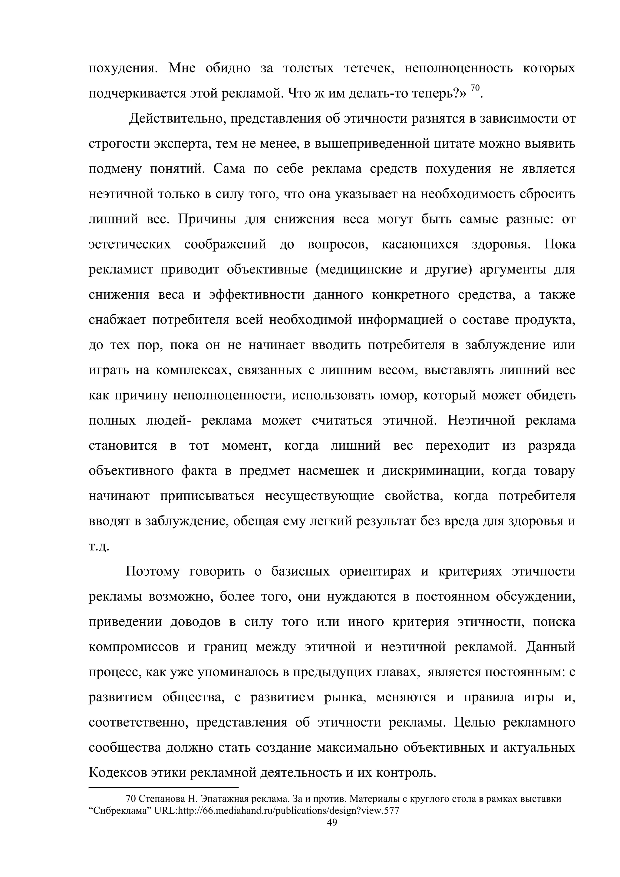 49
похудения. Мне обидно за толстых тетечек, неполноценность которых
подчеркивается этой рекламой. Что ж им делать-то теперь?» 70
.
Действительно, представления об этичности разнятся в зависимости от
строгости эксперта, тем не менее, в вышеприведенной цитате можно выявить
подмену понятий. Сама по себе реклама средств похудения не является
неэтичной только в силу того, что она указывает на необходимость сбросить
лишний вес. Причины для снижения веса могут быть самые разные: от
эстетических соображений до вопросов, касающихся здоровья. Пока
рекламист приводит объективные (медицинские и другие) аргументы для
снижения веса и эффективности данного конкретного средства, а также
снабжает потребителя всей необходимой информацией о составе продукта,
до тех пор, пока он не начинает вводить потребителя в заблуждение или
играть на комплексах, связанных с лишним весом, выставлять лишний вес
как причину неполноценности, использовать юмор, который может обидеть
полных людей- реклама может считаться этичной. Неэтичной реклама
становится в тот момент, когда лишний вес переходит из разряда
объективного факта в предмет насмешек и дискриминации, когда товару
начинают приписываться несуществующие свойства, когда потребителя
вводят в заблуждение, обещая ему легкий результат без вреда для здоровья и
т.д.
Поэтому говорить о базисных ориентирах и критериях этичности
рекламы возможно, более того, они нуждаются в постоянном обсуждении,
приведении доводов в силу того или иного критерия этичности, поиска
компромиссов и границ между этичной и неэтичной рекламой. Данный
процесс, как уже упоминалось в предыдущих главах, является постоянным: с
развитием общества, с развитием рынка, меняются и правила игры и,
соответственно, представления об этичности рекламы. Целью рекламного
сообщества должно стать создание максимально объективных и актуальных
Кодексов этики рекламной деятельность и их контроль.
70 Степанова Н. Эпатажная реклама. За и против. Материалы с круглого стола в рамках выставки
―Сибреклама‖ URL:http://66.mediahand.ru/publications/design?view.577
 