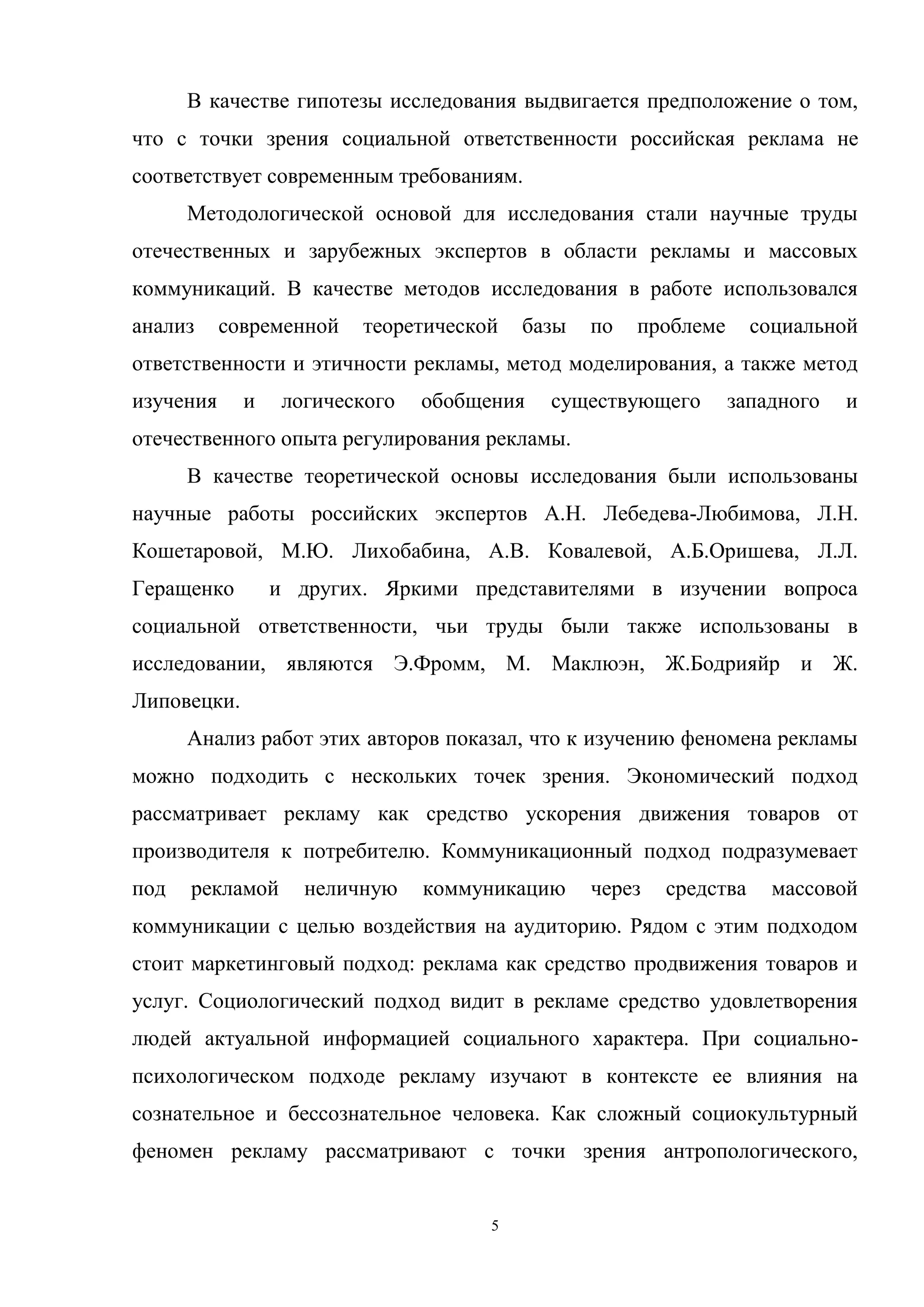 5
В качестве гипотезы исследования выдвигается предположение о том,
что с точки зрения социальной ответственности российская реклама не
соответствует современным требованиям.
Методологической основой для исследования стали научные труды
отечественных и зарубежных экспертов в области рекламы и массовых
коммуникаций. В качестве методов исследования в работе использовался
анализ современной теоретической базы по проблеме социальной
ответственности и этичности рекламы, метод моделирования, а также метод
изучения и логического обобщения существующего западного и
отечественного опыта регулирования рекламы.
В качестве теоретической основы исследования были использованы
научные работы российских экспертов А.Н. Лебедева-Любимова, Л.Н.
Кошетаровой, М.Ю. Лихобабина, А.В. Ковалевой, А.Б.Оришева, Л.Л.
Геращенко и других. Яркими представителями в изучении вопроса
социальной ответственности, чьи труды были также использованы в
исследовании, являются Э.Фромм, М. Маклюэн, Ж.Бодрияйр и Ж.
Липовецки.
Анализ работ этих авторов показал, что к изучению феномена рекламы
можно подходить с нескольких точек зрения. Экономический подход
рассматривает рекламу как средство ускорения движения товаров от
производителя к потребителю. Коммуникационный подход подразумевает
под рекламой неличную коммуникацию через средства массовой
коммуникации с целью воздействия на аудиторию. Рядом с этим подходом
стоит маркетинговый подход: реклама как средство продвижения товаров и
услуг. Социологический подход видит в рекламе средство удовлетворения
людей актуальной информацией социального характера. При социально-
психологическом подходе рекламу изучают в контексте ее влияния на
сознательное и бессознательное человека. Как сложный социокультурный
феномен рекламу рассматривают с точки зрения антропологического,
 