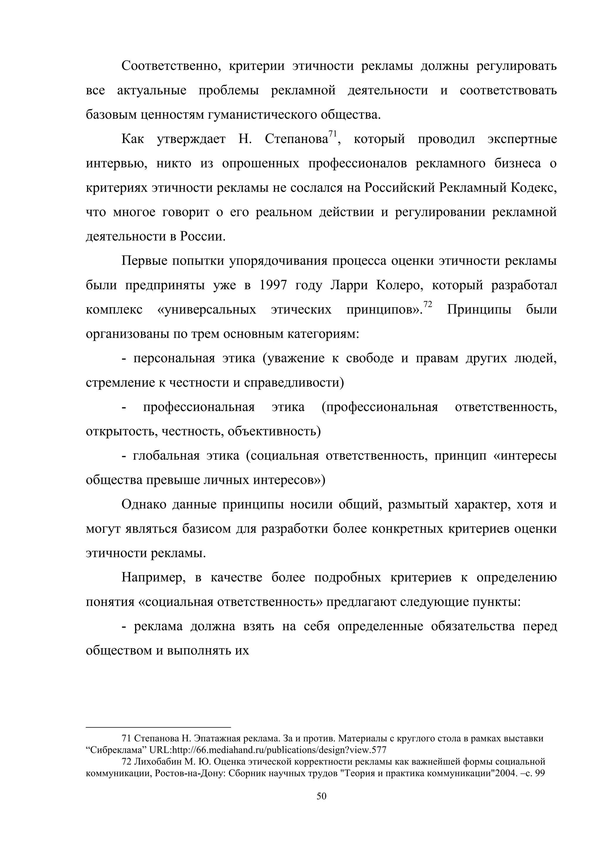 50
Соответственно, критерии этичности рекламы должны регулировать
все актуальные проблемы рекламной деятельности и соответствовать
базовым ценностям гуманистического общества.
Как утверждает Н. Степанова71
, который проводил экспертные
интервью, никто из опрошенных профессионалов рекламного бизнеса о
критериях этичности рекламы не сослался на Российский Рекламный Кодекс,
что многое говорит о его реальном действии и регулировании рекламной
деятельности в России.
Первые попытки упорядочивания процесса оценки этичности рекламы
были предприняты уже в 1997 году Ларри Колеро, который разработал
комплекс «универсальных этических принципов».72
Принципы были
организованы по трем основным категориям:
- персональная этика (уважение к свободе и правам других людей,
стремление к честности и справедливости)
- профессиональная этика (профессиональная ответственность,
открытость, честность, объективность)
- глобальная этика (социальная ответственность, принцип «интересы
общества превыше личных интересов»)
Однако данные принципы носили общий, размытый характер, хотя и
могут являться базисом для разработки более конкретных критериев оценки
этичности рекламы.
Например, в качестве более подробных критериев к определению
понятия «социальная ответственность» предлагают следующие пункты:
- реклама должна взять на себя определенные обязательства перед
обществом и выполнять их
71 Степанова Н. Эпатажная реклама. За и против. Материалы с круглого стола в рамках выставки
―Сибреклама‖ URL:http://66.mediahand.ru/publications/design?view.577
72 Лихобабин М. Ю. Оценка этической корректности рекламы как важнейшей формы социальной
коммуникации, Ростов-на-Дону: Сборник научных трудов "Теория и практика коммуникации"2004. –c. 99
 