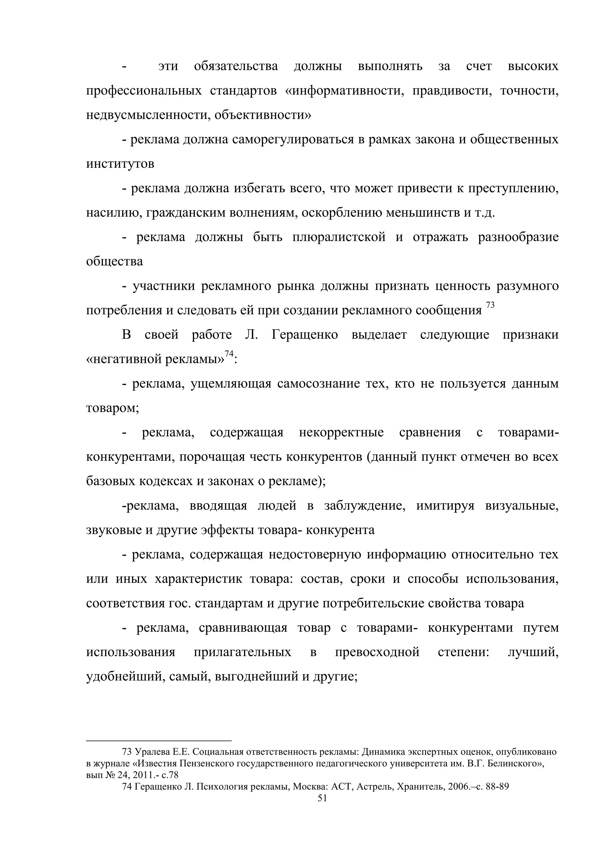 51
- эти обязательства должны выполнять за счет высоких
профессиональных стандартов «информативности, правдивости, точности,
недвусмысленности, объективности»
- реклама должна саморегулироваться в рамках закона и общественных
институтов
- реклама должна избегать всего, что может привести к преступлению,
насилию, гражданским волнениям, оскорблению меньшинств и т.д.
- реклама должны быть плюралистской и отражать разнообразие
общества
- участники рекламного рынка должны признать ценность разумного
потребления и следовать ей при создании рекламного сообщения 73
В своей работе Л. Геращенко выделает следующие признаки
«негативной рекламы»74
:
- реклама, ущемляющая самосознание тех, кто не пользуется данным
товаром;
- реклама, содержащая некорректные сравнения с товарами-
конкурентами, порочащая честь конкурентов (данный пункт отмечен во всех
базовых кодексах и законах о рекламе);
-реклама, вводящая людей в заблуждение, имитируя визуальные,
звуковые и другие эффекты товара- конкурента
- реклама, содержащая недостоверную информацию относительно тех
или иных характеристик товара: состав, сроки и способы использования,
соответствия гос. стандартам и другие потребительские свойства товара
- реклама, сравнивающая товар с товарами- конкурентами путем
использования прилагательных в превосходной степени: лучший,
удобнейший, самый, выгоднейший и другие;
73 Уралева Е.Е. Социальная ответственность рекламы: Динамика экспертных оценок, опубликовано
в журнале «Известия Пензенского государственного педагогического университета им. В.Г. Белинского»,
вып № 24, 2011.- c.78
74 Геращенко Л. Психология рекламы, Москва: АСТ, Астрель, Хранитель, 2006.–c. 88-89
 