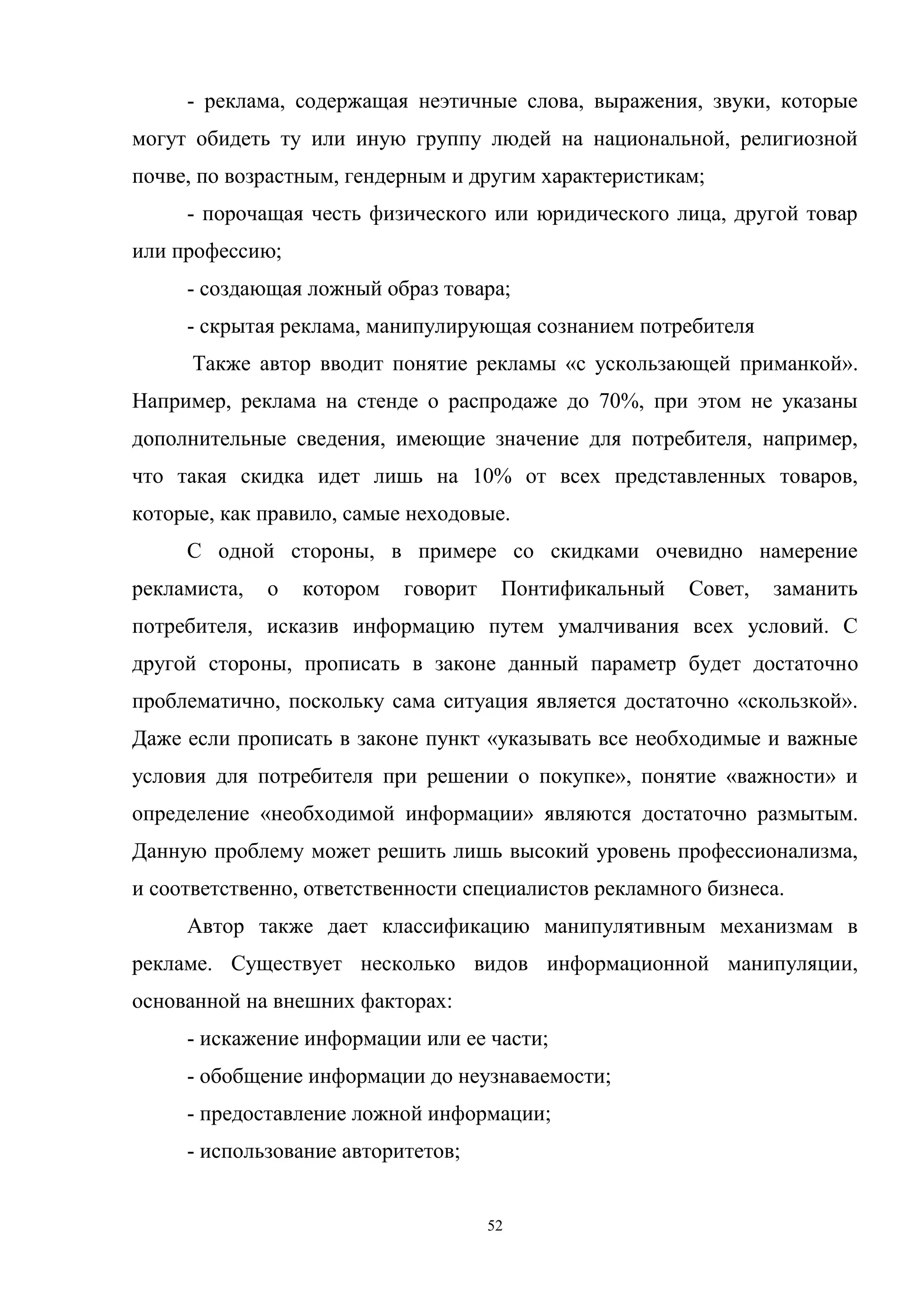 52
- реклама, содержащая неэтичные слова, выражения, звуки, которые
могут обидеть ту или иную группу людей на национальной, религиозной
почве, по возрастным, гендерным и другим характеристикам;
- порочащая честь физического или юридического лица, другой товар
или профессию;
- создающая ложный образ товара;
- скрытая реклама, манипулирующая сознанием потребителя
Также автор вводит понятие рекламы «с ускользающей приманкой».
Например, реклама на стенде о распродаже до 70%, при этом не указаны
дополнительные сведения, имеющие значение для потребителя, например,
что такая скидка идет лишь на 10% от всех представленных товаров,
которые, как правило, самые неходовые.
С одной стороны, в примере со скидками очевидно намерение
рекламиста, о котором говорит Понтификальный Совет, заманить
потребителя, исказив информацию путем умалчивания всех условий. С
другой стороны, прописать в законе данный параметр будет достаточно
проблематично, поскольку сама ситуация является достаточно «скользкой».
Даже если прописать в законе пункт «указывать все необходимые и важные
условия для потребителя при решении о покупке», понятие «важности» и
определение «необходимой информации» являются достаточно размытым.
Данную проблему может решить лишь высокий уровень профессионализма,
и соответственно, ответственности специалистов рекламного бизнеса.
Автор также дает классификацию манипулятивным механизмам в
рекламе. Существует несколько видов информационной манипуляции,
основанной на внешних факторах:
- искажение информации или ее части;
- обобщение информации до неузнаваемости;
- предоставление ложной информации;
- использование авторитетов;
 