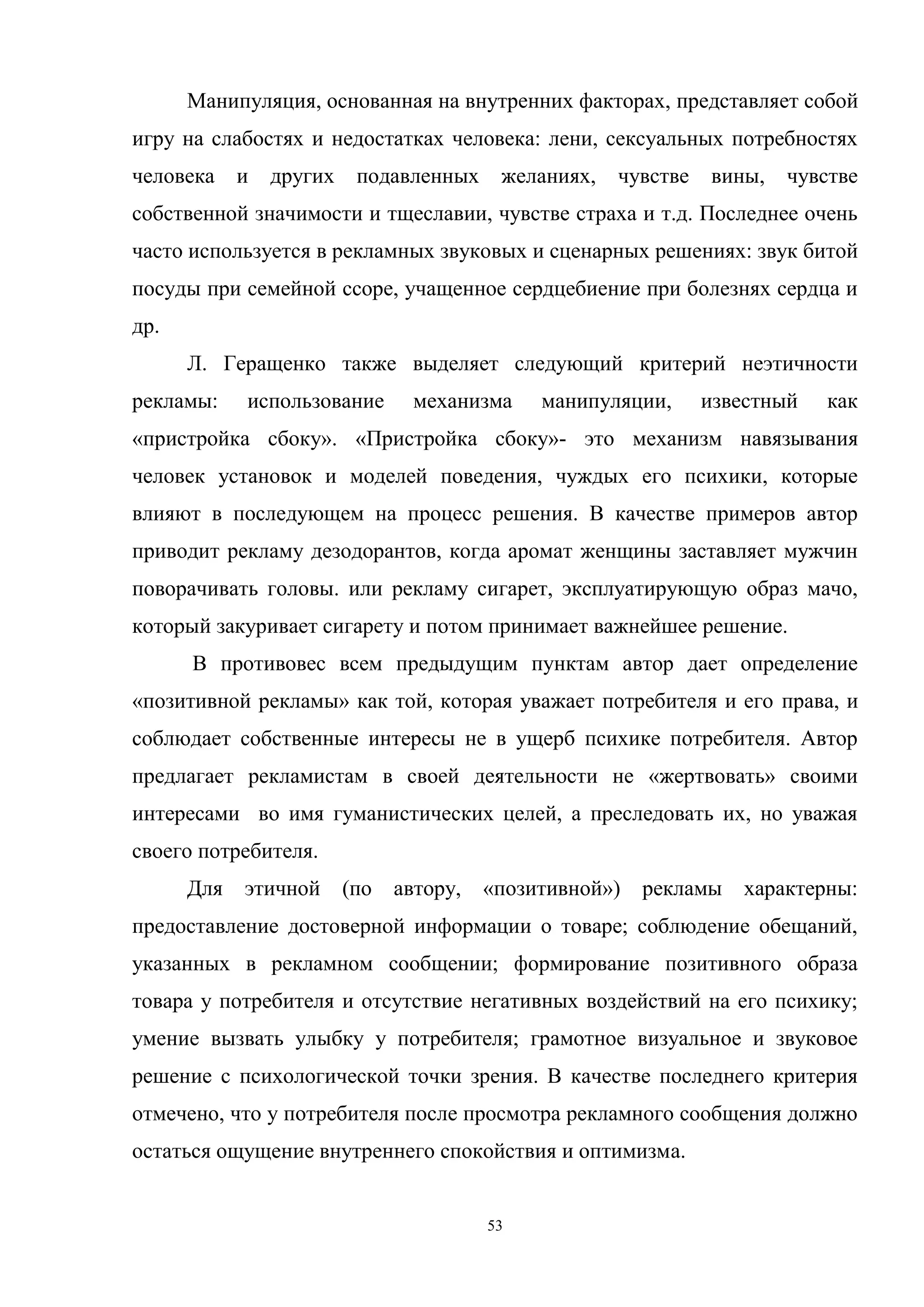 53
Манипуляция, основанная на внутренних факторах, представляет собой
игру на слабостях и недостатках человека: лени, сексуальных потребностях
человека и других подавленных желаниях, чувстве вины, чувстве
собственной значимости и тщеславии, чувстве страха и т.д. Последнее очень
часто используется в рекламных звуковых и сценарных решениях: звук битой
посуды при семейной ссоре, учащенное сердцебиение при болезнях сердца и
др.
Л. Геращенко также выделяет следующий критерий неэтичности
рекламы: использование механизма манипуляции, известный как
«пристройка сбоку». «Пристройка сбоку»- это механизм навязывания
человек установок и моделей поведения, чуждых его психики, которые
влияют в последующем на процесс решения. В качестве примеров автор
приводит рекламу дезодорантов, когда аромат женщины заставляет мужчин
поворачивать головы. или рекламу сигарет, эксплуатирующую образ мачо,
который закуривает сигарету и потом принимает важнейшее решение.
В противовес всем предыдущим пунктам автор дает определение
«позитивной рекламы» как той, которая уважает потребителя и его права, и
соблюдает собственные интересы не в ущерб психике потребителя. Автор
предлагает рекламистам в своей деятельности не «жертвовать» своими
интересами во имя гуманистических целей, а преследовать их, но уважая
своего потребителя.
Для этичной (по автору, «позитивной») рекламы характерны:
предоставление достоверной информации о товаре; соблюдение обещаний,
указанных в рекламном сообщении; формирование позитивного образа
товара у потребителя и отсутствие негативных воздействий на его психику;
умение вызвать улыбку у потребителя; грамотное визуальное и звуковое
решение с психологической точки зрения. В качестве последнего критерия
отмечено, что у потребителя после просмотра рекламного сообщения должно
остаться ощущение внутреннего спокойствия и оптимизма.
 