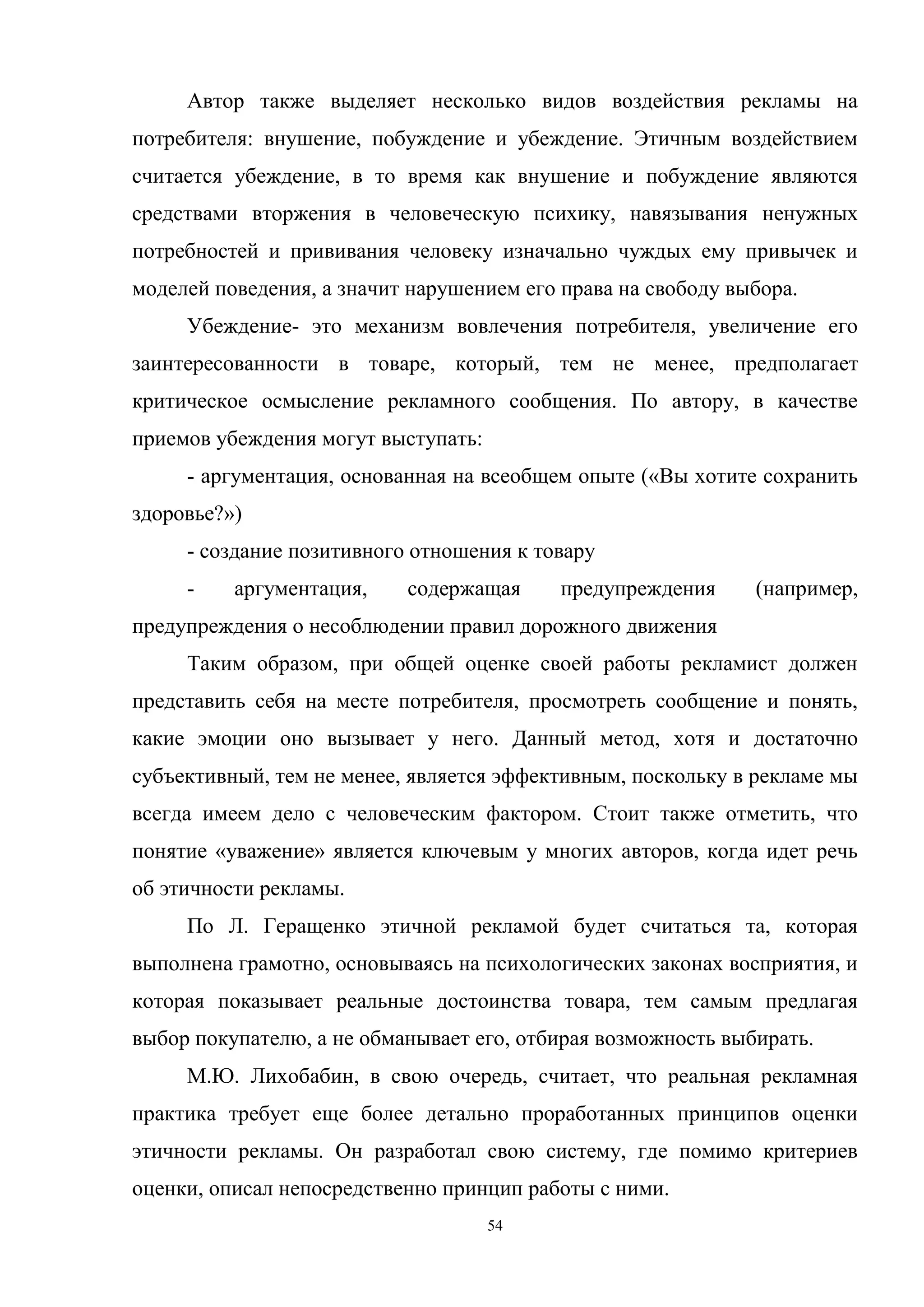 54
Автор также выделяет несколько видов воздействия рекламы на
потребителя: внушение, побуждение и убеждение. Этичным воздействием
считается убеждение, в то время как внушение и побуждение являются
средствами вторжения в человеческую психику, навязывания ненужных
потребностей и прививания человеку изначально чуждых ему привычек и
моделей поведения, а значит нарушением его права на свободу выбора.
Убеждение- это механизм вовлечения потребителя, увеличение его
заинтересованности в товаре, который, тем не менее, предполагает
критическое осмысление рекламного сообщения. По автору, в качестве
приемов убеждения могут выступать:
- аргументация, основанная на всеобщем опыте («Вы хотите сохранить
здоровье?»)
- создание позитивного отношения к товару
- аргументация, содержащая предупреждения (например,
предупреждения о несоблюдении правил дорожного движения
Таким образом, при общей оценке своей работы рекламист должен
представить себя на месте потребителя, просмотреть сообщение и понять,
какие эмоции оно вызывает у него. Данный метод, хотя и достаточно
субъективный, тем не менее, является эффективным, поскольку в рекламе мы
всегда имеем дело с человеческим фактором. Стоит также отметить, что
понятие «уважение» является ключевым у многих авторов, когда идет речь
об этичности рекламы.
По Л. Геращенко этичной рекламой будет считаться та, которая
выполнена грамотно, основываясь на психологических законах восприятия, и
которая показывает реальные достоинства товара, тем самым предлагая
выбор покупателю, а не обманывает его, отбирая возможность выбирать.
М.Ю. Лихобабин, в свою очередь, считает, что реальная рекламная
практика требует еще более детально проработанных принципов оценки
этичности рекламы. Он разработал свою систему, где помимо критериев
оценки, описал непосредственно принцип работы с ними.
 
