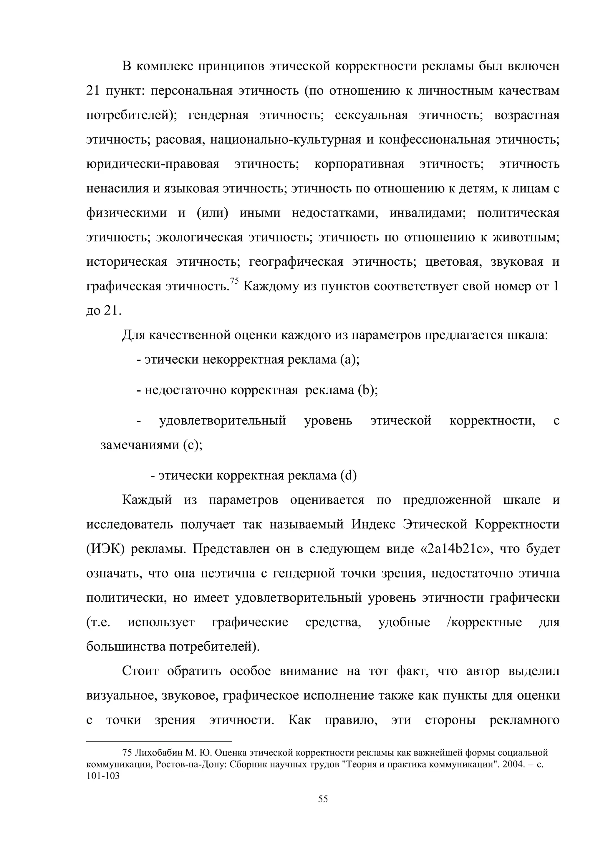 55
В комплекс принципов этической корректности рекламы был включен
21 пункт: персональная этичность (по отношению к личностным качествам
потребителей); гендерная этичность; сексуальная этичность; возрастная
этичность; расовая, национально-культурная и конфессиональная этичность;
юридически-правовая этичность; корпоративная этичность; этичность
ненасилия и языковая этичность; этичность по отношению к детям, к лицам с
физическими и (или) иными недостатками, инвалидами; политическая
этичность; экологическая этичность; этичность по отношению к животным;
историческая этичность; географическая этичность; цветовая, звуковая и
графическая этичность.75
Каждому из пунктов соответствует свой номер от 1
до 21.
Для качественной оценки каждого из параметров предлагается шкала:
- этически некорректная реклама (a);
- недостаточно корректная реклама (b);
- удовлетворительный уровень этической корректности, с
замечаниями (c);
- этически корректная реклама (d)
Каждый из параметров оценивается по предложенной шкале и
исследователь получает так называемый Индекс Этической Корректности
(ИЭК) рекламы. Представлен он в следующем виде «2a14b21c», что будет
означать, что она неэтична с гендерной точки зрения, недостаточно этична
политически, но имеет удовлетворительный уровень этичности графически
(т.е. использует графические средства, удобные /корректные для
большинства потребителей).
Стоит обратить особое внимание на тот факт, что автор выделил
визуальное, звуковое, графическое исполнение также как пункты для оценки
с точки зрения этичности. Как правило, эти стороны рекламного
75 Лихобабин М. Ю. Оценка этической корректности рекламы как важнейшей формы социальной
коммуникации, Ростов-на-Дону: Сборник научных трудов "Теория и практика коммуникации". 2004. – c.
101-103
 