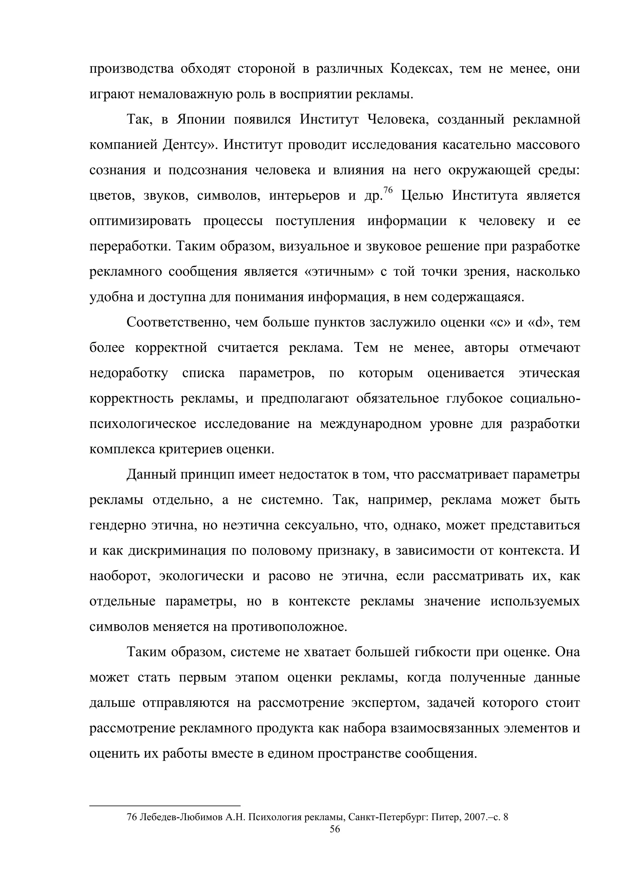 56
производства обходят стороной в различных Кодексах, тем не менее, они
играют немаловажную роль в восприятии рекламы.
Так, в Японии появился Институт Человека, созданный рекламной
компанией Дентсу». Институт проводит исследования касательно массового
сознания и подсознания человека и влияния на него окружающей среды:
цветов, звуков, символов, интерьеров и др.76
Целью Института является
оптимизировать процессы поступления информации к человеку и ее
переработки. Таким образом, визуальное и звуковое решение при разработке
рекламного сообщения является «этичным» с той точки зрения, насколько
удобна и доступна для понимания информация, в нем содержащаяся.
Соответственно, чем больше пунктов заслужило оценки «с» и «d», тем
более корректной считается реклама. Тем не менее, авторы отмечают
недоработку списка параметров, по которым оценивается этическая
корректность рекламы, и предполагают обязательное глубокое социально-
психологическое исследование на международном уровне для разработки
комплекса критериев оценки.
Данный принцип имеет недостаток в том, что рассматривает параметры
рекламы отдельно, а не системно. Так, например, реклама может быть
гендерно этична, но неэтична сексуально, что, однако, может представиться
и как дискриминация по половому признаку, в зависимости от контекста. И
наоборот, экологически и расово не этична, если рассматривать их, как
отдельные параметры, но в контексте рекламы значение используемых
символов меняется на противоположное.
Таким образом, системе не хватает большей гибкости при оценке. Она
может стать первым этапом оценки рекламы, когда полученные данные
дальше отправляются на рассмотрение экспертом, задачей которого стоит
рассмотрение рекламного продукта как набора взаимосвязанных элементов и
оценить их работы вместе в едином пространстве сообщения.
76 Лебедев-Любимов А.Н. Психология рекламы, Санкт-Петербург: Питер, 2007.–c. 8
 