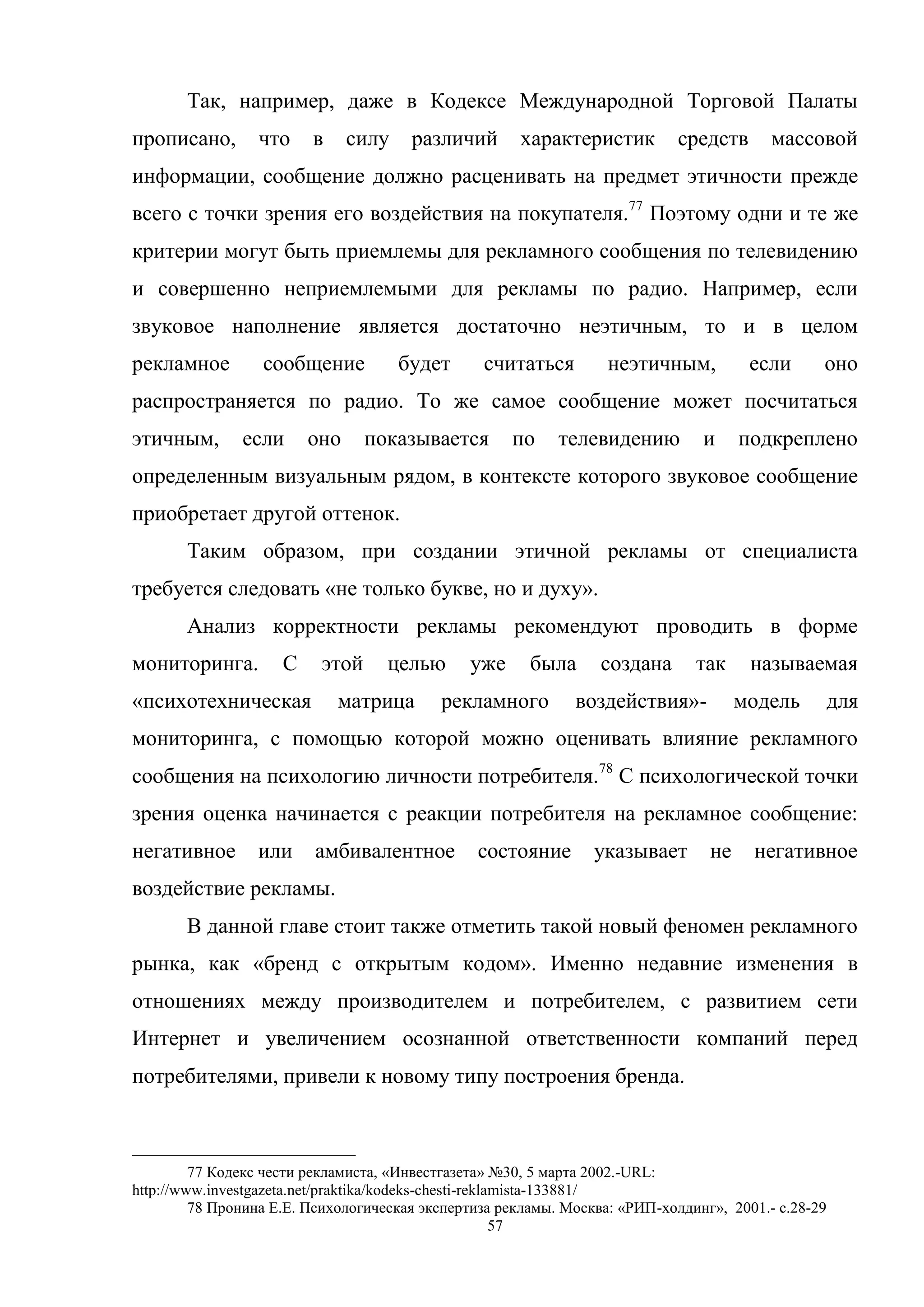 57
Так, например, даже в Кодексе Международной Торговой Палаты
прописано, что в силу различий характеристик средств массовой
информации, сообщение должно расценивать на предмет этичности прежде
всего с точки зрения его воздействия на покупателя.77
Поэтому одни и те же
критерии могут быть приемлемы для рекламного сообщения по телевидению
и совершенно неприемлемыми для рекламы по радио. Например, если
звуковое наполнение является достаточно неэтичным, то и в целом
рекламное сообщение будет считаться неэтичным, если оно
распространяется по радио. То же самое сообщение может посчитаться
этичным, если оно показывается по телевидению и подкреплено
определенным визуальным рядом, в контексте которого звуковое сообщение
приобретает другой оттенок.
Таким образом, при создании этичной рекламы от специалиста
требуется следовать «не только букве, но и духу».
Анализ корректности рекламы рекомендуют проводить в форме
мониторинга. С этой целью уже была создана так называемая
«психотехническая матрица рекламного воздействия»- модель для
мониторинга, с помощью которой можно оценивать влияние рекламного
сообщения на психологию личности потребителя.78
С психологической точки
зрения оценка начинается с реакции потребителя на рекламное сообщение:
негативное или амбивалентное состояние указывает не негативное
воздействие рекламы.
В данной главе стоит также отметить такой новый феномен рекламного
рынка, как «бренд с открытым кодом». Именно недавние изменения в
отношениях между производителем и потребителем, с развитием сети
Интернет и увеличением осознанной ответственности компаний перед
потребителями, привели к новому типу построения бренда.
77 Кодекс чести рекламиста, «Инвестгазета» №30, 5 марта 2002.-URL:
http://www.investgazeta.net/praktika/kodeks-chesti-reklamista-133881/
78 Пронина Е.Е. Психологическая экспертиза рекламы. Москва: «РИП-холдинг», 2001.- c.28-29
 