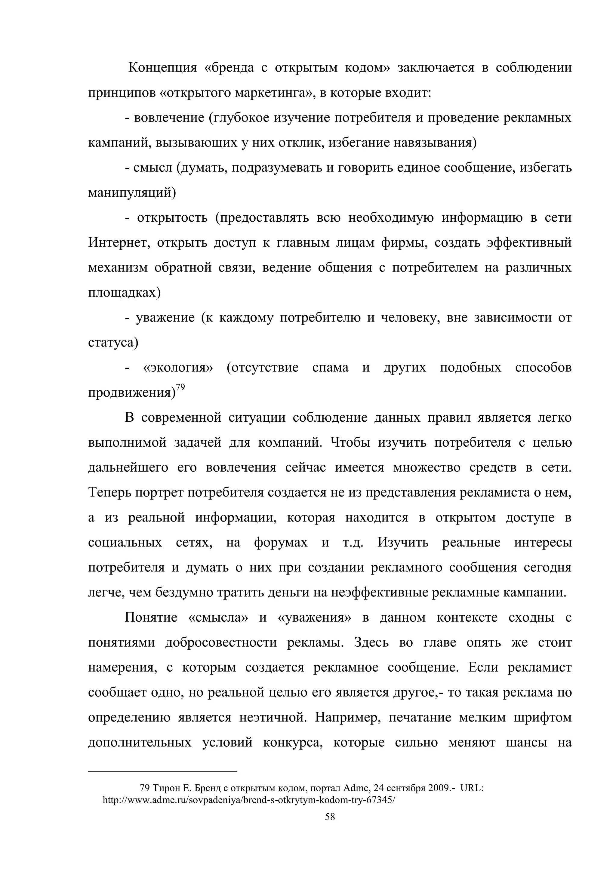 58
Концепция «бренда с открытым кодом» заключается в соблюдении
принципов «открытого маркетинга», в которые входит:
- вовлечение (глубокое изучение потребителя и проведение рекламных
кампаний, вызывающих у них отклик, избегание навязывания)
- смысл (думать, подразумевать и говорить единое сообщение, избегать
манипуляций)
- открытость (предоставлять всю необходимую информацию в сети
Интернет, открыть доступ к главным лицам фирмы, создать эффективный
механизм обратной связи, ведение общения с потребителем на различных
площадках)
- уважение (к каждому потребителю и человеку, вне зависимости от
статуса)
- «экология» (отсутствие спама и других подобных способов
продвижения)79
В современной ситуации соблюдение данных правил является легко
выполнимой задачей для компаний. Чтобы изучить потребителя с целью
дальнейшего его вовлечения сейчас имеется множество средств в сети.
Теперь портрет потребителя создается не из представления рекламиста о нем,
а из реальной информации, которая находится в открытом доступе в
социальных сетях, на форумах и т.д. Изучить реальные интересы
потребителя и думать о них при создании рекламного сообщения сегодня
легче, чем бездумно тратить деньги на неэффективные рекламные кампании.
Понятие «смысла» и «уважения» в данном контексте сходны с
понятиями добросовестности рекламы. Здесь во главе опять же стоит
намерения, с которым создается рекламное сообщение. Если рекламист
сообщает одно, но реальной целью его является другое,- то такая реклама по
определению является неэтичной. Например, печатание мелким шрифтом
дополнительных условий конкурса, которые сильно меняют шансы на
79 Тирон Е. Бренд с открытым кодом, портал Adme, 24 сентября 2009.- URL:
http://www.adme.ru/sovpadeniya/brend-s-otkrytym-kodom-try-67345/
 