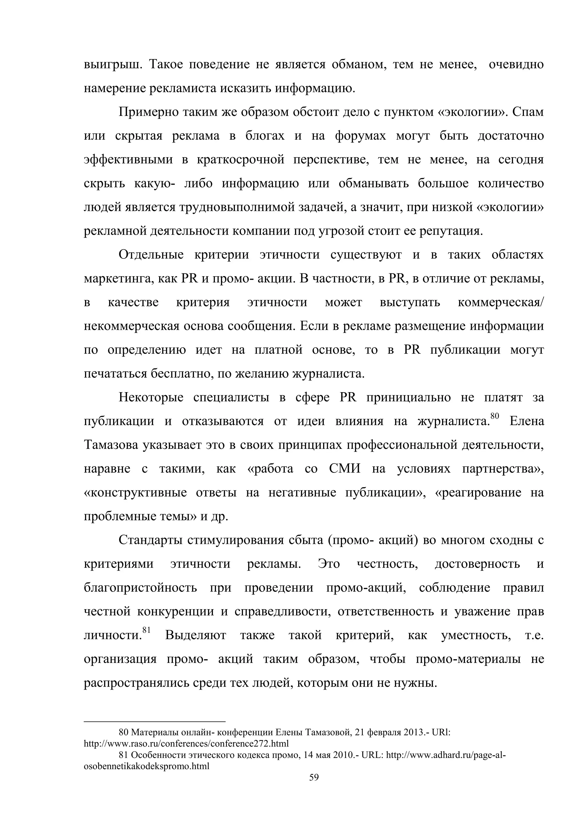 59
выигрыш. Такое поведение не является обманом, тем не менее, очевидно
намерение рекламиста исказить информацию.
Примерно таким же образом обстоит дело с пунктом «экологии». Спам
или скрытая реклама в блогах и на форумах могут быть достаточно
эффективными в краткосрочной перспективе, тем не менее, на сегодня
скрыть какую- либо информацию или обманывать большое количество
людей является трудновыполнимой задачей, а значит, при низкой «экологии»
рекламной деятельности компании под угрозой стоит ее репутация.
Отдельные критерии этичности существуют и в таких областях
маркетинга, как PR и промо- акции. В частности, в PR, в отличие от рекламы,
в качестве критерия этичности может выступать коммерческая/
некоммерческая основа сообщения. Если в рекламе размещение информации
по определению идет на платной основе, то в PR публикации могут
печататься бесплатно, по желанию журналиста.
Некоторые специалисты в сфере PR принициально не платят за
публикации и отказываются от идеи влияния на журналиста.80
Елена
Тамазова указывает это в своих принципах профессиональной деятельности,
наравне с такими, как «работа со СМИ на условиях партнерства»,
«конструктивные ответы на негативные публикации», «реагирование на
проблемные темы» и др.
Стандарты стимулирования сбыта (промо- акций) во многом сходны с
критериями этичности рекламы. Это честность, достоверность и
благопристойность при проведении промо-акций, соблюдение правил
честной конкуренции и справедливости, ответственность и уважение прав
личности.81
Выделяют также такой критерий, как уместность, т.е.
организация промо- акций таким образом, чтобы промо-материалы не
распространялись среди тех людей, которым они не нужны.
80 Материалы онлайн- конференции Елены Тамазовой, 21 февраля 2013.- URl:
http://www.raso.ru/conferences/conference272.html
81 Особенности этического кодекса промо, 14 мая 2010.- URL: http://www.adhard.ru/page-al-
osobennetikakodekspromo.html
 