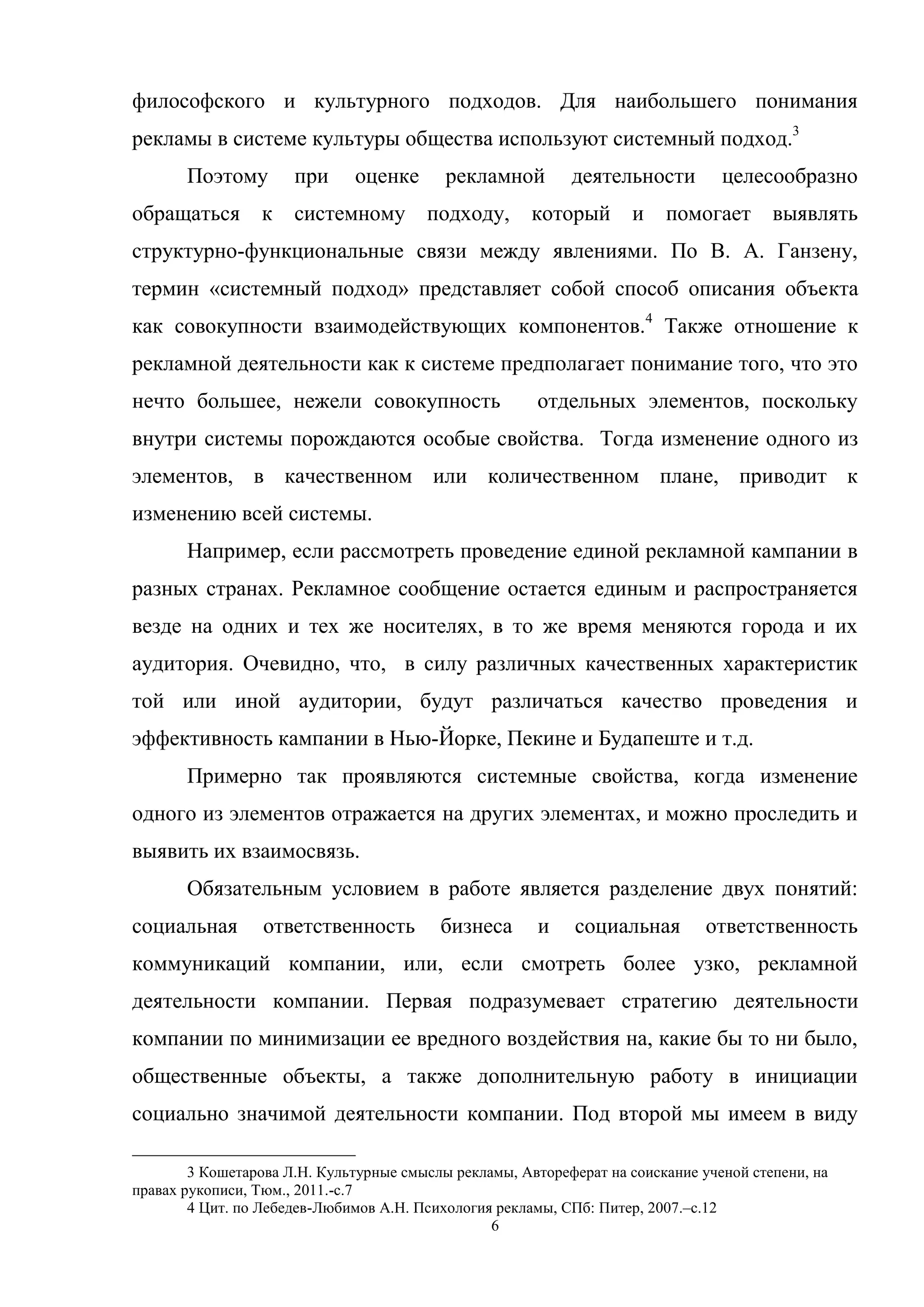 6
философского и культурного подходов. Для наибольшего понимания
рекламы в системе культуры общества используют системный подход.3
Поэтому при оценке рекламной деятельности целесообразно
обращаться к системному подходу, который и помогает выявлять
структурно-функциональные связи между явлениями. По В. А. Ганзену,
термин «системный подход» представляет собой способ описания объекта
как совокупности взаимодействующих компонентов.4
Также отношение к
рекламной деятельности как к системе предполагает понимание того, что это
нечто большее, нежели совокупность отдельных элементов, поскольку
внутри системы порождаются особые свойства. Тогда изменение одного из
элементов, в качественном или количественном плане, приводит к
изменению всей системы.
Например, если рассмотреть проведение единой рекламной кампании в
разных странах. Рекламное сообщение остается единым и распространяется
везде на одних и тех же носителях, в то же время меняются города и их
аудитория. Очевидно, что, в силу различных качественных характеристик
той или иной аудитории, будут различаться качество проведения и
эффективность кампании в Нью-Йорке, Пекине и Будапеште и т.д.
Примерно так проявляются системные свойства, когда изменение
одного из элементов отражается на других элементах, и можно проследить и
выявить их взаимосвязь.
Обязательным условием в работе является разделение двух понятий:
социальная ответственность бизнеса и социальная ответственность
коммуникаций компании, или, если смотреть более узко, рекламной
деятельности компании. Первая подразумевает стратегию деятельности
компании по минимизации ее вредного воздействия на, какие бы то ни было,
общественные объекты, а также дополнительную работу в инициации
социально значимой деятельности компании. Под второй мы имеем в виду
3 Кошетарова Л.Н. Культурные смыслы рекламы, Автореферат на соискание ученой степени, на
правах рукописи, Тюм., 2011.-c.7
4 Цит. по Лебедев-Любимов А.Н. Психология рекламы, СПб: Питер, 2007.–с.12
 