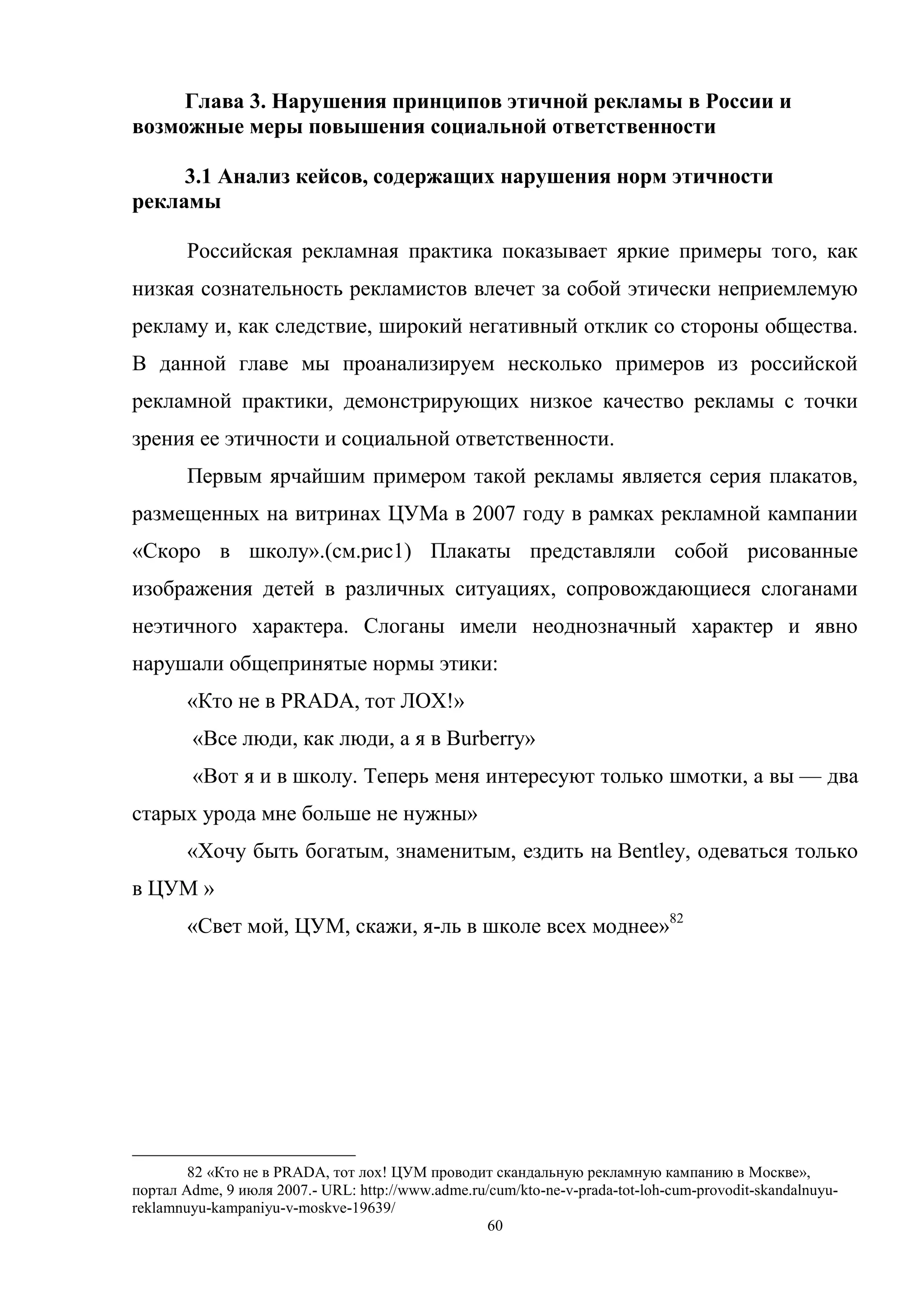 60
Глава 3. Нарушения принципов этичной рекламы в России и
возможные меры повышения социальной ответственности
3.1 Анализ кейсов, содержащих нарушения норм этичности
рекламы
Российская рекламная практика показывает яркие примеры того, как
низкая сознательность рекламистов влечет за собой этически неприемлемую
рекламу и, как следствие, широкий негативный отклик со стороны общества.
В данной главе мы проанализируем несколько примеров из российской
рекламной практики, демонстрирующих низкое качество рекламы с точки
зрения ее этичности и социальной ответственности.
Первым ярчайшим примером такой рекламы является серия плакатов,
размещенных на витринах ЦУМа в 2007 году в рамках рекламной кампании
«Скоро в школу».(см.рис1) Плакаты представляли собой рисованные
изображения детей в различных ситуациях, сопровождающиеся слоганами
неэтичного характера. Слоганы имели неоднозначный характер и явно
нарушали общепринятые нормы этики:
«Кто не в PRADA, тот ЛОХ!»
«Все люди, как люди, а я в Burberry»
«Вот я и в школу. Теперь меня интересуют только шмотки, а вы — два
старых урода мне больше не нужны»
«Хочу быть богатым, знаменитым, ездить на Bentley, одеваться только
в ЦУМ »
«Свет мой, ЦУМ, скажи, я-ль в школе всех моднее»82
82 «Кто не в PRADA, тот лох! ЦУМ проводит скандальную рекламную кампанию в Москве»,
портал Adme, 9 июля 2007.- URL: http://www.adme.ru/cum/kto-ne-v-prada-tot-loh-cum-provodit-skandalnuyu-
reklamnuyu-kampaniyu-v-moskve-19639/
 
