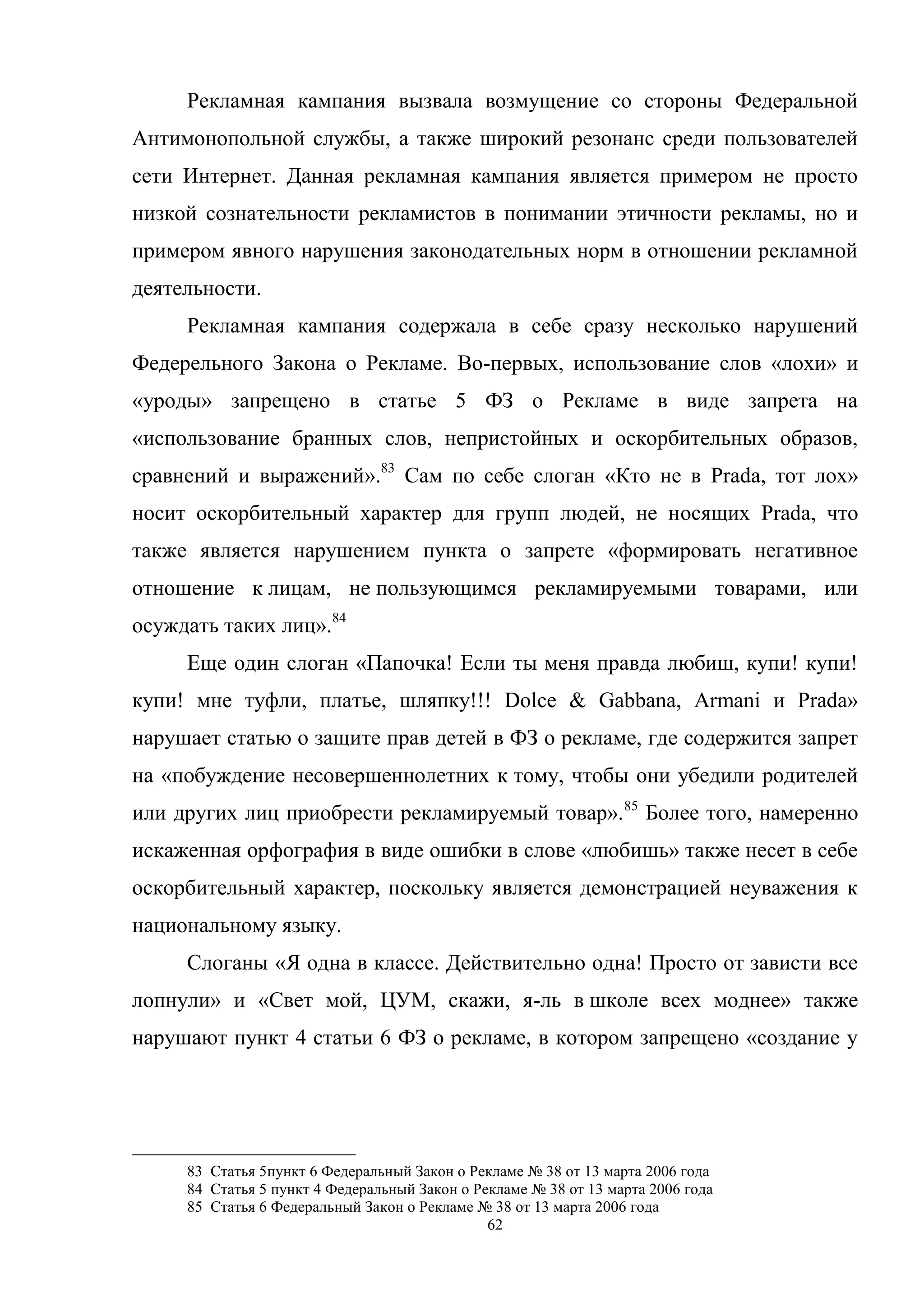 62
Рекламная кампания вызвала возмущение со стороны Федеральной
Антимонопольной службы, а также широкий резонанс среди пользователей
сети Интернет. Данная рекламная кампания является примером не просто
низкой сознательности рекламистов в понимании этичности рекламы, но и
примером явного нарушения законодательных норм в отношении рекламной
деятельности.
Рекламная кампания содержала в себе сразу несколько нарушений
Федерельного Закона о Рекламе. Во-первых, использование слов «лохи» и
«уроды» запрещено в статье 5 ФЗ о Рекламе в виде запрета на
«использование бранных слов, непристойных и оскорбительных образов,
сравнений и выражений».83
Сам по себе слоган «Кто не в Prada, тот лох»
носит оскорбительный характер для групп людей, не носящих Prada, что
также является нарушением пункта о запрете «формировать негативное
отношение к лицам, не пользующимся рекламируемыми товарами, или
осуждать таких лиц».84
Еще один слоган «Папочка! Если ты меня правда любиш, купи! купи!
купи! мне туфли, платье, шляпку!!! Dolce & Gabbana, Armani и Prada»
нарушает статью о защите прав детей в ФЗ о рекламе, где содержится запрет
на «побуждение несовершеннолетних к тому, чтобы они убедили родителей
или других лиц приобрести рекламируемый товар».85
Более того, намеренно
искаженная орфография в виде ошибки в слове «любишь» также несет в себе
оскорбительный характер, поскольку является демонстрацией неуважения к
национальному языку.
Слоганы «Я одна в классе. Действительно одна! Просто от зависти все
лопнули» и «Свет мой, ЦУМ, скажи, я-ль в школе всех моднее» также
нарушают пункт 4 статьи 6 ФЗ о рекламе, в котором запрещено «создание у
83 Статья 5пункт 6 Федеральный Закон о Рекламе № 38 от 13 марта 2006 года
84 Статья 5 пункт 4 Федеральный Закон о Рекламе № 38 от 13 марта 2006 года
85 Статья 6 Федеральный Закон о Рекламе № 38 от 13 марта 2006 года
 