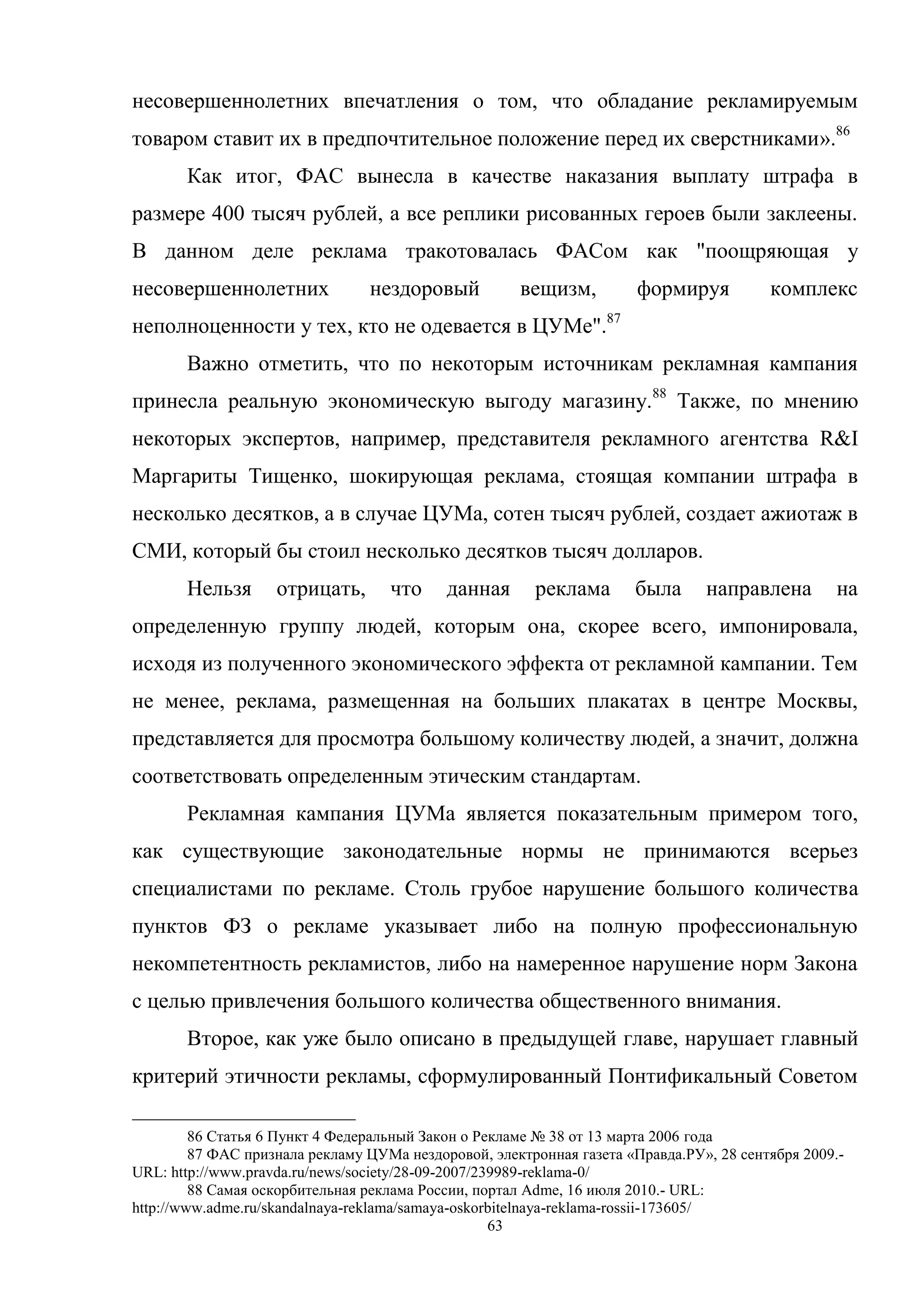 63
несовершеннолетних впечатления о том, что обладание рекламируемым
товаром ставит их в предпочтительное положение перед их сверстниками».86
Как итог, ФАС вынесла в качестве наказания выплату штрафа в
размере 400 тысяч рублей, а все реплики рисованных героев были заклеены.
В данном деле реклама тракотовалась ФАСом как "поощряющая у
несовершеннолетних нездоровый вещизм, формируя комплекс
неполноценности у тех, кто не одевается в ЦУМе".87
Важно отметить, что по некоторым источникам рекламная кампания
принесла реальную экономическую выгоду магазину.88
Также, по мнению
некоторых экспертов, например, представителя рекламного агентства R&I
Маргариты Тищенко, шокирующая реклама, стоящая компании штрафа в
несколько десятков, а в случае ЦУМа, сотен тысяч рублей, создает ажиотаж в
СМИ, который бы стоил несколько десятков тысяч долларов.
Нельзя отрицать, что данная реклама была направлена на
определенную группу людей, которым она, скорее всего, импонировала,
исходя из полученного экономического эффекта от рекламной кампании. Тем
не менее, реклама, размещенная на больших плакатах в центре Москвы,
представляется для просмотра большому количеству людей, а значит, должна
соответствовать определенным этическим стандартам.
Рекламная кампания ЦУМа является показательным примером того,
как существующие законодательные нормы не принимаются всерьез
специалистами по рекламе. Столь грубое нарушение большого количества
пунктов ФЗ о рекламе указывает либо на полную профессиональную
некомпетентность рекламистов, либо на намеренное нарушение норм Закона
с целью привлечения большого количества общественного внимания.
Второе, как уже было описано в предыдущей главе, нарушает главный
критерий этичности рекламы, сформулированный Понтификальный Советом
86 Статья 6 Пункт 4 Федеральный Закон о Рекламе № 38 от 13 марта 2006 года
87 ФАС признала рекламу ЦУМа нездоровой, электронная газета «Правда.РУ», 28 сентября 2009.-
URL: http://www.pravda.ru/news/society/28-09-2007/239989-reklama-0/
88 Самая оскорбительная реклама России, портал Adme, 16 июля 2010.- URL:
http://www.adme.ru/skandalnaya-reklama/samaya-oskorbitelnaya-reklama-rossii-173605/
 