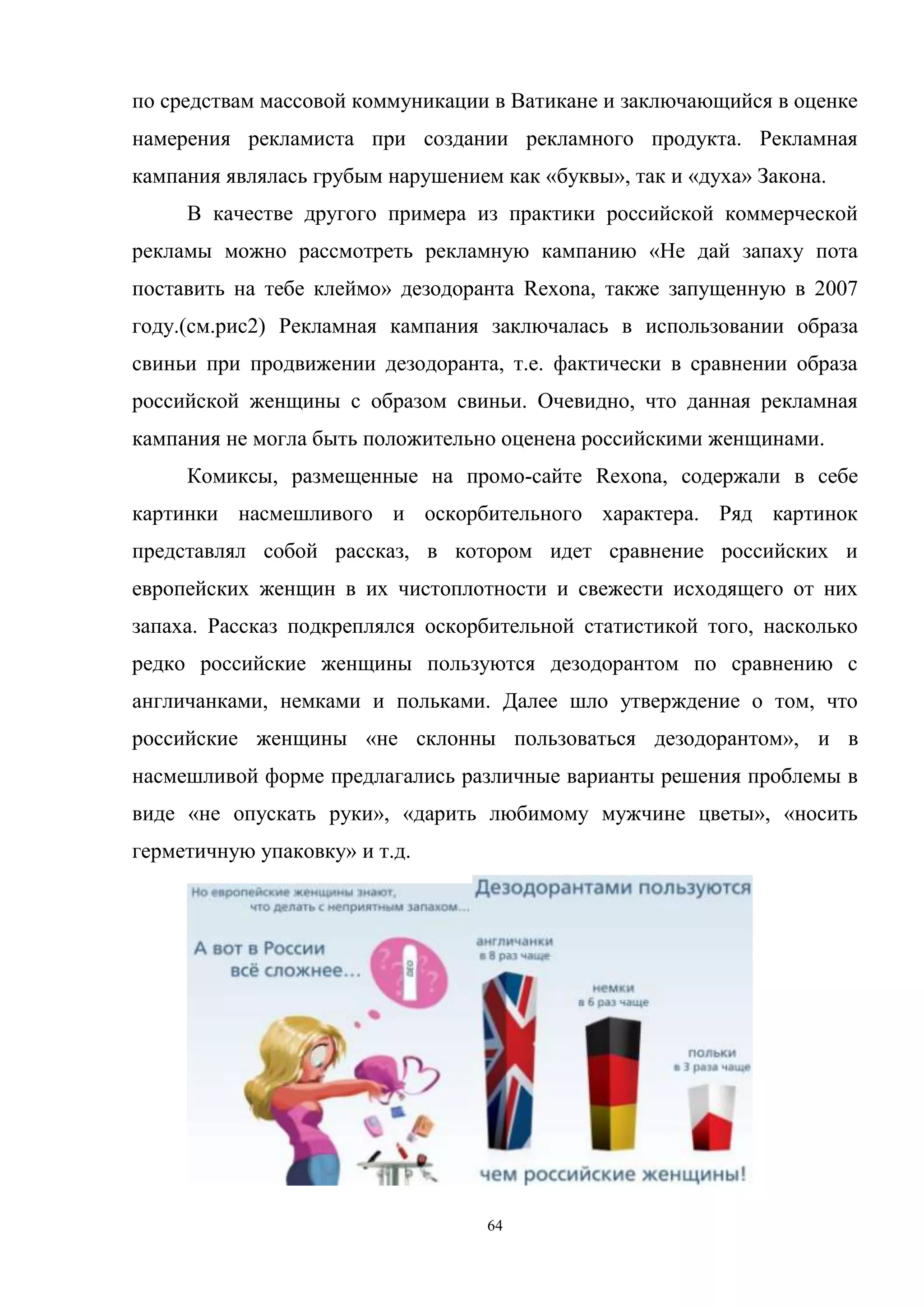 64
по средствам массовой коммуникации в Ватикане и заключающийся в оценке
намерения рекламиста при создании рекламного продукта. Рекламная
кампания являлась грубым нарушением как «буквы», так и «духа» Закона.
В качестве другого примера из практики российской коммерческой
рекламы можно рассмотреть рекламную кампанию «Не дай запаху пота
поставить на тебе клеймо» дезодоранта Rexona, также запущенную в 2007
году.(см.рис2) Рекламная кампания заключалась в использовании образа
свиньи при продвижении дезодоранта, т.е. фактически в сравнении образа
российской женщины с образом свиньи. Очевидно, что данная рекламная
кампания не могла быть положительно оценена российскими женщинами.
Комиксы, размещенные на промо-сайте Rexona, содержали в себе
картинки насмешливого и оскорбительного характера. Ряд картинок
представлял собой рассказ, в котором идет сравнение российских и
европейских женщин в их чистоплотности и свежести исходящего от них
запаха. Рассказ подкреплялся оскорбительной статистикой того, насколько
редко российские женщины пользуются дезодорантом по сравнению с
англичанками, немками и польками. Далее шло утверждение о том, что
российские женщины «не склонны пользоваться дезодорантом», и в
насмешливой форме предлагались различные варианты решения проблемы в
виде «не опускать руки», «дарить любимому мужчине цветы», «носить
герметичную упаковку» и т.д.
 