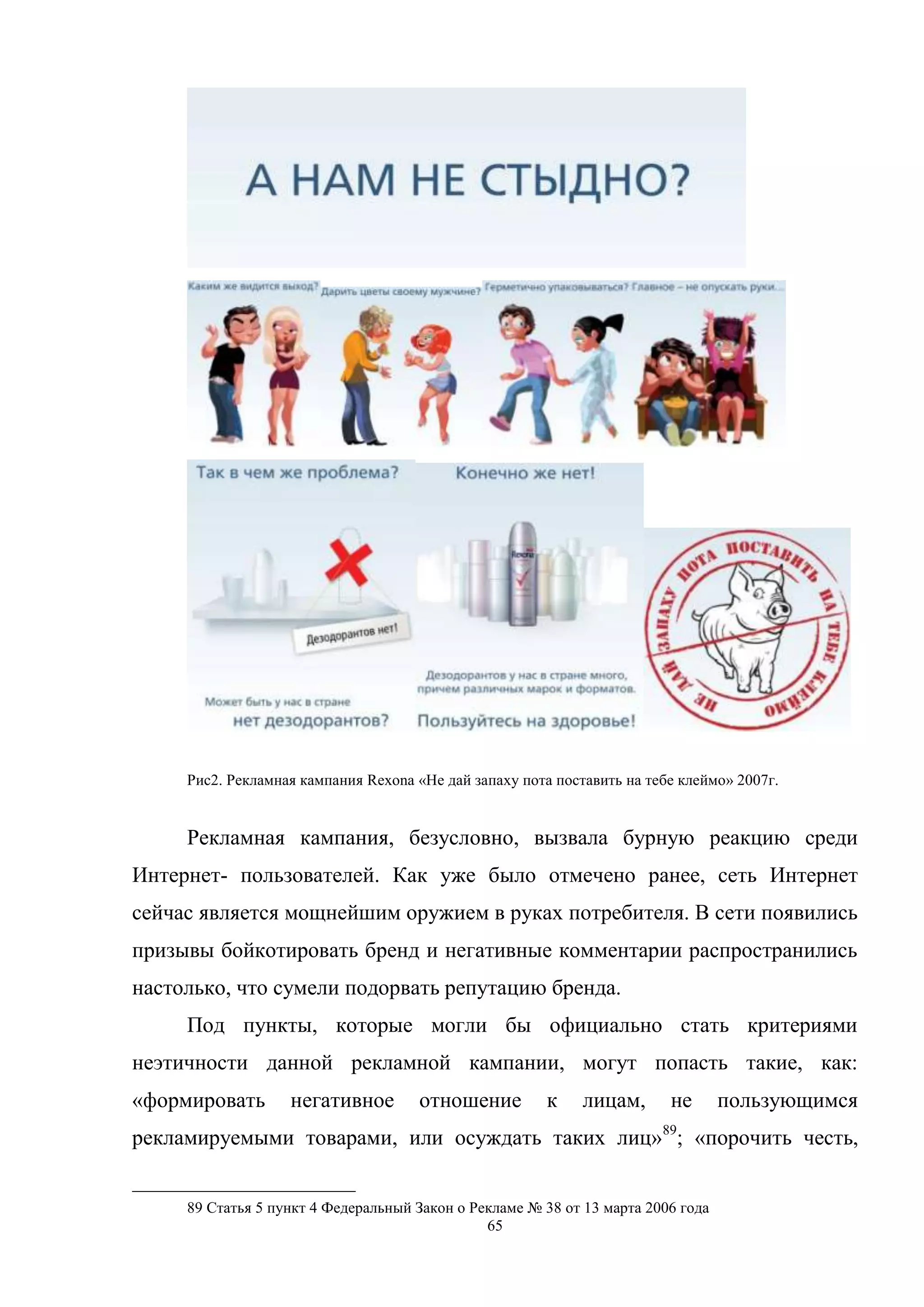 65
Рис2. Рекламная кампания Rexona «Не дай запаху пота поставить на тебе клеймо» 2007г.
Рекламная кампания, безусловно, вызвала бурную реакцию среди
Интернет- пользователей. Как уже было отмечено ранее, сеть Интернет
сейчас является мощнейшим оружием в руках потребителя. В сети появились
призывы бойкотировать бренд и негативные комментарии распространились
настолько, что сумели подорвать репутацию бренда.
Под пункты, которые могли бы официально стать критериями
неэтичности данной рекламной кампании, могут попасть такие, как:
«формировать негативное отношение к лицам, не пользующимся
рекламируемыми товарами, или осуждать таких лиц»89
; «порочить честь,
89 Статья 5 пункт 4 Федеральный Закон о Рекламе № 38 от 13 марта 2006 года
 