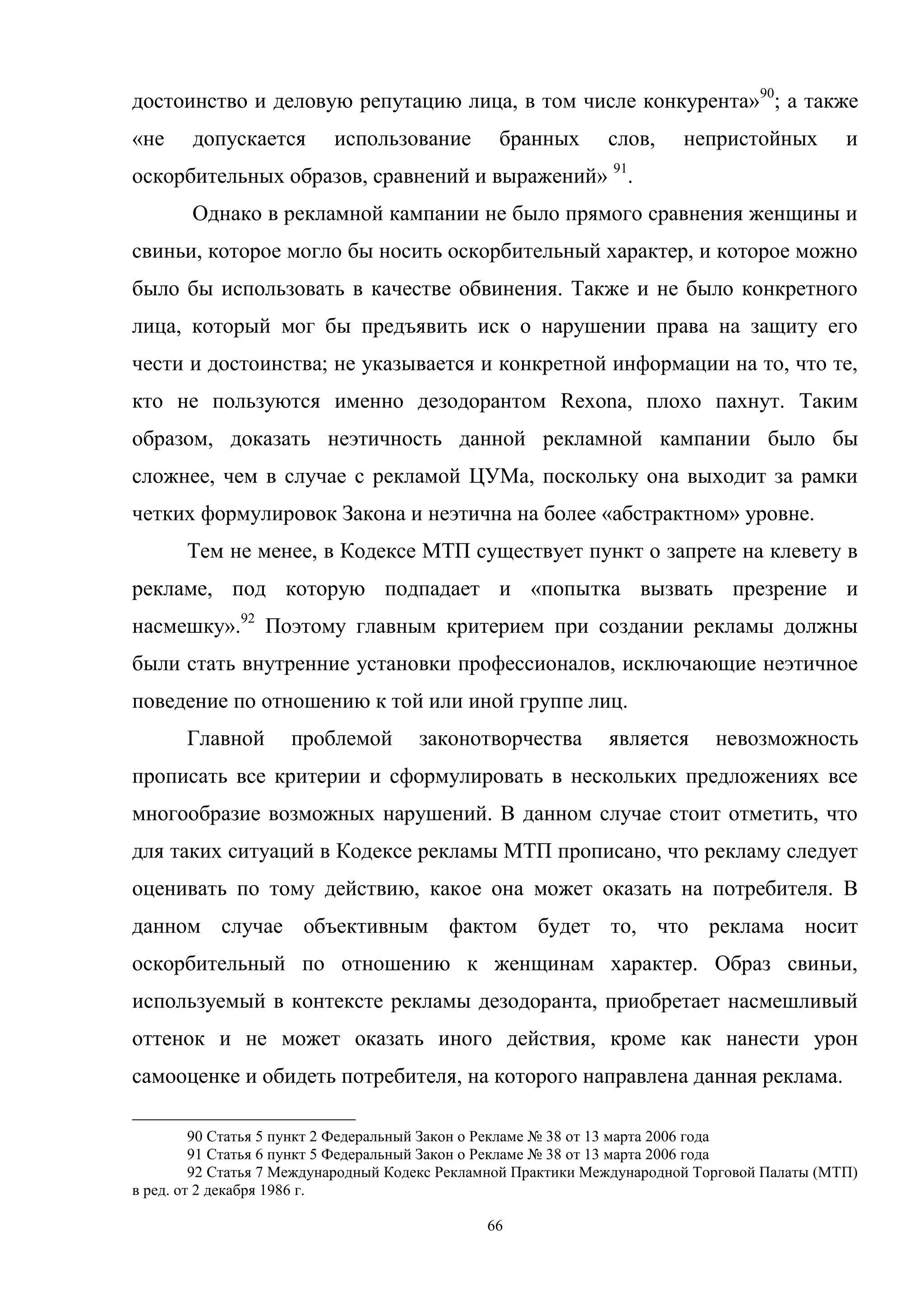 66
достоинство и деловую репутацию лица, в том числе конкурента»90
; а также
«не допускается использование бранных слов, непристойных и
оскорбительных образов, сравнений и выражений» 91
.
Однако в рекламной кампании не было прямого сравнения женщины и
свиньи, которое могло бы носить оскорбительный характер, и которое можно
было бы использовать в качестве обвинения. Также и не было конкретного
лица, который мог бы предъявить иск о нарушении права на защиту его
чести и достоинства; не указывается и конкретной информации на то, что те,
кто не пользуются именно дезодорантом Rexona, плохо пахнут. Таким
образом, доказать неэтичность данной рекламной кампании было бы
сложнее, чем в случае с рекламой ЦУМа, поскольку она выходит за рамки
четких формулировок Закона и неэтична на более «абстрактном» уровне.
Тем не менее, в Кодексе МТП существует пункт о запрете на клевету в
рекламе, под которую подпадает и «попытка вызвать презрение и
насмешку».92
Поэтому главным критерием при создании рекламы должны
были стать внутренние установки профессионалов, исключающие неэтичное
поведение по отношению к той или иной группе лиц.
Главной проблемой законотворчества является невозможность
прописать все критерии и сформулировать в нескольких предложениях все
многообразие возможных нарушений. В данном случае стоит отметить, что
для таких ситуаций в Кодексе рекламы МТП прописано, что рекламу следует
оценивать по тому действию, какое она может оказать на потребителя. В
данном случае объективным фактом будет то, что реклама носит
оскорбительный по отношению к женщинам характер. Образ свиньи,
используемый в контексте рекламы дезодоранта, приобретает насмешливый
оттенок и не может оказать иного действия, кроме как нанести урон
самооценке и обидеть потребителя, на которого направлена данная реклама.
90 Статья 5 пункт 2 Федеральный Закон о Рекламе № 38 от 13 марта 2006 года
91 Статья 6 пункт 5 Федеральный Закон о Рекламе № 38 от 13 марта 2006 года
92 Статья 7 Международный Кодекс Рекламной Практики Международной Торговой Палаты (МТП)
в ред. от 2 декабря 1986 г.
 
