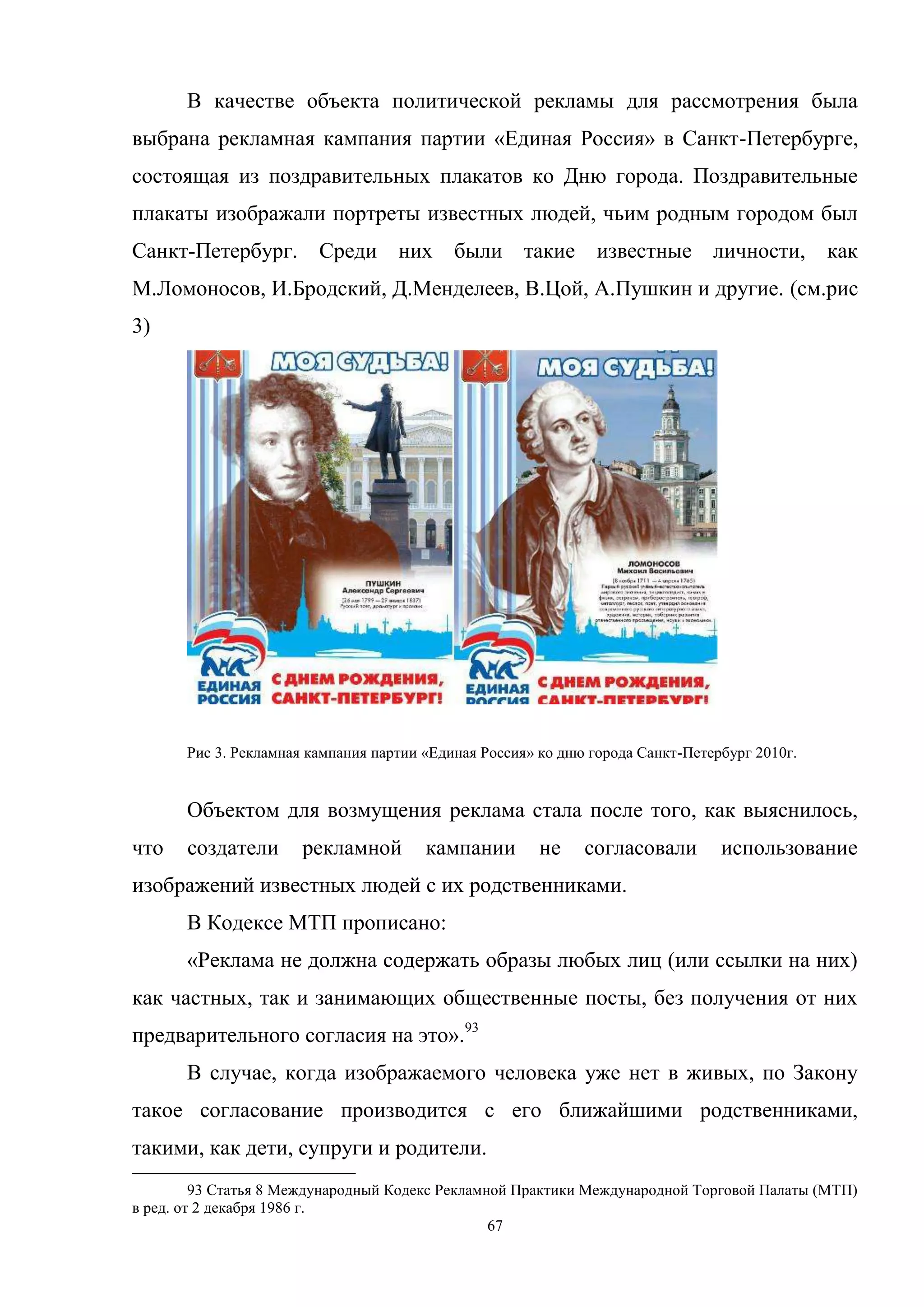 67
В качестве объекта политической рекламы для рассмотрения была
выбрана рекламная кампания партии «Единая Россия» в Санкт-Петербурге,
состоящая из поздравительных плакатов ко Дню города. Поздравительные
плакаты изображали портреты известных людей, чьим родным городом был
Санкт-Петербург. Среди них были такие известные личности, как
М.Ломоносов, И.Бродский, Д.Менделеев, В.Цой, А.Пушкин и другие. (см.рис
3)
Рис 3. Рекламная кампания партии «Единая Россия» ко дню города Санкт-Петербург 2010г.
Объектом для возмущения реклама стала после того, как выяснилось,
что создатели рекламной кампании не согласовали использование
изображений известных людей с их родственниками.
В Кодексе МТП прописано:
«Реклама не должна содержать образы любых лиц (или ссылки на них)
как частных, так и занимающих общественные посты, без получения от них
предварительного согласия на это».93
В случае, когда изображаемого человека уже нет в живых, по Закону
такое согласование производится с его ближайшими родственниками,
такими, как дети, супруги и родители.
93 Статья 8 Международный Кодекс Рекламной Практики Международной Торговой Палаты (МТП)
в ред. от 2 декабря 1986 г.
 